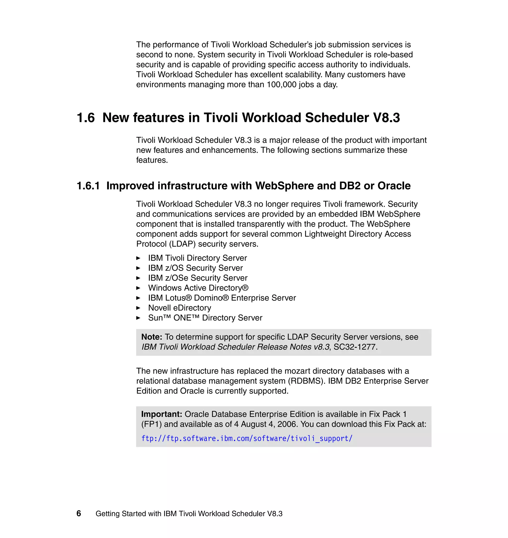 The performance of Tivoli Workload Scheduler’s job submission services is
               second to none. System security in Tivoli Workload Scheduler is role-based
               security and is capable of providing specific access authority to individuals.
               Tivoli Workload Scheduler has excellent scalability. Many customers have
               environments managing more than 100,000 jobs a day.



1.6 New features in Tivoli Workload Scheduler V8.3
               Tivoli Workload Scheduler V8.3 is a major release of the product with important
               new features and enhancements. The following sections summarize these
               features.


1.6.1 Improved infrastructure with WebSphere and DB2 or Oracle
               Tivoli Workload Scheduler V8.3 no longer requires Tivoli framework. Security
               and communications services are provided by an embedded IBM WebSphere
               component that is installed transparently with the product. The WebSphere
               component adds support for several common Lightweight Directory Access
               Protocol (LDAP) security servers.
                   IBM Tivoli Directory Server
                   IBM z/OS Security Server
                   IBM z/OSe Security Server
                   Windows Active Directory®
                   IBM Lotus® Domino® Enterprise Server
                   Novell eDirectory
                   Sun™ ONE™ Directory Server

                 Note: To determine support for specific LDAP Security Server versions, see
                 IBM Tivoli Workload Scheduler Release Notes v8.3, SC32-1277.

               The new infrastructure has replaced the mozart directory databases with a
               relational database management system (RDBMS). IBM DB2 Enterprise Server
               Edition and Oracle is currently supported.

                 Important: Oracle Database Enterprise Edition is available in Fix Pack 1
                 (FP1) and available as of 4 August 4, 2006. You can download this Fix Pack at:
                 ftp://ftp.software.ibm.com/software/tivoli_support/




6   Getting Started with IBM Tivoli Workload Scheduler V8.3
 
