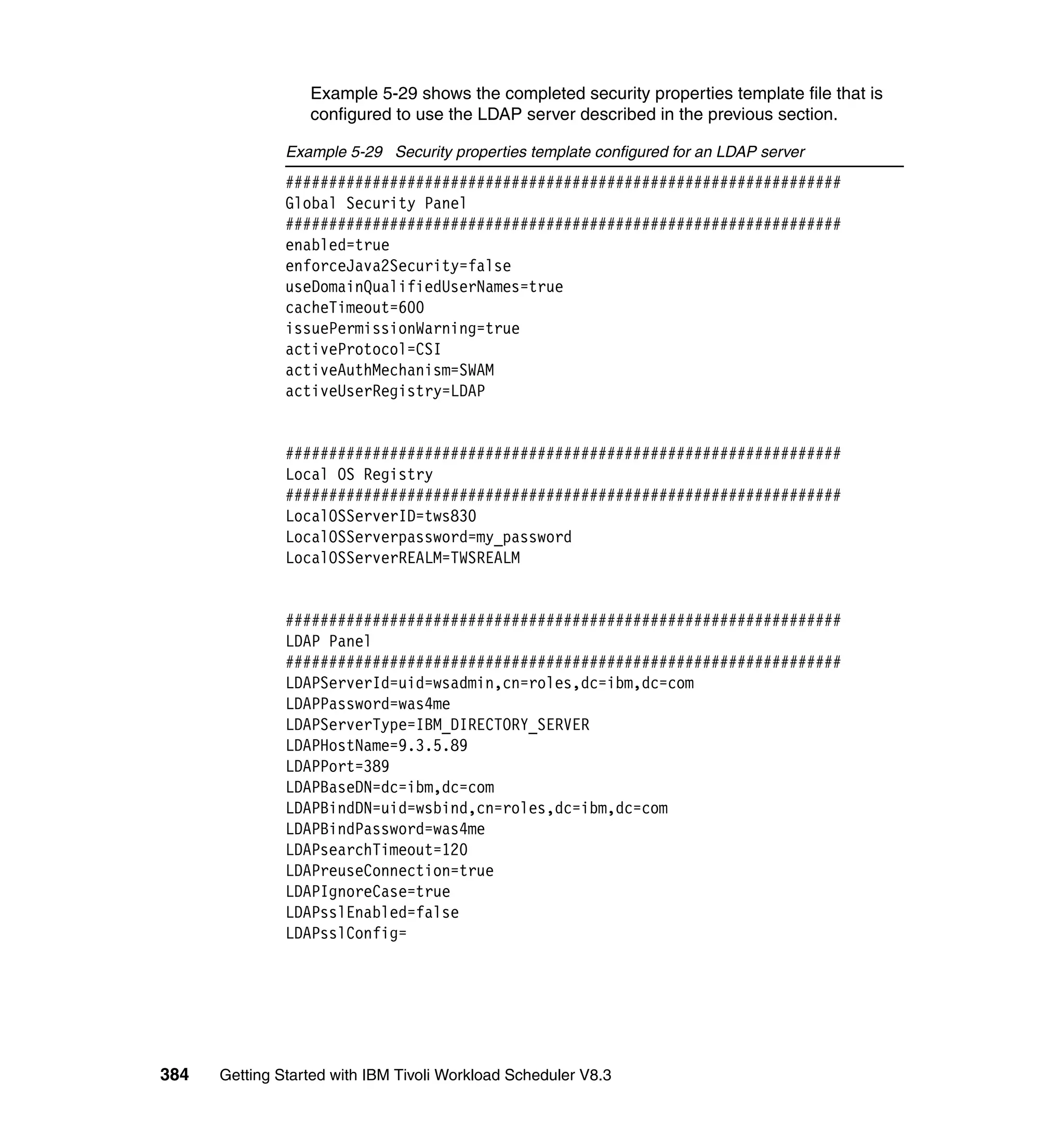Example 5-29 shows the completed security properties template file that is
                  configured to use the LDAP server described in the previous section.

               Example 5-29 Security properties template configured for an LDAP server
               ################################################################
               Global Security Panel
               ################################################################
               enabled=true
               enforceJava2Security=false
               useDomainQualifiedUserNames=true
               cacheTimeout=600
               issuePermissionWarning=true
               activeProtocol=CSI
               activeAuthMechanism=SWAM
               activeUserRegistry=LDAP


               ################################################################
               Local OS Registry
               ################################################################
               LocalOSServerID=tws830
               LocalOSServerpassword=my_password
               LocalOSServerREALM=TWSREALM


               ################################################################
               LDAP Panel
               ################################################################
               LDAPServerId=uid=wsadmin,cn=roles,dc=ibm,dc=com
               LDAPPassword=was4me
               LDAPServerType=IBM_DIRECTORY_SERVER
               LDAPHostName=9.3.5.89
               LDAPPort=389
               LDAPBaseDN=dc=ibm,dc=com
               LDAPBindDN=uid=wsbind,cn=roles,dc=ibm,dc=com
               LDAPBindPassword=was4me
               LDAPsearchTimeout=120
               LDAPreuseConnection=true
               LDAPIgnoreCase=true
               LDAPsslEnabled=false
               LDAPsslConfig=




384   Getting Started with IBM Tivoli Workload Scheduler V8.3
 