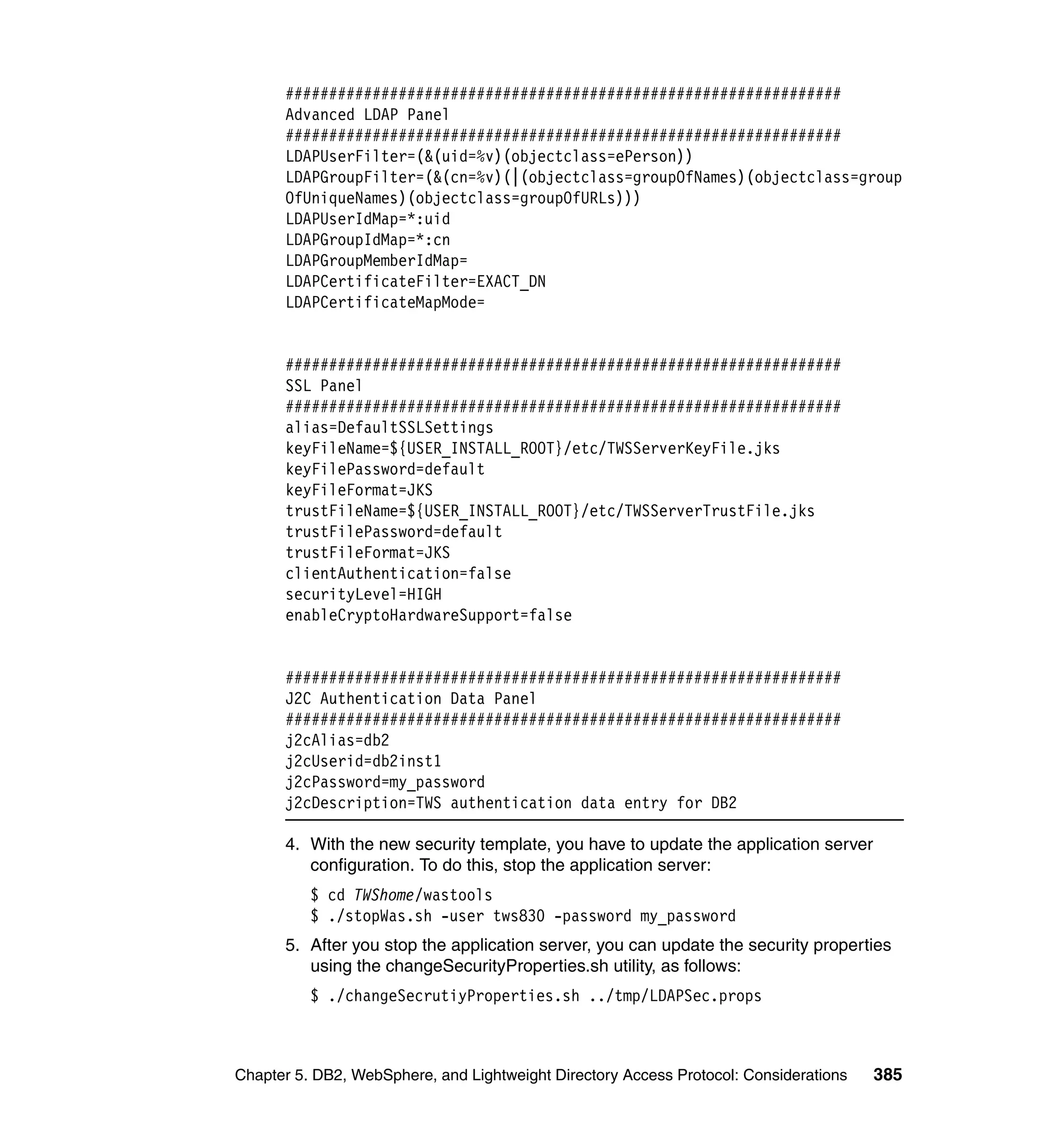 ################################################################
      Advanced LDAP Panel
      ################################################################
      LDAPUserFilter=(&(uid=%v)(objectclass=ePerson))
      LDAPGroupFilter=(&(cn=%v)(|(objectclass=groupOfNames)(objectclass=group
      OfUniqueNames)(objectclass=groupOfURLs)))
      LDAPUserIdMap=*:uid
      LDAPGroupIdMap=*:cn
      LDAPGroupMemberIdMap=
      LDAPCertificateFilter=EXACT_DN
      LDAPCertificateMapMode=


      ################################################################
      SSL Panel
      ################################################################
      alias=DefaultSSLSettings
      keyFileName=${USER_INSTALL_ROOT}/etc/TWSServerKeyFile.jks
      keyFilePassword=default
      keyFileFormat=JKS
      trustFileName=${USER_INSTALL_ROOT}/etc/TWSServerTrustFile.jks
      trustFilePassword=default
      trustFileFormat=JKS
      clientAuthentication=false
      securityLevel=HIGH
      enableCryptoHardwareSupport=false


      ################################################################
      J2C Authentication Data Panel
      ################################################################
      j2cAlias=db2
      j2cUserid=db2inst1
      j2cPassword=my_password
      j2cDescription=TWS authentication data entry for DB2

      4. With the new security template, you have to update the application server
         configuration. To do this, stop the application server:
          $ cd TWShome/wastools
          $ ./stopWas.sh -user tws830 -password my_password
      5. After you stop the application server, you can update the security properties
         using the changeSecurityProperties.sh utility, as follows:
          $ ./changeSecrutiyProperties.sh ../tmp/LDAPSec.props



Chapter 5. DB2, WebSphere, and Lightweight Directory Access Protocol: Considerations   385
 