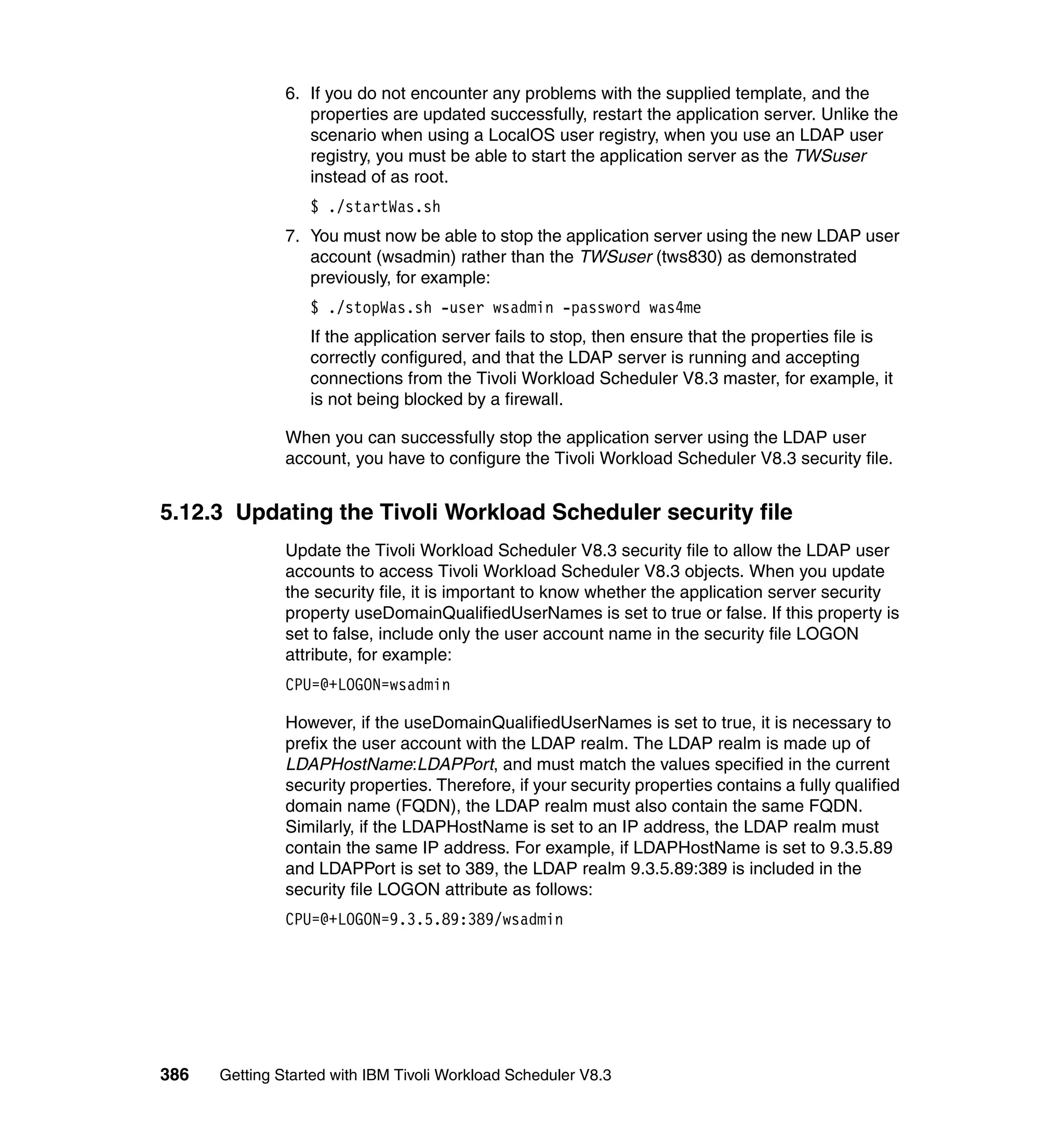 6. If you do not encounter any problems with the supplied template, and the
                  properties are updated successfully, restart the application server. Unlike the
                  scenario when using a LocalOS user registry, when you use an LDAP user
                  registry, you must be able to start the application server as the TWSuser
                  instead of as root.
                  $ ./startWas.sh
               7. You must now be able to stop the application server using the new LDAP user
                  account (wsadmin) rather than the TWSuser (tws830) as demonstrated
                  previously, for example:
                  $ ./stopWas.sh -user wsadmin -password was4me
                  If the application server fails to stop, then ensure that the properties file is
                  correctly configured, and that the LDAP server is running and accepting
                  connections from the Tivoli Workload Scheduler V8.3 master, for example, it
                  is not being blocked by a firewall.

               When you can successfully stop the application server using the LDAP user
               account, you have to configure the Tivoli Workload Scheduler V8.3 security file.


5.12.3 Updating the Tivoli Workload Scheduler security file
               Update the Tivoli Workload Scheduler V8.3 security file to allow the LDAP user
               accounts to access Tivoli Workload Scheduler V8.3 objects. When you update
               the security file, it is important to know whether the application server security
               property useDomainQualifiedUserNames is set to true or false. If this property is
               set to false, include only the user account name in the security file LOGON
               attribute, for example:
               CPU=@+LOGON=wsadmin

               However, if the useDomainQualifiedUserNames is set to true, it is necessary to
               prefix the user account with the LDAP realm. The LDAP realm is made up of
               LDAPHostName:LDAPPort, and must match the values specified in the current
               security properties. Therefore, if your security properties contains a fully qualified
               domain name (FQDN), the LDAP realm must also contain the same FQDN.
               Similarly, if the LDAPHostName is set to an IP address, the LDAP realm must
               contain the same IP address. For example, if LDAPHostName is set to 9.3.5.89
               and LDAPPort is set to 389, the LDAP realm 9.3.5.89:389 is included in the
               security file LOGON attribute as follows:
               CPU=@+LOGON=9.3.5.89:389/wsadmin




386   Getting Started with IBM Tivoli Workload Scheduler V8.3
 