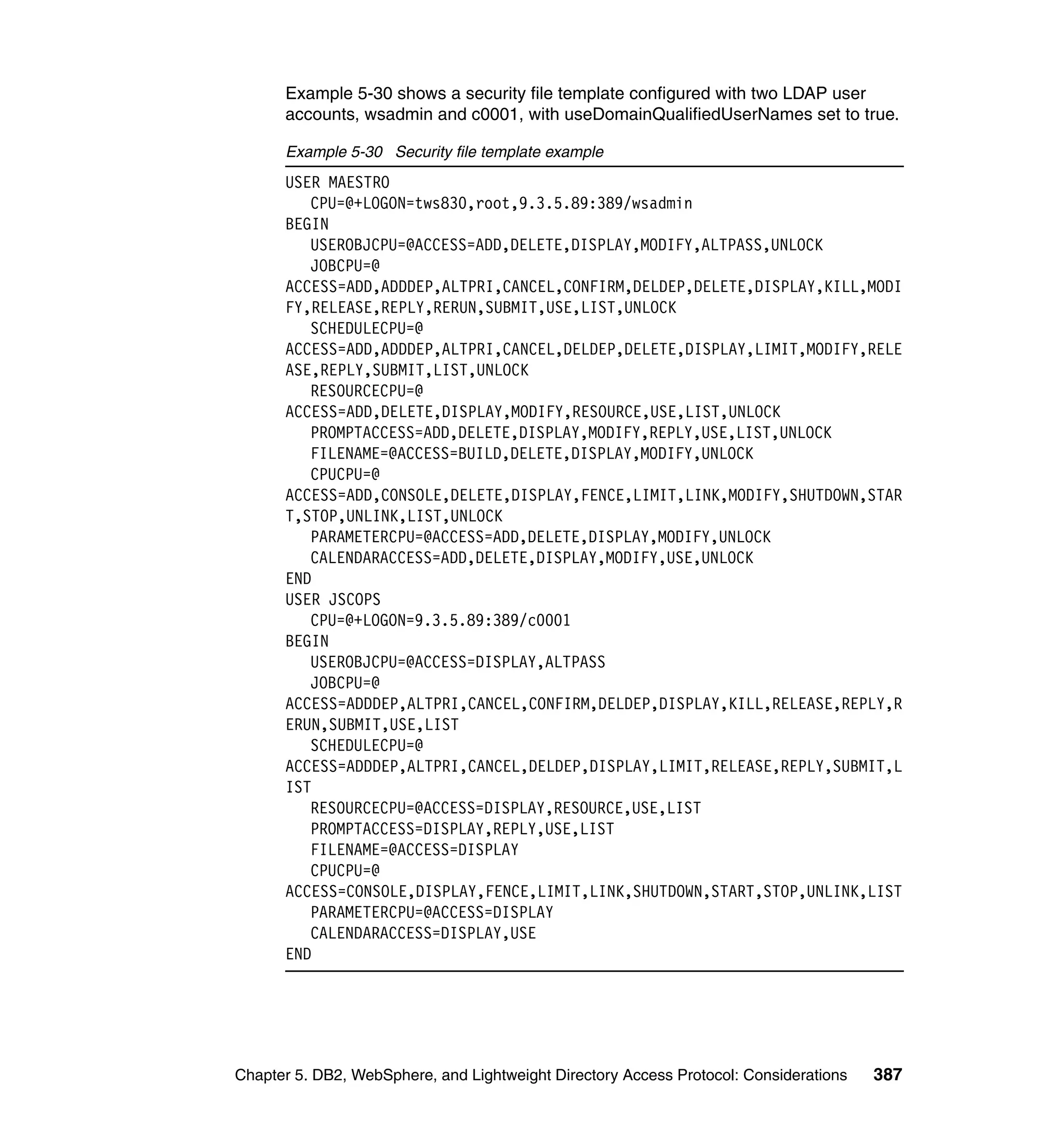Example 5-30 shows a security file template configured with two LDAP user
      accounts, wsadmin and c0001, with useDomainQualifiedUserNames set to true.

      Example 5-30 Security file template example
      USER MAESTRO
         CPU=@+LOGON=tws830,root,9.3.5.89:389/wsadmin
      BEGIN
         USEROBJCPU=@ACCESS=ADD,DELETE,DISPLAY,MODIFY,ALTPASS,UNLOCK
         JOBCPU=@
      ACCESS=ADD,ADDDEP,ALTPRI,CANCEL,CONFIRM,DELDEP,DELETE,DISPLAY,KILL,MODI
      FY,RELEASE,REPLY,RERUN,SUBMIT,USE,LIST,UNLOCK
         SCHEDULECPU=@
      ACCESS=ADD,ADDDEP,ALTPRI,CANCEL,DELDEP,DELETE,DISPLAY,LIMIT,MODIFY,RELE
      ASE,REPLY,SUBMIT,LIST,UNLOCK
         RESOURCECPU=@
      ACCESS=ADD,DELETE,DISPLAY,MODIFY,RESOURCE,USE,LIST,UNLOCK
         PROMPTACCESS=ADD,DELETE,DISPLAY,MODIFY,REPLY,USE,LIST,UNLOCK
         FILENAME=@ACCESS=BUILD,DELETE,DISPLAY,MODIFY,UNLOCK
         CPUCPU=@
      ACCESS=ADD,CONSOLE,DELETE,DISPLAY,FENCE,LIMIT,LINK,MODIFY,SHUTDOWN,STAR
      T,STOP,UNLINK,LIST,UNLOCK
         PARAMETERCPU=@ACCESS=ADD,DELETE,DISPLAY,MODIFY,UNLOCK
         CALENDARACCESS=ADD,DELETE,DISPLAY,MODIFY,USE,UNLOCK
      END
      USER JSCOPS
         CPU=@+LOGON=9.3.5.89:389/c0001
      BEGIN
         USEROBJCPU=@ACCESS=DISPLAY,ALTPASS
         JOBCPU=@
      ACCESS=ADDDEP,ALTPRI,CANCEL,CONFIRM,DELDEP,DISPLAY,KILL,RELEASE,REPLY,R
      ERUN,SUBMIT,USE,LIST
         SCHEDULECPU=@
      ACCESS=ADDDEP,ALTPRI,CANCEL,DELDEP,DISPLAY,LIMIT,RELEASE,REPLY,SUBMIT,L
      IST
         RESOURCECPU=@ACCESS=DISPLAY,RESOURCE,USE,LIST
         PROMPTACCESS=DISPLAY,REPLY,USE,LIST
         FILENAME=@ACCESS=DISPLAY
         CPUCPU=@
      ACCESS=CONSOLE,DISPLAY,FENCE,LIMIT,LINK,SHUTDOWN,START,STOP,UNLINK,LIST
         PARAMETERCPU=@ACCESS=DISPLAY
         CALENDARACCESS=DISPLAY,USE
      END




Chapter 5. DB2, WebSphere, and Lightweight Directory Access Protocol: Considerations   387
 