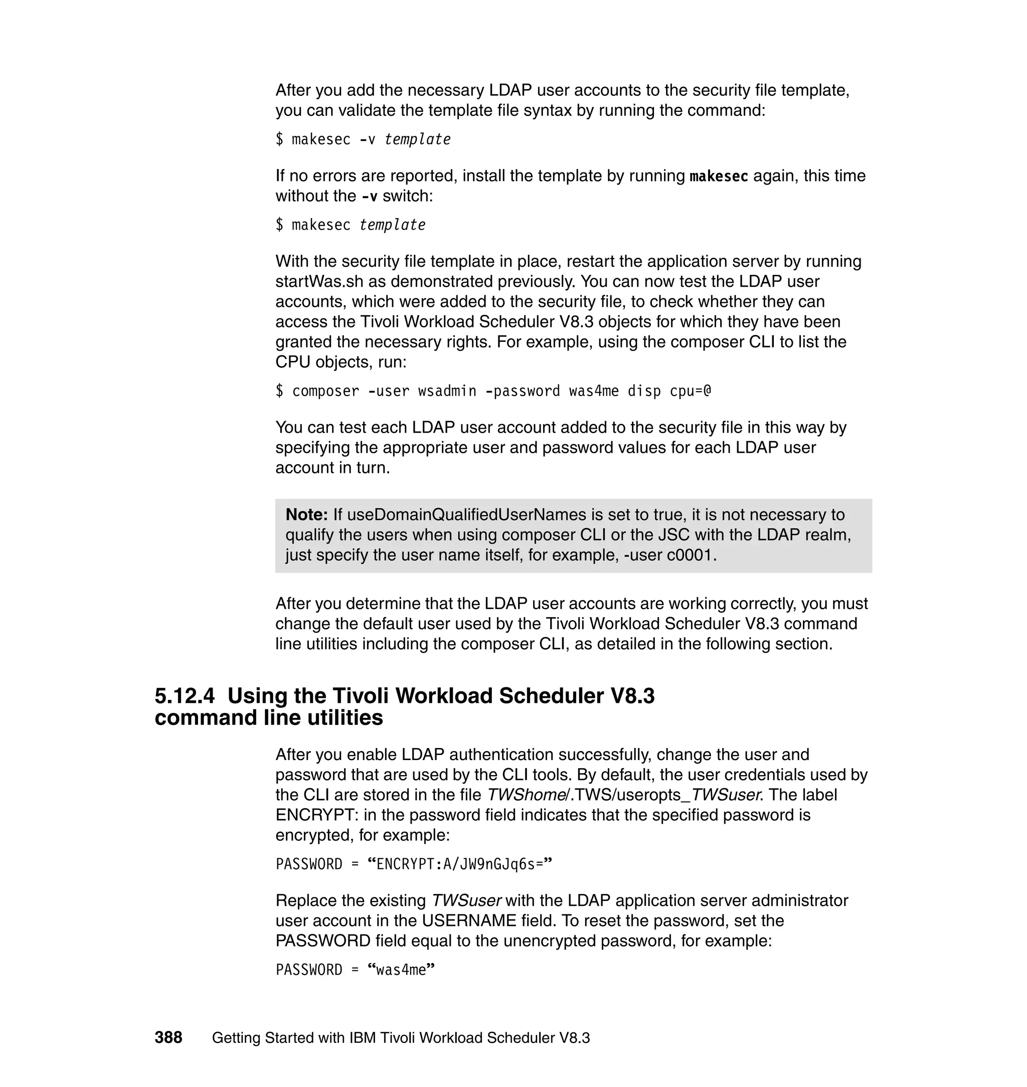 After you add the necessary LDAP user accounts to the security file template,
               you can validate the template file syntax by running the command:
               $ makesec -v template

               If no errors are reported, install the template by running makesec again, this time
               without the -v switch:
               $ makesec template

               With the security file template in place, restart the application server by running
               startWas.sh as demonstrated previously. You can now test the LDAP user
               accounts, which were added to the security file, to check whether they can
               access the Tivoli Workload Scheduler V8.3 objects for which they have been
               granted the necessary rights. For example, using the composer CLI to list the
               CPU objects, run:
               $ composer -user wsadmin -password was4me disp cpu=@

               You can test each LDAP user account added to the security file in this way by
               specifying the appropriate user and password values for each LDAP user
               account in turn.

                Note: If useDomainQualifiedUserNames is set to true, it is not necessary to
                qualify the users when using composer CLI or the JSC with the LDAP realm,
                just specify the user name itself, for example, -user c0001.

               After you determine that the LDAP user accounts are working correctly, you must
               change the default user used by the Tivoli Workload Scheduler V8.3 command
               line utilities including the composer CLI, as detailed in the following section.


5.12.4 Using the Tivoli Workload Scheduler V8.3
command line utilities
               After you enable LDAP authentication successfully, change the user and
               password that are used by the CLI tools. By default, the user credentials used by
               the CLI are stored in the file TWShome/.TWS/useropts_TWSuser. The label
               ENCRYPT: in the password field indicates that the specified password is
               encrypted, for example:
               PASSWORD = “ENCRYPT:A/JW9nGJq6s=”

               Replace the existing TWSuser with the LDAP application server administrator
               user account in the USERNAME field. To reset the password, set the
               PASSWORD field equal to the unencrypted password, for example:
               PASSWORD = “was4me”



388   Getting Started with IBM Tivoli Workload Scheduler V8.3
 