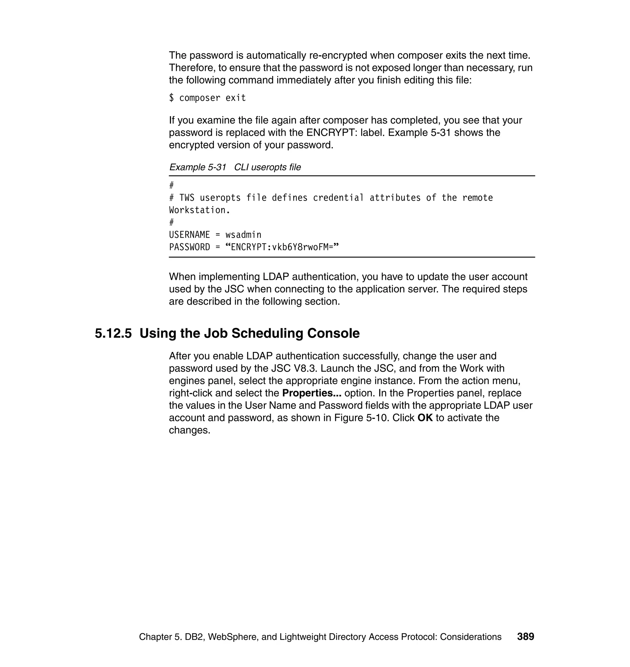 The password is automatically re-encrypted when composer exits the next time.
            Therefore, to ensure that the password is not exposed longer than necessary, run
            the following command immediately after you finish editing this file:
            $ composer exit

            If you examine the file again after composer has completed, you see that your
            password is replaced with the ENCRYPT: label. Example 5-31 shows the
            encrypted version of your password.

            Example 5-31 CLI useropts file
            #
            # TWS useropts file defines credential attributes of the remote
            Workstation.
            #
            USERNAME = wsadmin
            PASSWORD = “ENCRYPT:vkb6Y8rwoFM=”

            When implementing LDAP authentication, you have to update the user account
            used by the JSC when connecting to the application server. The required steps
            are described in the following section.


5.12.5 Using the Job Scheduling Console
            After you enable LDAP authentication successfully, change the user and
            password used by the JSC V8.3. Launch the JSC, and from the Work with
            engines panel, select the appropriate engine instance. From the action menu,
            right-click and select the Properties... option. In the Properties panel, replace
            the values in the User Name and Password fields with the appropriate LDAP user
            account and password, as shown in Figure 5-10. Click OK to activate the
            changes.




      Chapter 5. DB2, WebSphere, and Lightweight Directory Access Protocol: Considerations   389
 