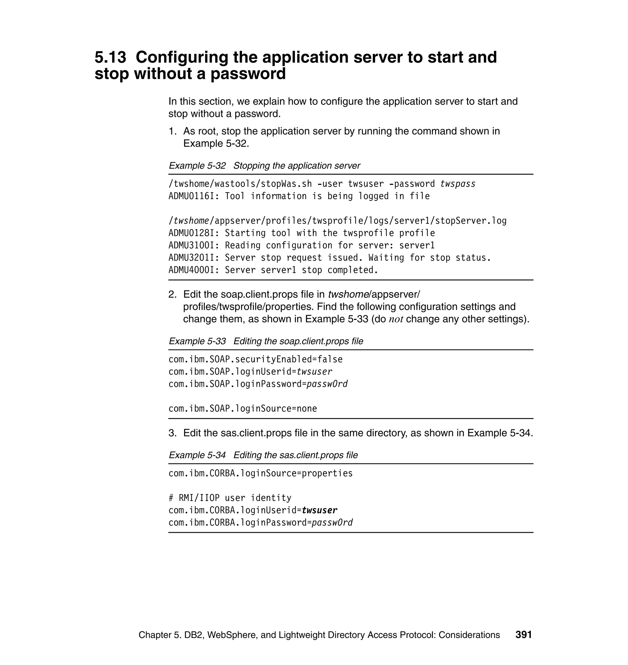 5.13 Configuring the application server to start and
stop without a password
           In this section, we explain how to configure the application server to start and
           stop without a password.
           1. As root, stop the application server by running the command shown in
              Example 5-32.

           Example 5-32 Stopping the application server
           /twshome/wastools/stopWas.sh -user twsuser -password twspass
           ADMU0116I: Tool information is being logged in file

           /twshome/appserver/profiles/twsprofile/logs/server1/stopServer.log
           ADMU0128I: Starting tool with the twsprofile profile
           ADMU3100I: Reading configuration for server: server1
           ADMU3201I: Server stop request issued. Waiting for stop status.
           ADMU4000I: Server server1 stop completed.

           2. Edit the soap.client.props file in twshome/appserver/
              profiles/twsprofile/properties. Find the following configuration settings and
              change them, as shown in Example 5-33 (do not change any other settings).

           Example 5-33 Editing the soap.client.props file
           com.ibm.SOAP.securityEnabled=false
           com.ibm.SOAP.loginUserid=twsuser
           com.ibm.SOAP.loginPassword=passw0rd

           com.ibm.SOAP.loginSource=none

           3. Edit the sas.client.props file in the same directory, as shown in Example 5-34.

           Example 5-34 Editing the sas.client.props file
           com.ibm.CORBA.loginSource=properties

           # RMI/IIOP user identity
           com.ibm.CORBA.loginUserid=twsuser
           com.ibm.CORBA.loginPassword=passw0rd




     Chapter 5. DB2, WebSphere, and Lightweight Directory Access Protocol: Considerations   391
 