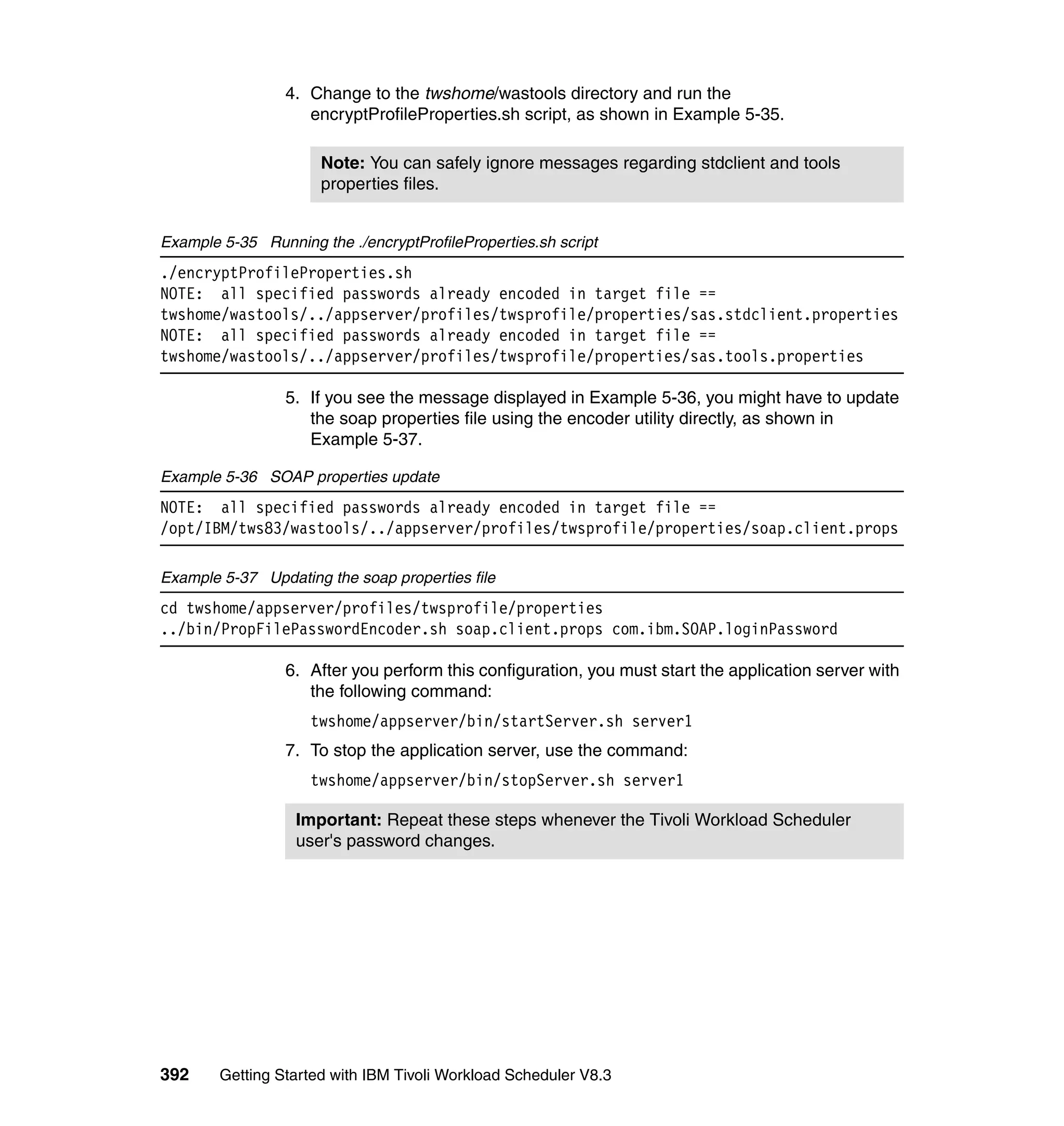 4. Change to the twshome/wastools directory and run the
                    encryptProfileProperties.sh script, as shown in Example 5-35.

                      Note: You can safely ignore messages regarding stdclient and tools
                      properties files.


Example 5-35 Running the ./encryptProfileProperties.sh script
./encryptProfileProperties.sh
NOTE: all specified passwords already encoded in target file ==
twshome/wastools/../appserver/profiles/twsprofile/properties/sas.stdclient.properties
NOTE: all specified passwords already encoded in target file ==
twshome/wastools/../appserver/profiles/twsprofile/properties/sas.tools.properties

                 5. If you see the message displayed in Example 5-36, you might have to update
                    the soap properties file using the encoder utility directly, as shown in
                    Example 5-37.

Example 5-36 SOAP properties update
NOTE: all specified passwords already encoded in target file ==
/opt/IBM/tws83/wastools/../appserver/profiles/twsprofile/properties/soap.client.props

Example 5-37 Updating the soap properties file
cd twshome/appserver/profiles/twsprofile/properties
../bin/PropFilePasswordEncoder.sh soap.client.props com.ibm.SOAP.loginPassword

                 6. After you perform this configuration, you must start the application server with
                    the following command:
                    twshome/appserver/bin/startServer.sh server1
                 7. To stop the application server, use the command:
                    twshome/appserver/bin/stopServer.sh server1

                  Important: Repeat these steps whenever the Tivoli Workload Scheduler
                  user's password changes.




392     Getting Started with IBM Tivoli Workload Scheduler V8.3
 