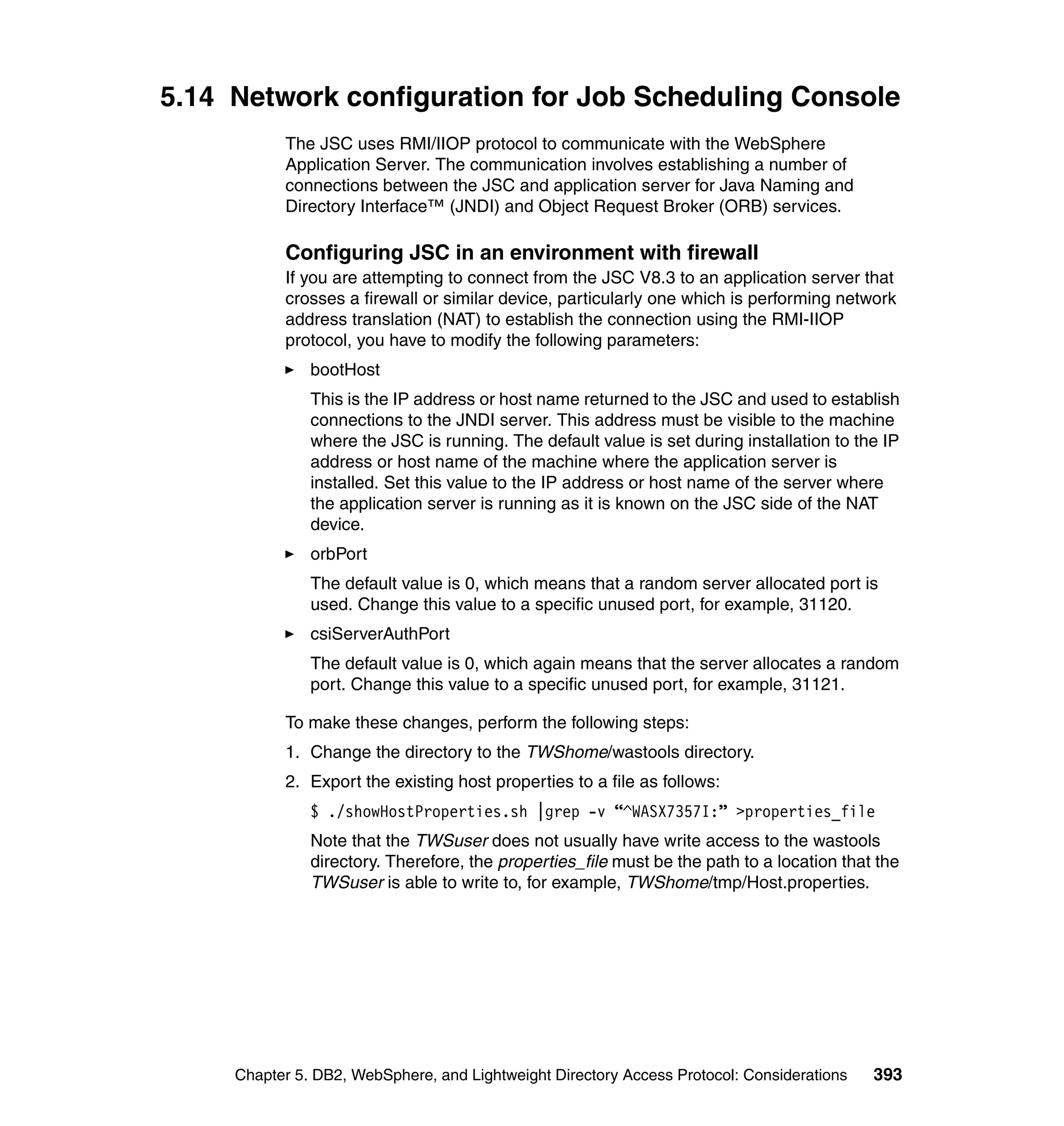 5.14 Network configuration for Job Scheduling Console
           The JSC uses RMI/IIOP protocol to communicate with the WebSphere
           Application Server. The communication involves establishing a number of
           connections between the JSC and application server for Java Naming and
           Directory Interface™ (JNDI) and Object Request Broker (ORB) services.

           Configuring JSC in an environment with firewall
           If you are attempting to connect from the JSC V8.3 to an application server that
           crosses a firewall or similar device, particularly one which is performing network
           address translation (NAT) to establish the connection using the RMI-IIOP
           protocol, you have to modify the following parameters:
               bootHost
               This is the IP address or host name returned to the JSC and used to establish
               connections to the JNDI server. This address must be visible to the machine
               where the JSC is running. The default value is set during installation to the IP
               address or host name of the machine where the application server is
               installed. Set this value to the IP address or host name of the server where
               the application server is running as it is known on the JSC side of the NAT
               device.
               orbPort
               The default value is 0, which means that a random server allocated port is
               used. Change this value to a specific unused port, for example, 31120.
               csiServerAuthPort
               The default value is 0, which again means that the server allocates a random
               port. Change this value to a specific unused port, for example, 31121.

           To make these changes, perform the following steps:
           1. Change the directory to the TWShome/wastools directory.
           2. Export the existing host properties to a file as follows:
               $ ./showHostProperties.sh |grep -v “^WASX7357I:” >properties_file
               Note that the TWSuser does not usually have write access to the wastools
               directory. Therefore, the properties_file must be the path to a location that the
               TWSuser is able to write to, for example, TWShome/tmp/Host.properties.




     Chapter 5. DB2, WebSphere, and Lightweight Directory Access Protocol: Considerations   393
 