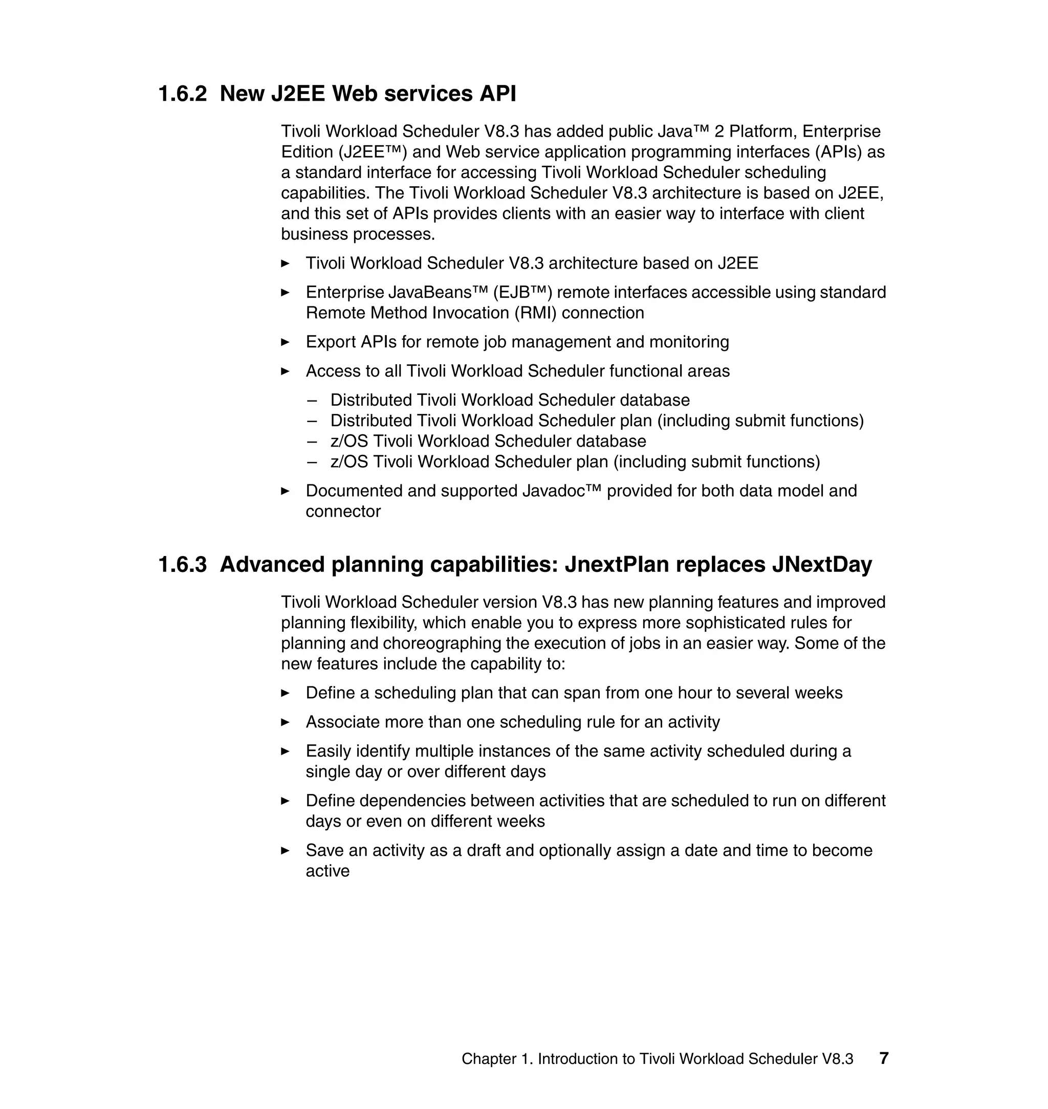 1.6.2 New J2EE Web services API
           Tivoli Workload Scheduler V8.3 has added public Java™ 2 Platform, Enterprise
           Edition (J2EE™) and Web service application programming interfaces (APIs) as
           a standard interface for accessing Tivoli Workload Scheduler scheduling
           capabilities. The Tivoli Workload Scheduler V8.3 architecture is based on J2EE,
           and this set of APIs provides clients with an easier way to interface with client
           business processes.
              Tivoli Workload Scheduler V8.3 architecture based on J2EE
              Enterprise JavaBeans™ (EJB™) remote interfaces accessible using standard
              Remote Method Invocation (RMI) connection
              Export APIs for remote job management and monitoring
              Access to all Tivoli Workload Scheduler functional areas
              –   Distributed Tivoli Workload Scheduler database
              –   Distributed Tivoli Workload Scheduler plan (including submit functions)
              –   z/OS Tivoli Workload Scheduler database
              –   z/OS Tivoli Workload Scheduler plan (including submit functions)
              Documented and supported Javadoc™ provided for both data model and
              connector


1.6.3 Advanced planning capabilities: JnextPlan replaces JNextDay
           Tivoli Workload Scheduler version V8.3 has new planning features and improved
           planning flexibility, which enable you to express more sophisticated rules for
           planning and choreographing the execution of jobs in an easier way. Some of the
           new features include the capability to:
              Define a scheduling plan that can span from one hour to several weeks
              Associate more than one scheduling rule for an activity
              Easily identify multiple instances of the same activity scheduled during a
              single day or over different days
              Define dependencies between activities that are scheduled to run on different
              days or even on different weeks
              Save an activity as a draft and optionally assign a date and time to become
              active




                                   Chapter 1. Introduction to Tivoli Workload Scheduler V8.3   7
 
