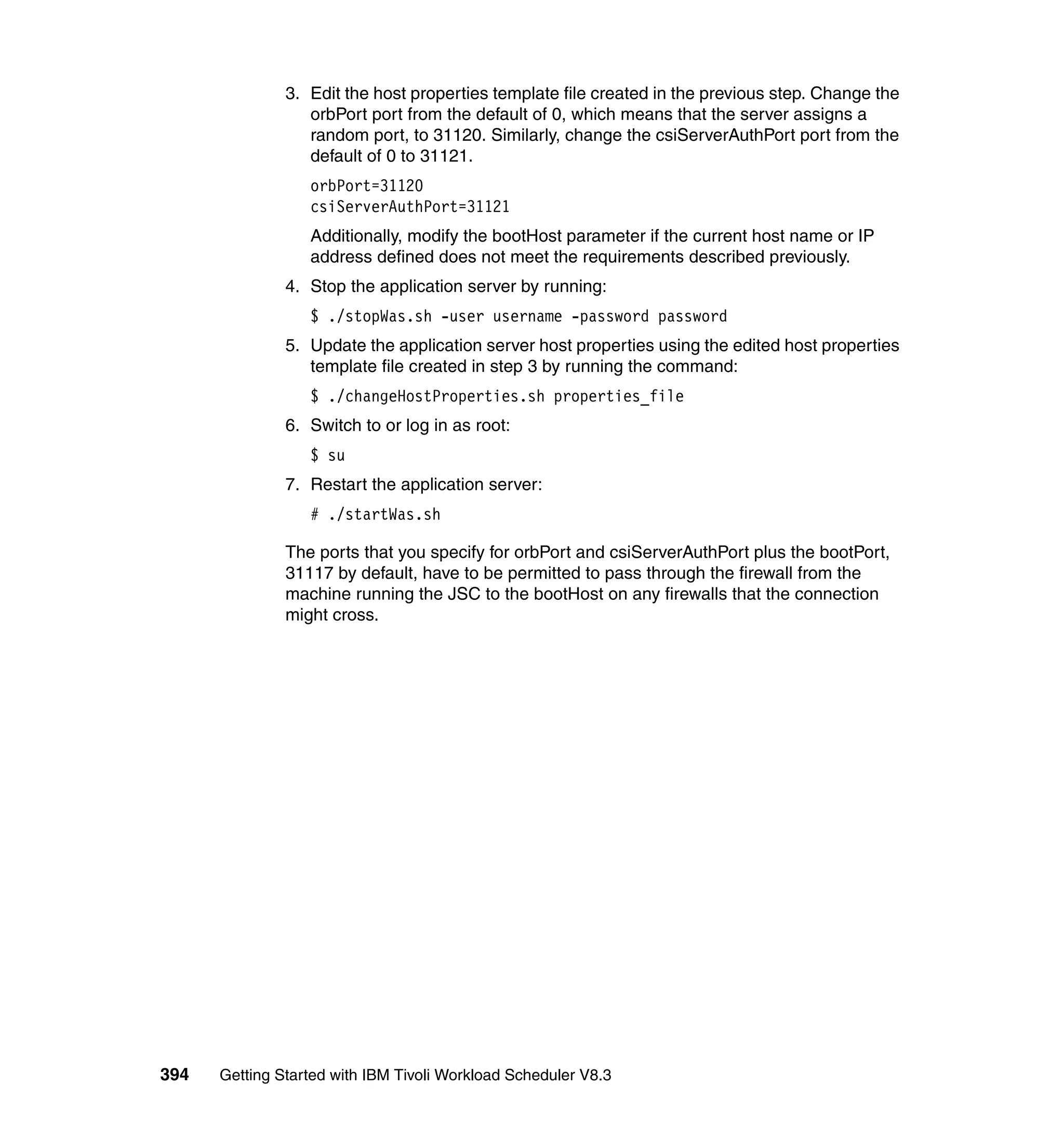 3. Edit the host properties template file created in the previous step. Change the
                  orbPort port from the default of 0, which means that the server assigns a
                  random port, to 31120. Similarly, change the csiServerAuthPort port from the
                  default of 0 to 31121.
                  orbPort=31120
                  csiServerAuthPort=31121
                  Additionally, modify the bootHost parameter if the current host name or IP
                  address defined does not meet the requirements described previously.
               4. Stop the application server by running:
                  $ ./stopWas.sh -user username -password password
               5. Update the application server host properties using the edited host properties
                  template file created in step 3 by running the command:
                  $ ./changeHostProperties.sh properties_file
               6. Switch to or log in as root:
                  $ su
               7. Restart the application server:
                  # ./startWas.sh

               The ports that you specify for orbPort and csiServerAuthPort plus the bootPort,
               31117 by default, have to be permitted to pass through the firewall from the
               machine running the JSC to the bootHost on any firewalls that the connection
               might cross.




394   Getting Started with IBM Tivoli Workload Scheduler V8.3
 