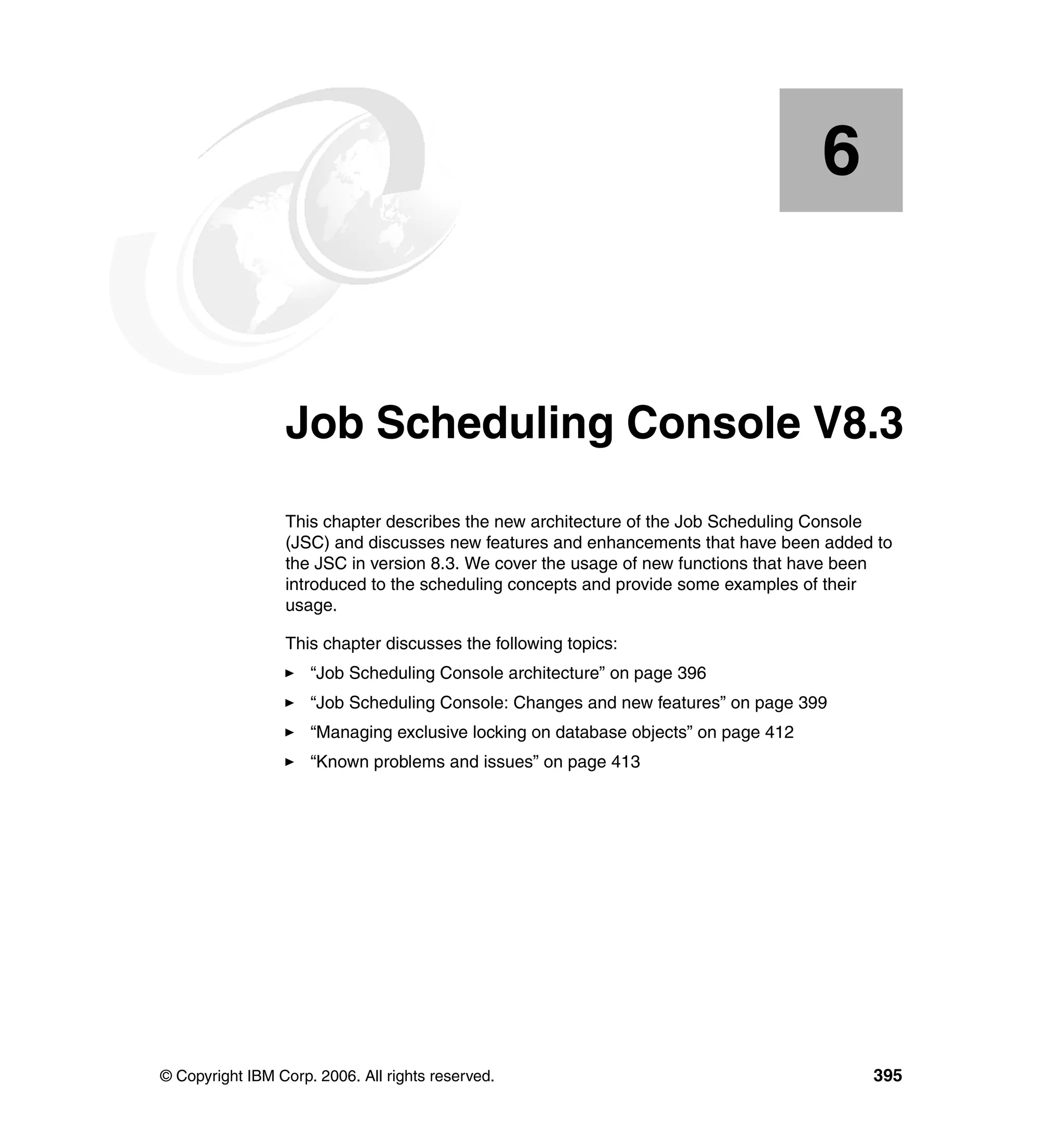 6


    Chapter 6.   Job Scheduling Console V8.3
                 This chapter describes the new architecture of the Job Scheduling Console
                 (JSC) and discusses new features and enhancements that have been added to
                 the JSC in version 8.3. We cover the usage of new functions that have been
                 introduced to the scheduling concepts and provide some examples of their
                 usage.

                 This chapter discusses the following topics:
                     “Job Scheduling Console architecture” on page 396
                     “Job Scheduling Console: Changes and new features” on page 399
                     “Managing exclusive locking on database objects” on page 412
                     “Known problems and issues” on page 413




© Copyright IBM Corp. 2006. All rights reserved.                                        395
 