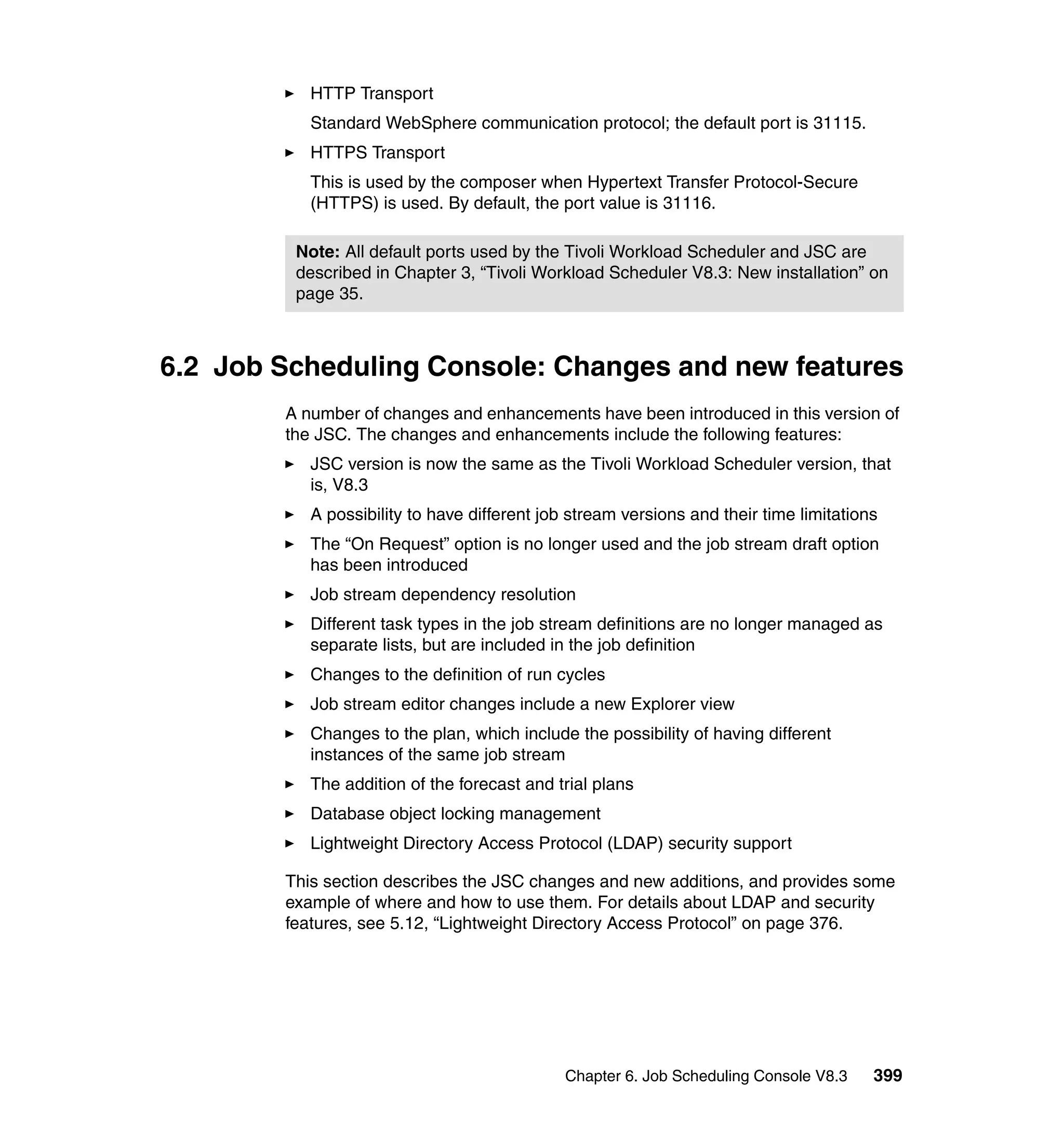 HTTP Transport
           Standard WebSphere communication protocol; the default port is 31115.
           HTTPS Transport
           This is used by the composer when Hypertext Transfer Protocol-Secure
           (HTTPS) is used. By default, the port value is 31116.

         Note: All default ports used by the Tivoli Workload Scheduler and JSC are
         described in Chapter 3, “Tivoli Workload Scheduler V8.3: New installation” on
         page 35.



6.2 Job Scheduling Console: Changes and new features
        A number of changes and enhancements have been introduced in this version of
        the JSC. The changes and enhancements include the following features:
           JSC version is now the same as the Tivoli Workload Scheduler version, that
           is, V8.3
           A possibility to have different job stream versions and their time limitations
           The “On Request” option is no longer used and the job stream draft option
           has been introduced
           Job stream dependency resolution
           Different task types in the job stream definitions are no longer managed as
           separate lists, but are included in the job definition
           Changes to the definition of run cycles
           Job stream editor changes include a new Explorer view
           Changes to the plan, which include the possibility of having different
           instances of the same job stream
           The addition of the forecast and trial plans
           Database object locking management
           Lightweight Directory Access Protocol (LDAP) security support

        This section describes the JSC changes and new additions, and provides some
        example of where and how to use them. For details about LDAP and security
        features, see 5.12, “Lightweight Directory Access Protocol” on page 376.




                                              Chapter 6. Job Scheduling Console V8.3    399
 