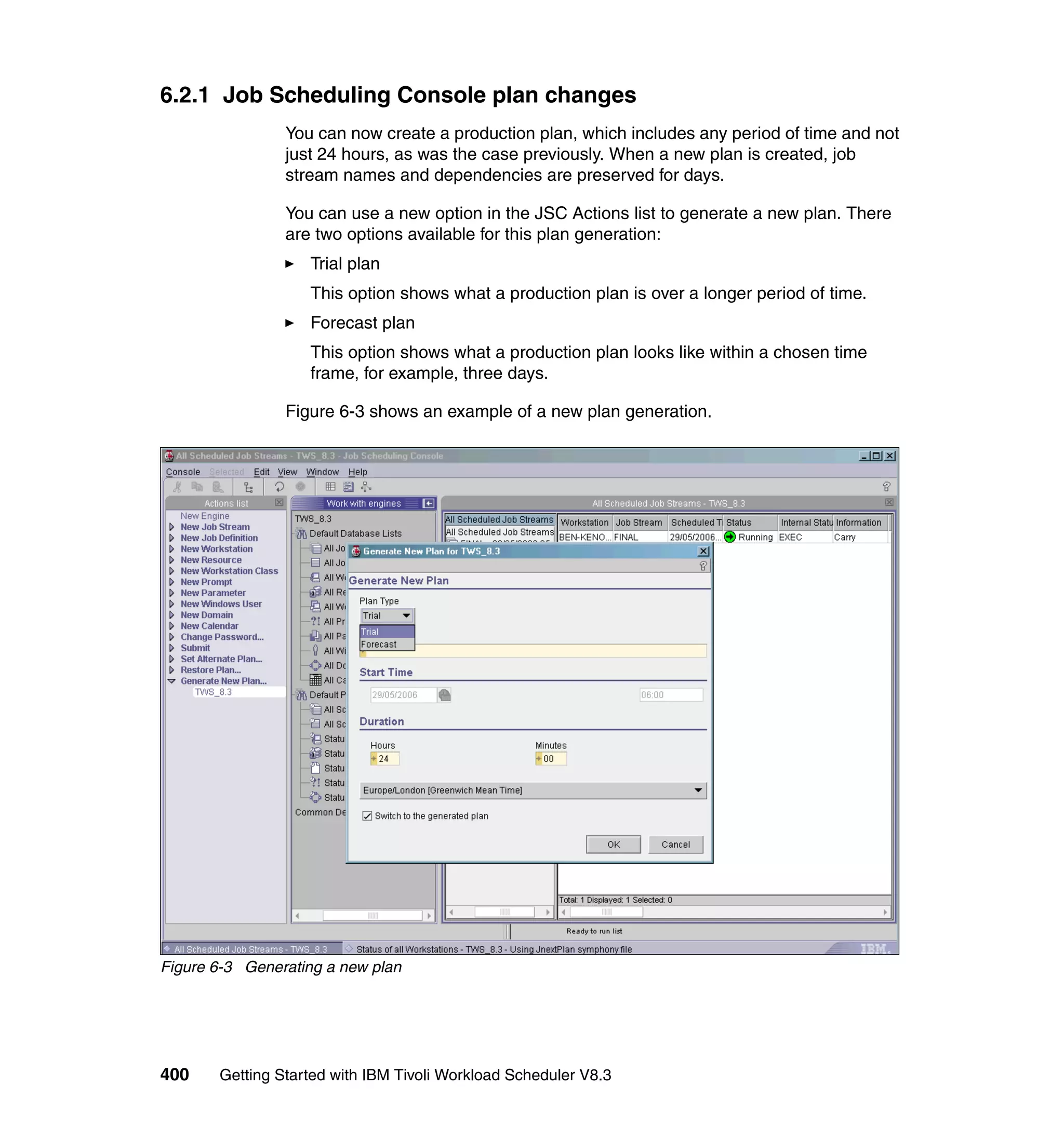 6.2.1 Job Scheduling Console plan changes
                You can now create a production plan, which includes any period of time and not
                just 24 hours, as was the case previously. When a new plan is created, job
                stream names and dependencies are preserved for days.

                You can use a new option in the JSC Actions list to generate a new plan. There
                are two options available for this plan generation:
                   Trial plan
                   This option shows what a production plan is over a longer period of time.
                   Forecast plan
                   This option shows what a production plan looks like within a chosen time
                   frame, for example, three days.

                Figure 6-3 shows an example of a new plan generation.




Figure 6-3 Generating a new plan




400    Getting Started with IBM Tivoli Workload Scheduler V8.3
 