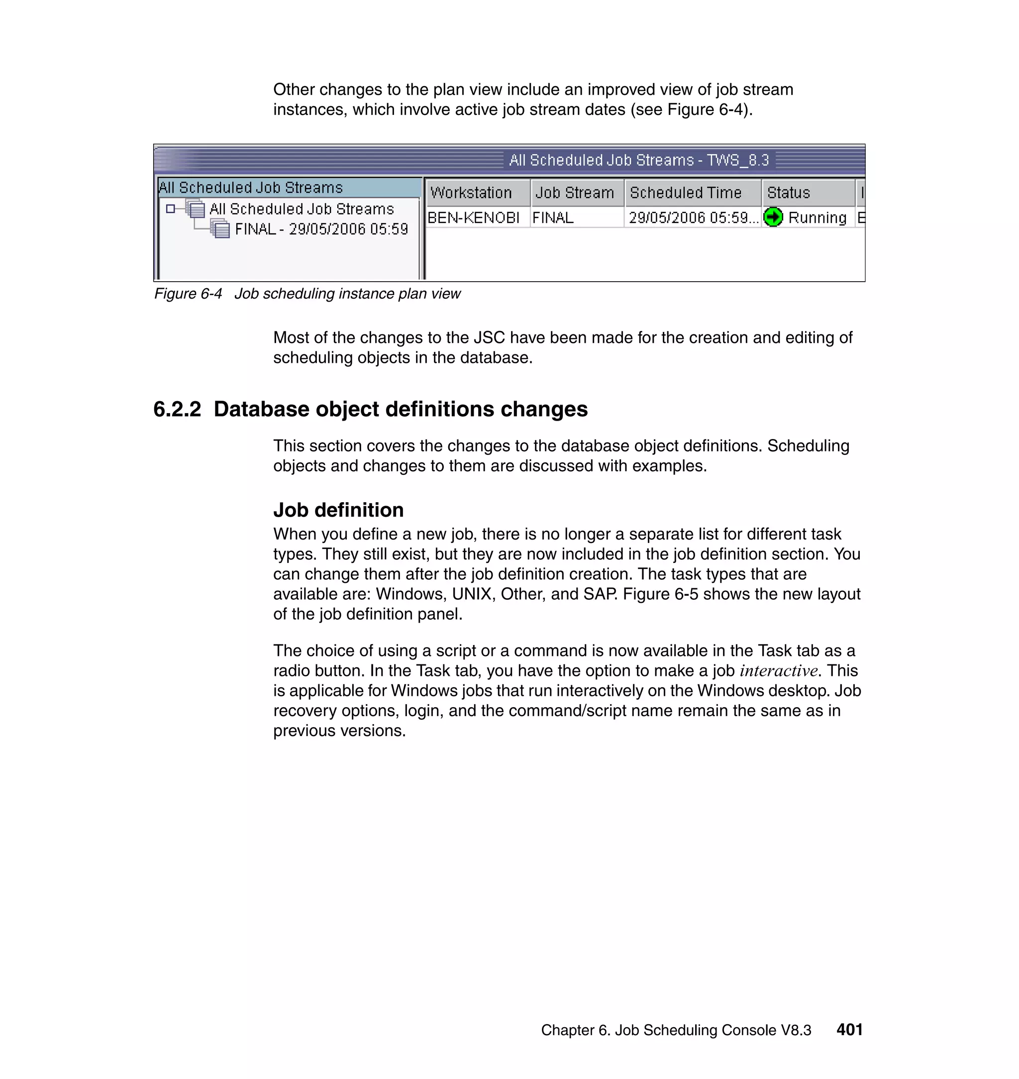 Other changes to the plan view include an improved view of job stream
                 instances, which involve active job stream dates (see Figure 6-4).




Figure 6-4 Job scheduling instance plan view

                 Most of the changes to the JSC have been made for the creation and editing of
                 scheduling objects in the database.


6.2.2 Database object definitions changes
                 This section covers the changes to the database object definitions. Scheduling
                 objects and changes to them are discussed with examples.

                 Job definition
                 When you define a new job, there is no longer a separate list for different task
                 types. They still exist, but they are now included in the job definition section. You
                 can change them after the job definition creation. The task types that are
                 available are: Windows, UNIX, Other, and SAP. Figure 6-5 shows the new layout
                 of the job definition panel.

                 The choice of using a script or a command is now available in the Task tab as a
                 radio button. In the Task tab, you have the option to make a job interactive. This
                 is applicable for Windows jobs that run interactively on the Windows desktop. Job
                 recovery options, login, and the command/script name remain the same as in
                 previous versions.




                                                       Chapter 6. Job Scheduling Console V8.3     401
 