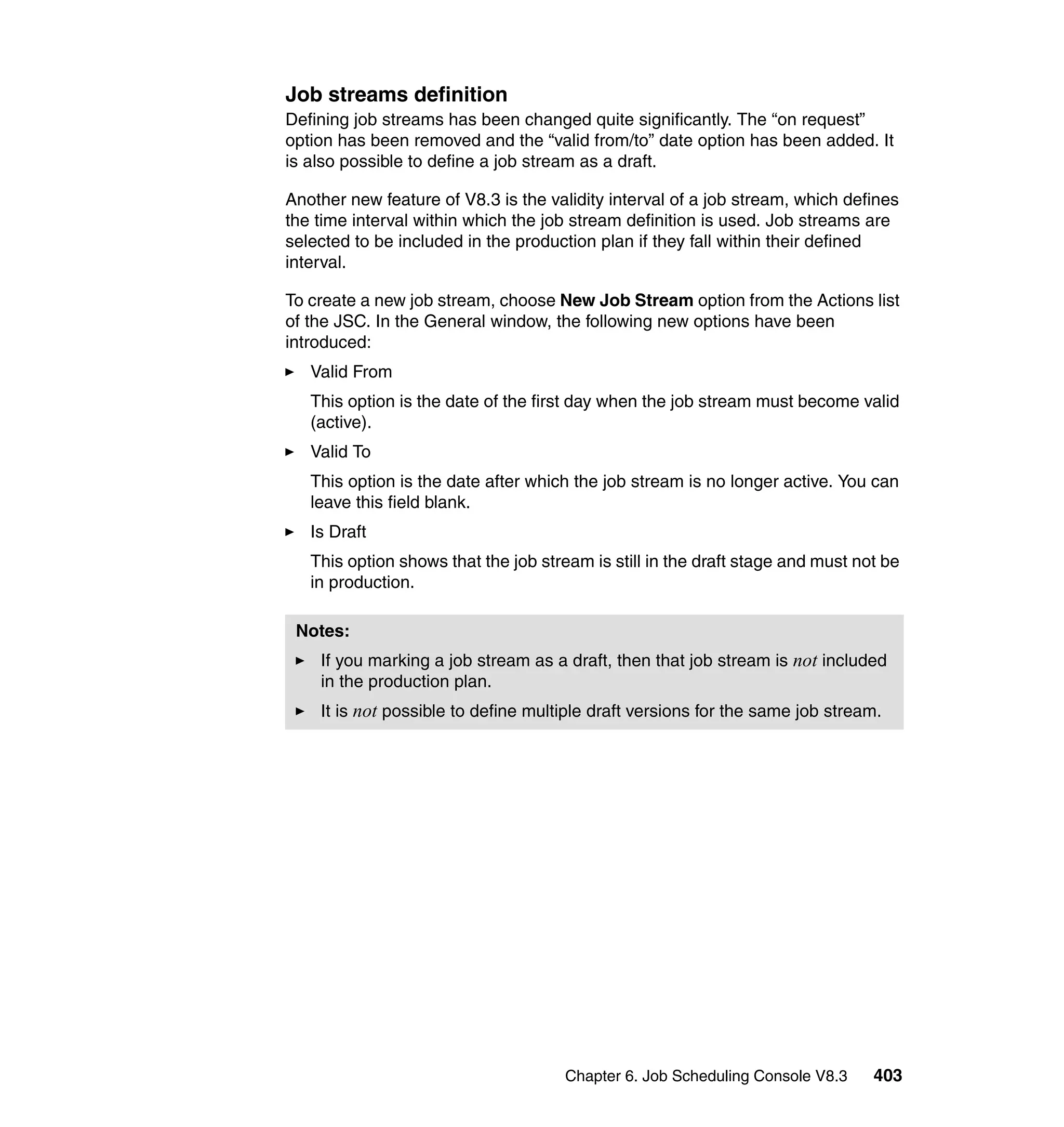 Job streams definition
Defining job streams has been changed quite significantly. The “on request”
option has been removed and the “valid from/to” date option has been added. It
is also possible to define a job stream as a draft.

Another new feature of V8.3 is the validity interval of a job stream, which defines
the time interval within which the job stream definition is used. Job streams are
selected to be included in the production plan if they fall within their defined
interval.

To create a new job stream, choose New Job Stream option from the Actions list
of the JSC. In the General window, the following new options have been
introduced:
   Valid From
   This option is the date of the first day when the job stream must become valid
   (active).
   Valid To
   This option is the date after which the job stream is no longer active. You can
   leave this field blank.
   Is Draft
   This option shows that the job stream is still in the draft stage and must not be
   in production.

 Notes:
    If you marking a job stream as a draft, then that job stream is not included
    in the production plan.
    It is not possible to define multiple draft versions for the same job stream.




                                      Chapter 6. Job Scheduling Console V8.3    403
 