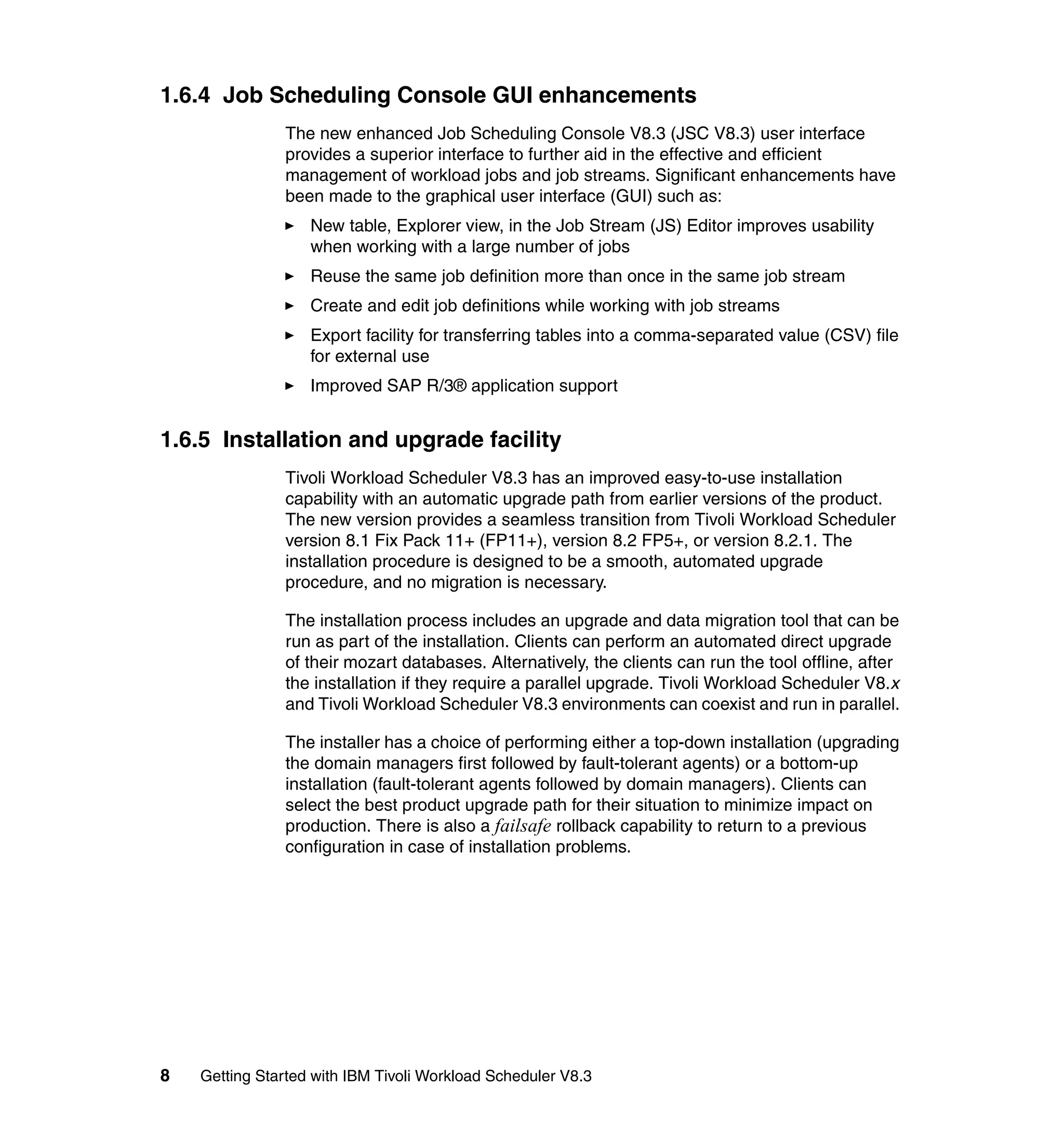 1.6.4 Job Scheduling Console GUI enhancements
               The new enhanced Job Scheduling Console V8.3 (JSC V8.3) user interface
               provides a superior interface to further aid in the effective and efficient
               management of workload jobs and job streams. Significant enhancements have
               been made to the graphical user interface (GUI) such as:
                   New table, Explorer view, in the Job Stream (JS) Editor improves usability
                   when working with a large number of jobs
                   Reuse the same job definition more than once in the same job stream
                   Create and edit job definitions while working with job streams
                   Export facility for transferring tables into a comma-separated value (CSV) file
                   for external use
                   Improved SAP R/3® application support


1.6.5 Installation and upgrade facility
               Tivoli Workload Scheduler V8.3 has an improved easy-to-use installation
               capability with an automatic upgrade path from earlier versions of the product.
               The new version provides a seamless transition from Tivoli Workload Scheduler
               version 8.1 Fix Pack 11+ (FP11+), version 8.2 FP5+, or version 8.2.1. The
               installation procedure is designed to be a smooth, automated upgrade
               procedure, and no migration is necessary.

               The installation process includes an upgrade and data migration tool that can be
               run as part of the installation. Clients can perform an automated direct upgrade
               of their mozart databases. Alternatively, the clients can run the tool offline, after
               the installation if they require a parallel upgrade. Tivoli Workload Scheduler V8.x
               and Tivoli Workload Scheduler V8.3 environments can coexist and run in parallel.

               The installer has a choice of performing either a top-down installation (upgrading
               the domain managers first followed by fault-tolerant agents) or a bottom-up
               installation (fault-tolerant agents followed by domain managers). Clients can
               select the best product upgrade path for their situation to minimize impact on
               production. There is also a failsafe rollback capability to return to a previous
               configuration in case of installation problems.




8   Getting Started with IBM Tivoli Workload Scheduler V8.3
 