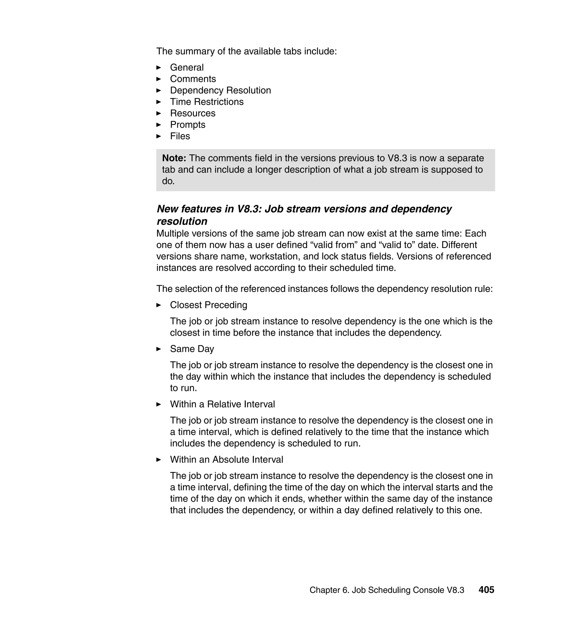 The summary of the available tabs include:
   General
   Comments
   Dependency Resolution
   Time Restrictions
   Resources
   Prompts
   Files

 Note: The comments field in the versions previous to V8.3 is now a separate
 tab and can include a longer description of what a job stream is supposed to
 do.

New features in V8.3: Job stream versions and dependency
resolution
Multiple versions of the same job stream can now exist at the same time: Each
one of them now has a user defined “valid from” and “valid to” date. Different
versions share name, workstation, and lock status fields. Versions of referenced
instances are resolved according to their scheduled time.

The selection of the referenced instances follows the dependency resolution rule:
   Closest Preceding
   The job or job stream instance to resolve dependency is the one which is the
   closest in time before the instance that includes the dependency.
   Same Day
   The job or job stream instance to resolve the dependency is the closest one in
   the day within which the instance that includes the dependency is scheduled
   to run.
   Within a Relative Interval
   The job or job stream instance to resolve the dependency is the closest one in
   a time interval, which is defined relatively to the time that the instance which
   includes the dependency is scheduled to run.
   Within an Absolute Interval
   The job or job stream instance to resolve the dependency is the closest one in
   a time interval, defining the time of the day on which the interval starts and the
   time of the day on which it ends, whether within the same day of the instance
   that includes the dependency, or within a day defined relatively to this one.




                                      Chapter 6. Job Scheduling Console V8.3     405
 