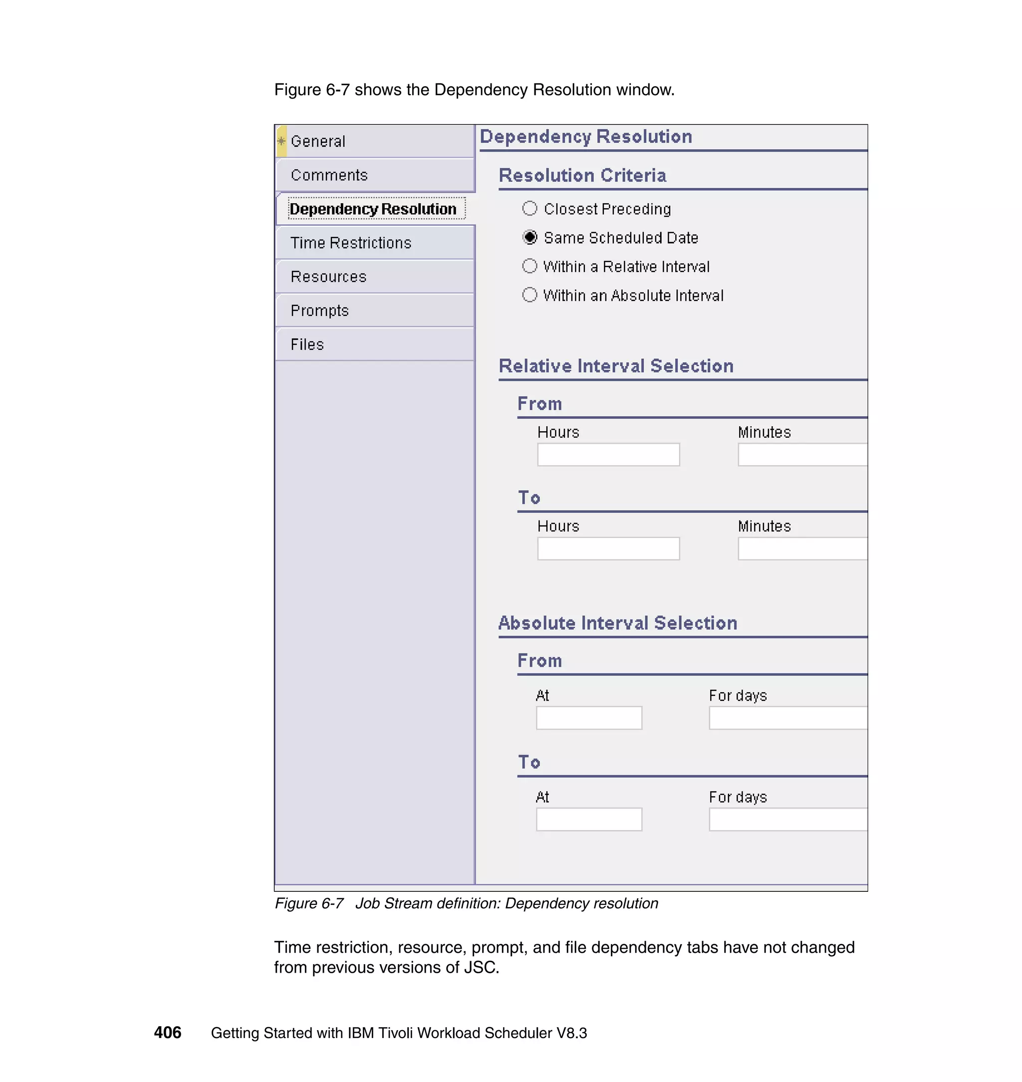 Figure 6-7 shows the Dependency Resolution window.




               Figure 6-7 Job Stream definition: Dependency resolution

               Time restriction, resource, prompt, and file dependency tabs have not changed
               from previous versions of JSC.


406   Getting Started with IBM Tivoli Workload Scheduler V8.3
 