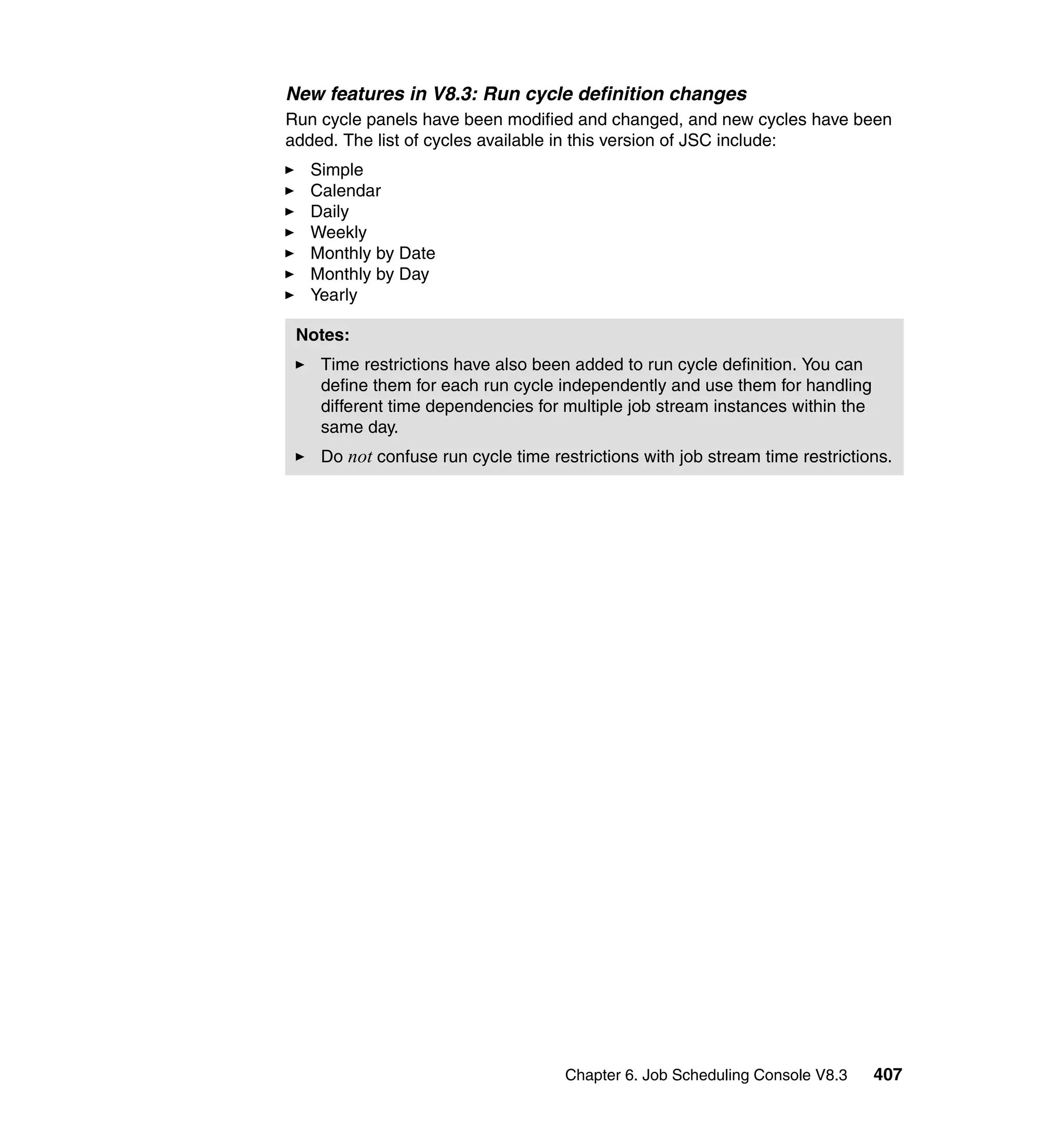 New features in V8.3: Run cycle definition changes
Run cycle panels have been modified and changed, and new cycles have been
added. The list of cycles available in this version of JSC include:
   Simple
   Calendar
   Daily
   Weekly
   Monthly by Date
   Monthly by Day
   Yearly

 Notes:
    Time restrictions have also been added to run cycle definition. You can
    define them for each run cycle independently and use them for handling
    different time dependencies for multiple job stream instances within the
    same day.
    Do not confuse run cycle time restrictions with job stream time restrictions.




                                    Chapter 6. Job Scheduling Console V8.3     407
 