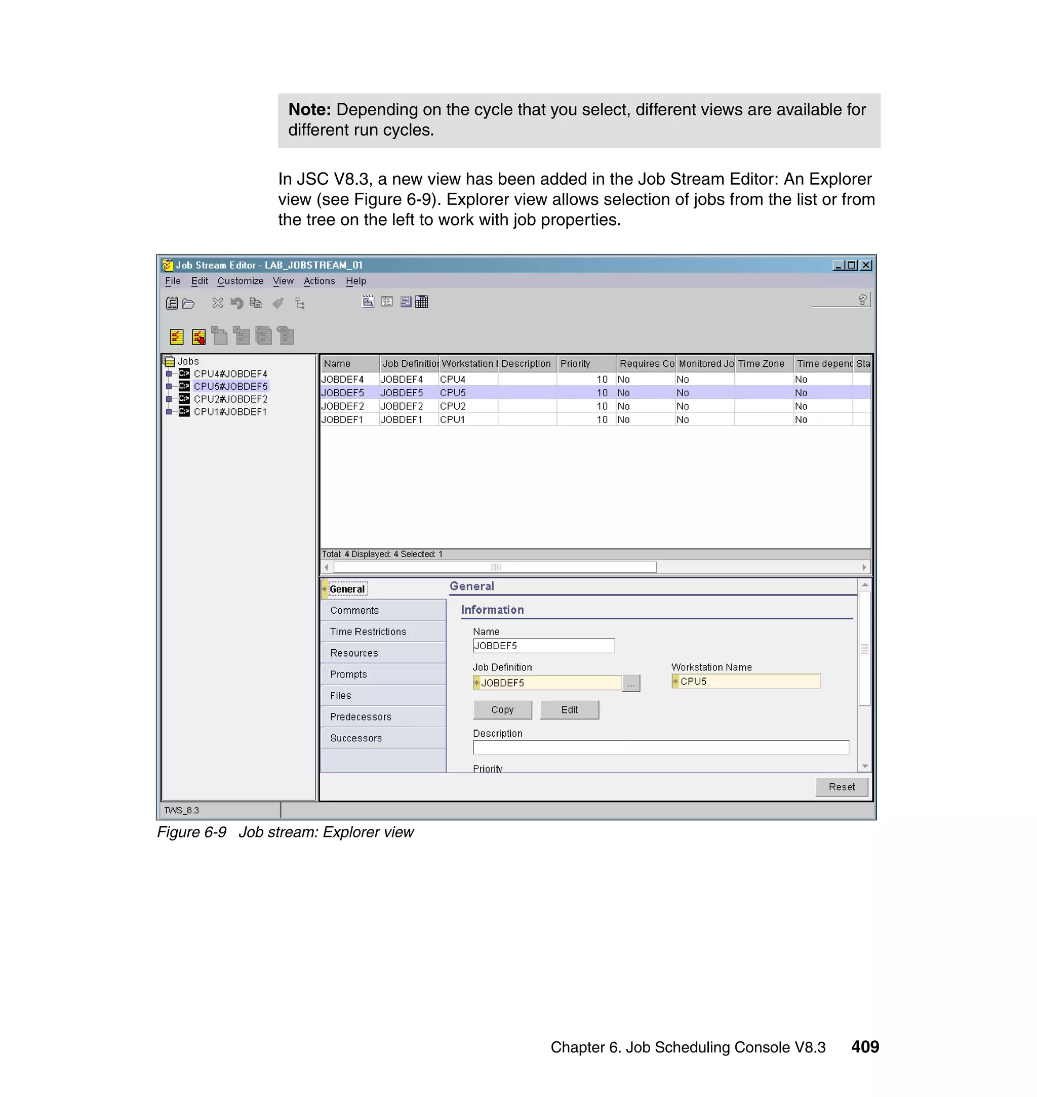 Note: Depending on the cycle that you select, different views are available for
                  different run cycles.

                 In JSC V8.3, a new view has been added in the Job Stream Editor: An Explorer
                 view (see Figure 6-9). Explorer view allows selection of jobs from the list or from
                 the tree on the left to work with job properties.




Figure 6-9 Job stream: Explorer view




                                                      Chapter 6. Job Scheduling Console V8.3    409
 