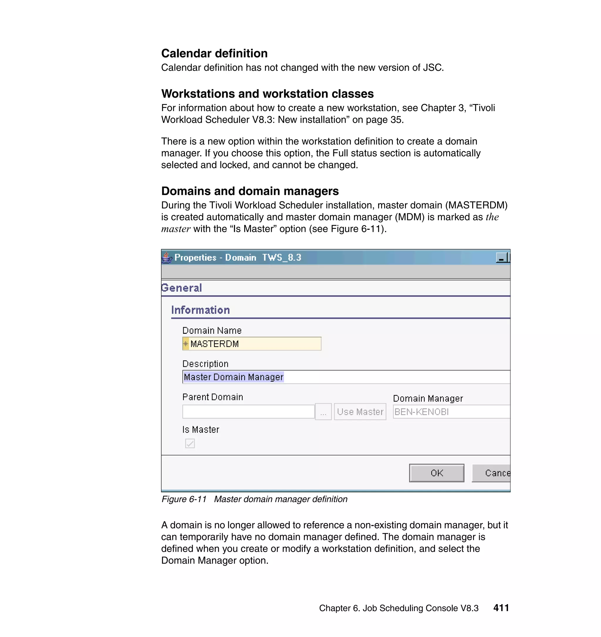 Calendar definition
Calendar definition has not changed with the new version of JSC.

Workstations and workstation classes
For information about how to create a new workstation, see Chapter 3, “Tivoli
Workload Scheduler V8.3: New installation” on page 35.

There is a new option within the workstation definition to create a domain
manager. If you choose this option, the Full status section is automatically
selected and locked, and cannot be changed.

Domains and domain managers
During the Tivoli Workload Scheduler installation, master domain (MASTERDM)
is created automatically and master domain manager (MDM) is marked as the
master with the “Is Master” option (see Figure 6-11).




Figure 6-11 Master domain manager definition

A domain is no longer allowed to reference a non-existing domain manager, but it
can temporarily have no domain manager defined. The domain manager is
defined when you create or modify a workstation definition, and select the
Domain Manager option.



                                     Chapter 6. Job Scheduling Console V8.3    411
 