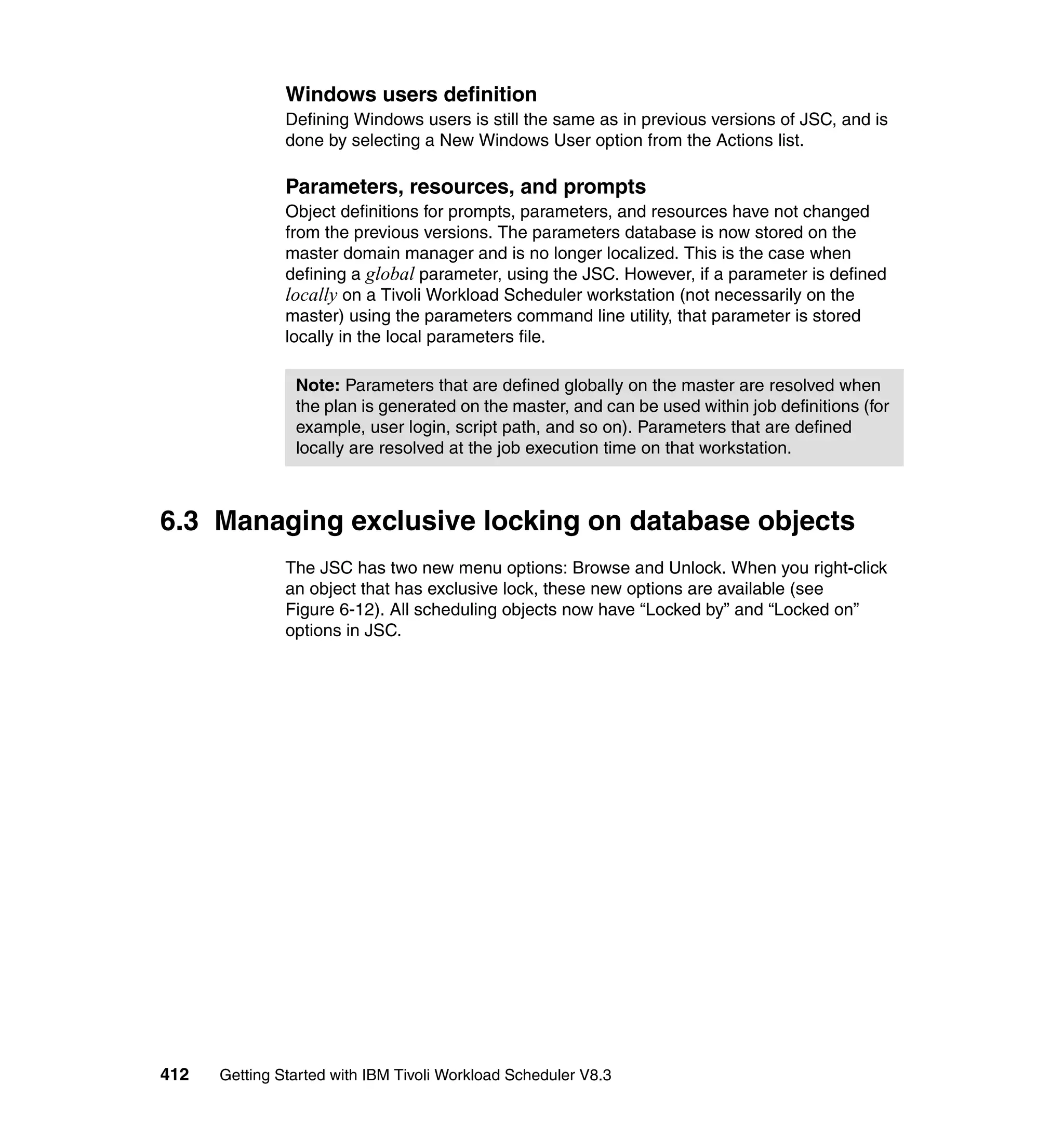 Windows users definition
               Defining Windows users is still the same as in previous versions of JSC, and is
               done by selecting a New Windows User option from the Actions list.

               Parameters, resources, and prompts
               Object definitions for prompts, parameters, and resources have not changed
               from the previous versions. The parameters database is now stored on the
               master domain manager and is no longer localized. This is the case when
               defining a global parameter, using the JSC. However, if a parameter is defined
               locally on a Tivoli Workload Scheduler workstation (not necessarily on the
               master) using the parameters command line utility, that parameter is stored
               locally in the local parameters file.

                Note: Parameters that are defined globally on the master are resolved when
                the plan is generated on the master, and can be used within job definitions (for
                example, user login, script path, and so on). Parameters that are defined
                locally are resolved at the job execution time on that workstation.



6.3 Managing exclusive locking on database objects
               The JSC has two new menu options: Browse and Unlock. When you right-click
               an object that has exclusive lock, these new options are available (see
               Figure 6-12). All scheduling objects now have “Locked by” and “Locked on”
               options in JSC.




412   Getting Started with IBM Tivoli Workload Scheduler V8.3
 