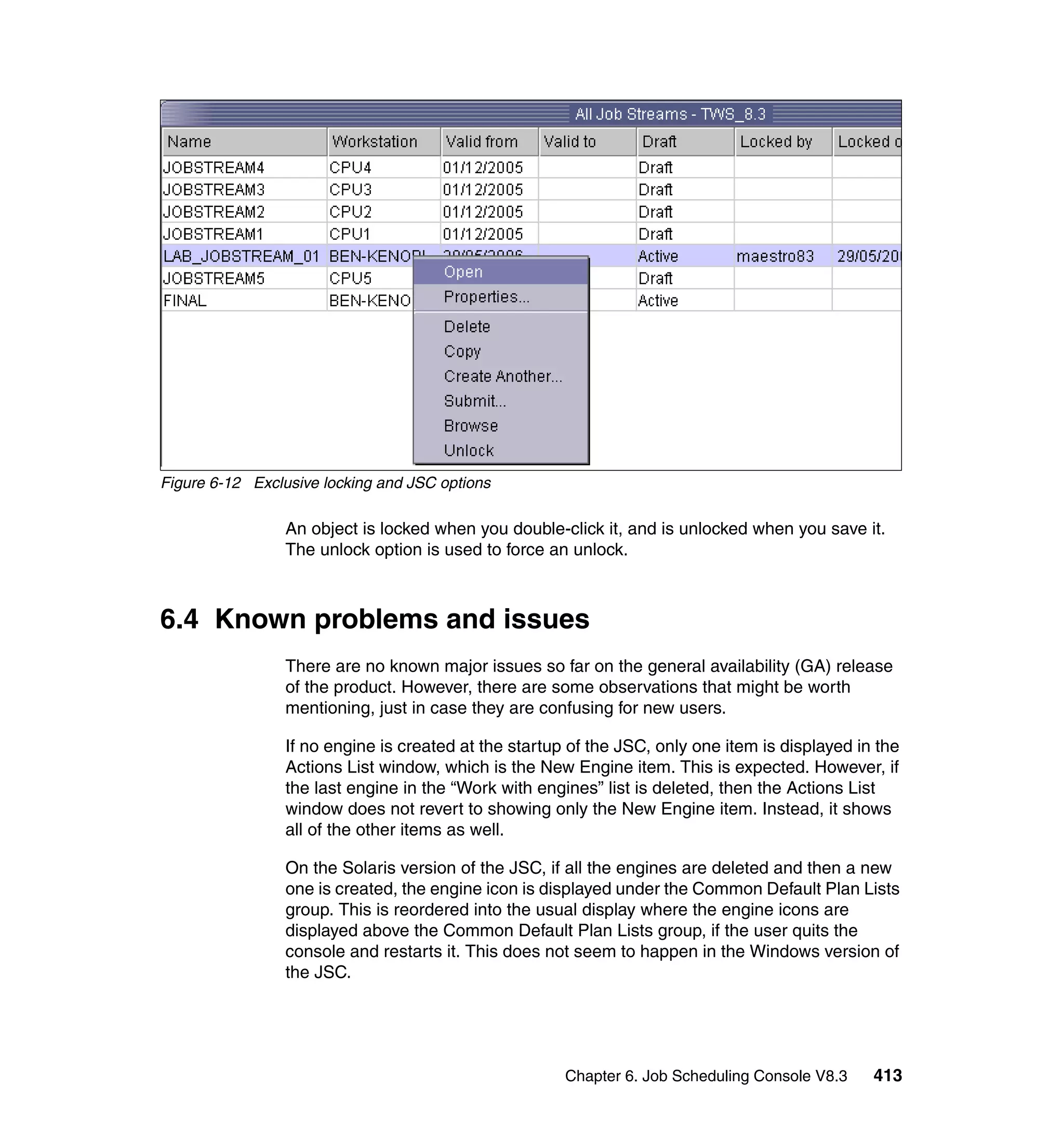 Figure 6-12 Exclusive locking and JSC options

                 An object is locked when you double-click it, and is unlocked when you save it.
                 The unlock option is used to force an unlock.



6.4 Known problems and issues
                 There are no known major issues so far on the general availability (GA) release
                 of the product. However, there are some observations that might be worth
                 mentioning, just in case they are confusing for new users.

                 If no engine is created at the startup of the JSC, only one item is displayed in the
                 Actions List window, which is the New Engine item. This is expected. However, if
                 the last engine in the “Work with engines” list is deleted, then the Actions List
                 window does not revert to showing only the New Engine item. Instead, it shows
                 all of the other items as well.

                 On the Solaris version of the JSC, if all the engines are deleted and then a new
                 one is created, the engine icon is displayed under the Common Default Plan Lists
                 group. This is reordered into the usual display where the engine icons are
                 displayed above the Common Default Plan Lists group, if the user quits the
                 console and restarts it. This does not seem to happen in the Windows version of
                 the JSC.




                                                       Chapter 6. Job Scheduling Console V8.3    413
 