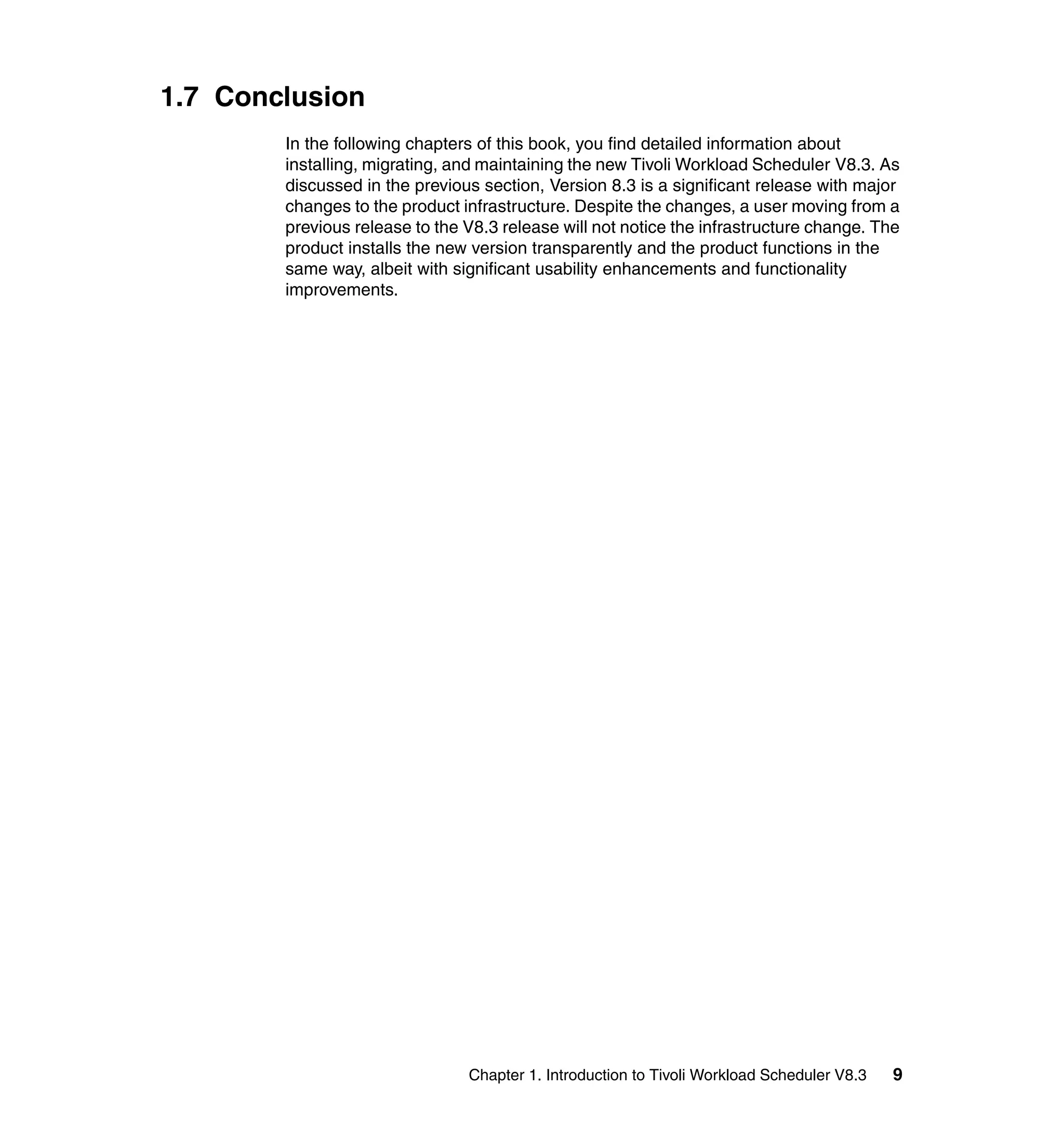 1.7 Conclusion
        In the following chapters of this book, you find detailed information about
        installing, migrating, and maintaining the new Tivoli Workload Scheduler V8.3. As
        discussed in the previous section, Version 8.3 is a significant release with major
        changes to the product infrastructure. Despite the changes, a user moving from a
        previous release to the V8.3 release will not notice the infrastructure change. The
        product installs the new version transparently and the product functions in the
        same way, albeit with significant usability enhancements and functionality
        improvements.




                                Chapter 1. Introduction to Tivoli Workload Scheduler V8.3   9
 