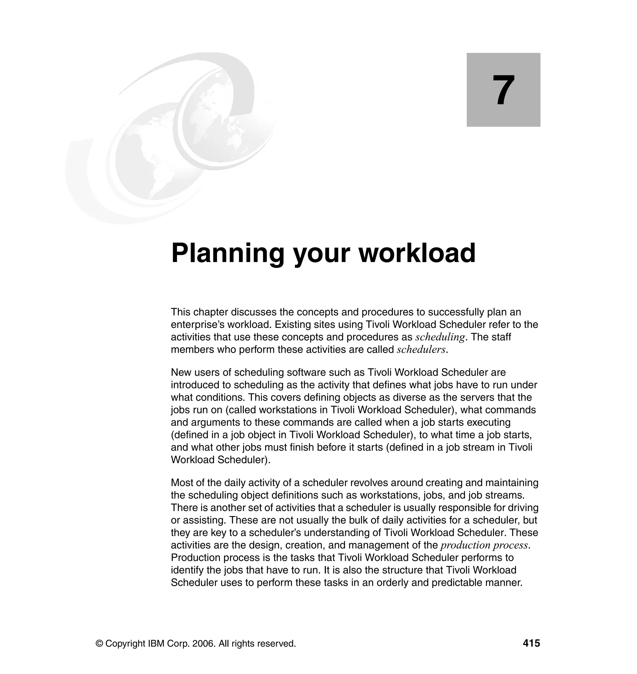 7


    Chapter 7.   Planning your workload
                 This chapter discusses the concepts and procedures to successfully plan an
                 enterprise’s workload. Existing sites using Tivoli Workload Scheduler refer to the
                 activities that use these concepts and procedures as scheduling. The staff
                 members who perform these activities are called schedulers.

                 New users of scheduling software such as Tivoli Workload Scheduler are
                 introduced to scheduling as the activity that defines what jobs have to run under
                 what conditions. This covers defining objects as diverse as the servers that the
                 jobs run on (called workstations in Tivoli Workload Scheduler), what commands
                 and arguments to these commands are called when a job starts executing
                 (defined in a job object in Tivoli Workload Scheduler), to what time a job starts,
                 and what other jobs must finish before it starts (defined in a job stream in Tivoli
                 Workload Scheduler).

                 Most of the daily activity of a scheduler revolves around creating and maintaining
                 the scheduling object definitions such as workstations, jobs, and job streams.
                 There is another set of activities that a scheduler is usually responsible for driving
                 or assisting. These are not usually the bulk of daily activities for a scheduler, but
                 they are key to a scheduler’s understanding of Tivoli Workload Scheduler. These
                 activities are the design, creation, and management of the production process.
                 Production process is the tasks that Tivoli Workload Scheduler performs to
                 identify the jobs that have to run. It is also the structure that Tivoli Workload
                 Scheduler uses to perform these tasks in an orderly and predictable manner.




© Copyright IBM Corp. 2006. All rights reserved.                                                   415
 