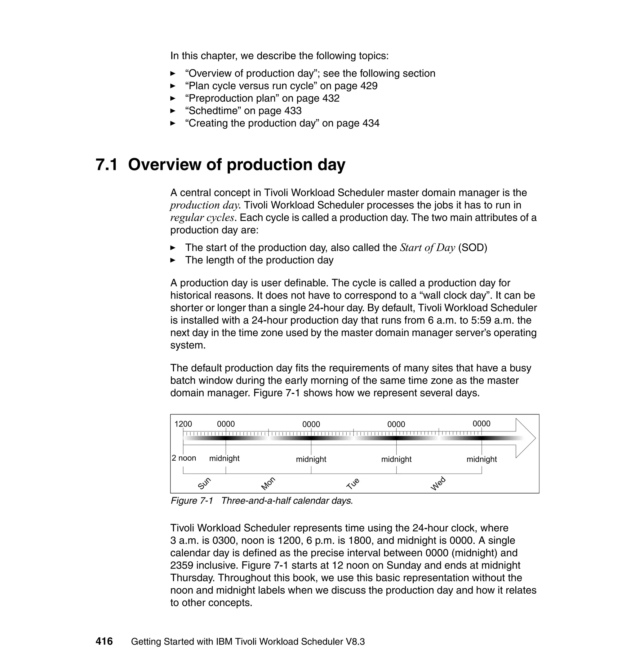 In this chapter, we describe the following topics:
                  “Overview of production day”; see the following section
                  “Plan cycle versus run cycle” on page 429
                  “Preproduction plan” on page 432
                  “Schedtime” on page 433
                  “Creating the production day” on page 434



7.1 Overview of production day
               A central concept in Tivoli Workload Scheduler master domain manager is the
               production day. Tivoli Workload Scheduler processes the jobs it has to run in
               regular cycles. Each cycle is called a production day. The two main attributes of a
               production day are:
                  The start of the production day, also called the Start of Day (SOD)
                  The length of the production day

               A production day is user definable. The cycle is called a production day for
               historical reasons. It does not have to correspond to a “wall clock day”. It can be
               shorter or longer than a single 24-hour day. By default, Tivoli Workload Scheduler
               is installed with a 24-hour production day that runs from 6 a.m. to 5:59 a.m. the
               next day in the time zone used by the master domain manager server’s operating
               system.

               The default production day fits the requirements of many sites that have a busy
               batch window during the early morning of the same time zone as the master
               domain manager. Figure 7-1 shows how we represent several days.




               Figure 7-1 Three-and-a-half calendar days.

               Tivoli Workload Scheduler represents time using the 24-hour clock, where
               3 a.m. is 0300, noon is 1200, 6 p.m. is 1800, and midnight is 0000. A single
               calendar day is defined as the precise interval between 0000 (midnight) and
               2359 inclusive. Figure 7-1 starts at 12 noon on Sunday and ends at midnight
               Thursday. Throughout this book, we use this basic representation without the
               noon and midnight labels when we discuss the production day and how it relates
               to other concepts.


416   Getting Started with IBM Tivoli Workload Scheduler V8.3
 