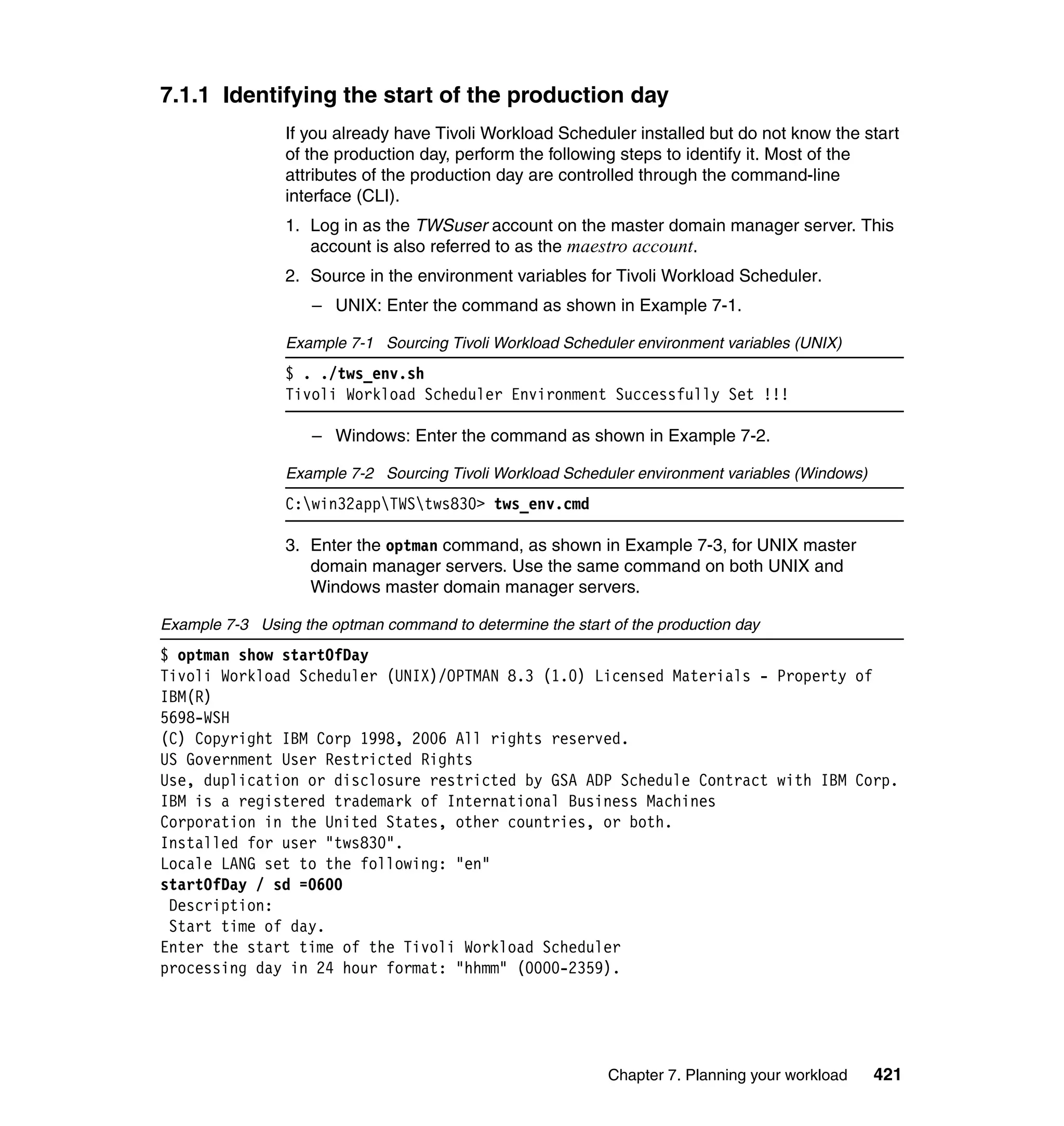 7.1.1 Identifying the start of the production day
                If you already have Tivoli Workload Scheduler installed but do not know the start
                of the production day, perform the following steps to identify it. Most of the
                attributes of the production day are controlled through the command-line
                interface (CLI).
                1. Log in as the TWSuser account on the master domain manager server. This
                   account is also referred to as the maestro account.
                2. Source in the environment variables for Tivoli Workload Scheduler.
                    – UNIX: Enter the command as shown in Example 7-1.

                Example 7-1 Sourcing Tivoli Workload Scheduler environment variables (UNIX)
                $ . ./tws_env.sh
                Tivoli Workload Scheduler Environment Successfully Set !!!

                    – Windows: Enter the command as shown in Example 7-2.

                Example 7-2 Sourcing Tivoli Workload Scheduler environment variables (Windows)
                C:win32appTWStws830> tws_env.cmd

                3. Enter the optman command, as shown in Example 7-3, for UNIX master
                   domain manager servers. Use the same command on both UNIX and
                   Windows master domain manager servers.

Example 7-3 Using the optman command to determine the start of the production day
$ optman show startOfDay
Tivoli Workload Scheduler (UNIX)/OPTMAN 8.3 (1.0) Licensed Materials - Property of
IBM(R)
5698-WSH
(C) Copyright IBM Corp 1998, 2006 All rights reserved.
US Government User Restricted Rights
Use, duplication or disclosure restricted by GSA ADP Schedule Contract with IBM Corp.
IBM is a registered trademark of International Business Machines
Corporation in the United States, other countries, or both.
Installed for user "tws830".
Locale LANG set to the following: "en"
startOfDay / sd =0600
 Description:
 Start time of day.
Enter the start time of the Tivoli Workload Scheduler
processing day in 24 hour format: "hhmm" (0000-2359).




                                                            Chapter 7. Planning your workload    421
 