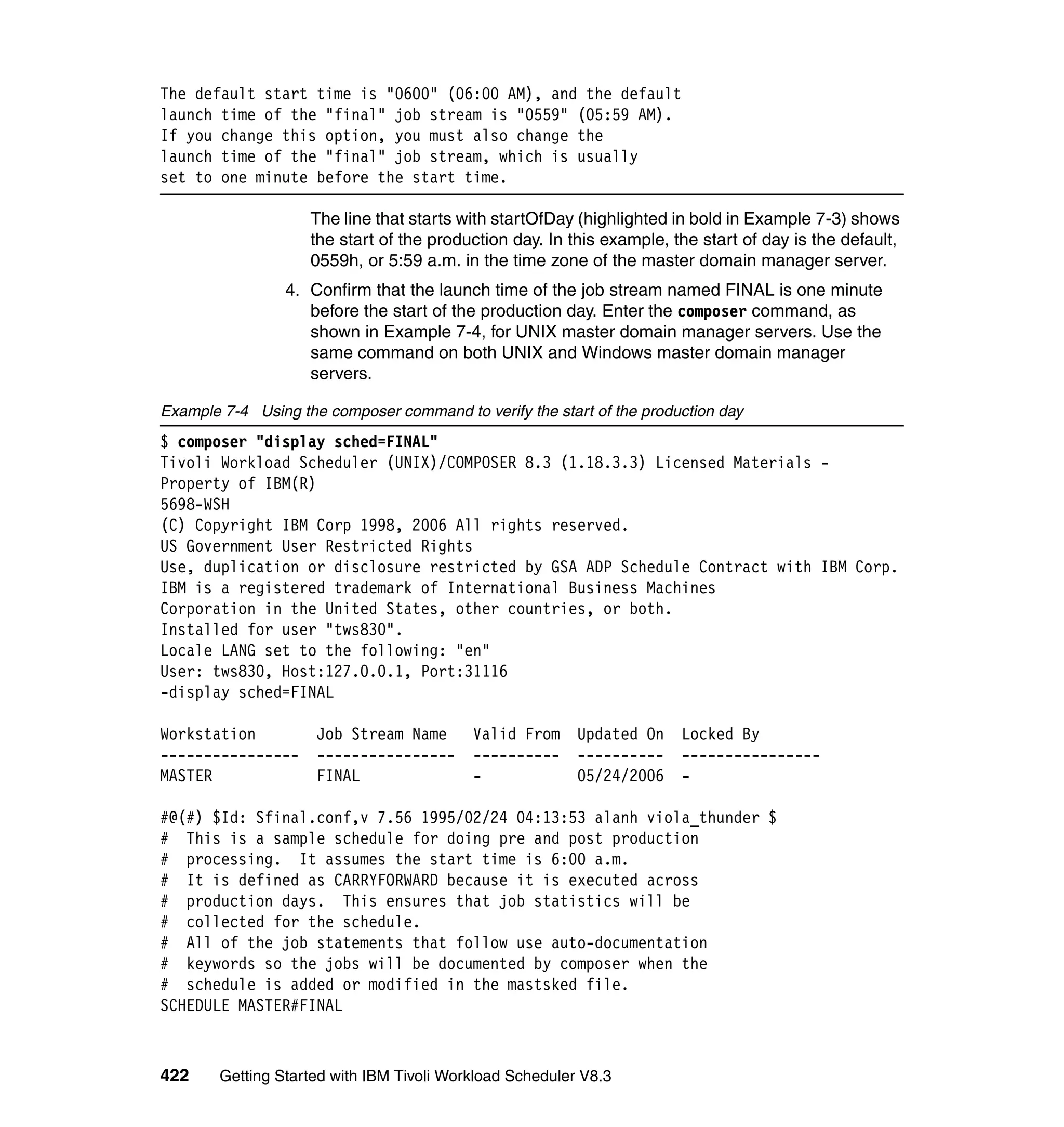 The default start time is "0600" (06:00 AM), and the default
launch time of the "final" job stream is "0559" (05:59 AM).
If you change this option, you must also change the
launch time of the "final" job stream, which is usually
set to one minute before the start time.

                    The line that starts with startOfDay (highlighted in bold in Example 7-3) shows
                    the start of the production day. In this example, the start of day is the default,
                    0559h, or 5:59 a.m. in the time zone of the master domain manager server.
                 4. Confirm that the launch time of the job stream named FINAL is one minute
                    before the start of the production day. Enter the composer command, as
                    shown in Example 7-4, for UNIX master domain manager servers. Use the
                    same command on both UNIX and Windows master domain manager
                    servers.

Example 7-4 Using the composer command to verify the start of the production day
$ composer "display sched=FINAL"
Tivoli Workload Scheduler (UNIX)/COMPOSER 8.3 (1.18.3.3) Licensed Materials -
Property of IBM(R)
5698-WSH
(C) Copyright IBM Corp 1998, 2006 All rights reserved.
US Government User Restricted Rights
Use, duplication or disclosure restricted by GSA ADP Schedule Contract with IBM Corp.
IBM is a registered trademark of International Business Machines
Corporation in the United States, other countries, or both.
Installed for user "tws830".
Locale LANG set to the following: "en"
User: tws830, Host:127.0.0.1, Port:31116
-display sched=FINAL

Workstation          Job Stream Name       Valid From     Updated On   Locked By
----------------     ----------------      ----------     ----------   ----------------
MASTER               FINAL                 -              05/24/2006   -

#@(#) $Id: Sfinal.conf,v 7.56 1995/02/24 04:13:53 alanh viola_thunder $
# This is a sample schedule for doing pre and post production
# processing. It assumes the start time is 6:00 a.m.
# It is defined as CARRYFORWARD because it is executed across
# production days. This ensures that job statistics will be
# collected for the schedule.
# All of the job statements that follow use auto-documentation
# keywords so the jobs will be documented by composer when the
# schedule is added or modified in the mastsked file.
SCHEDULE MASTER#FINAL



422     Getting Started with IBM Tivoli Workload Scheduler V8.3
 