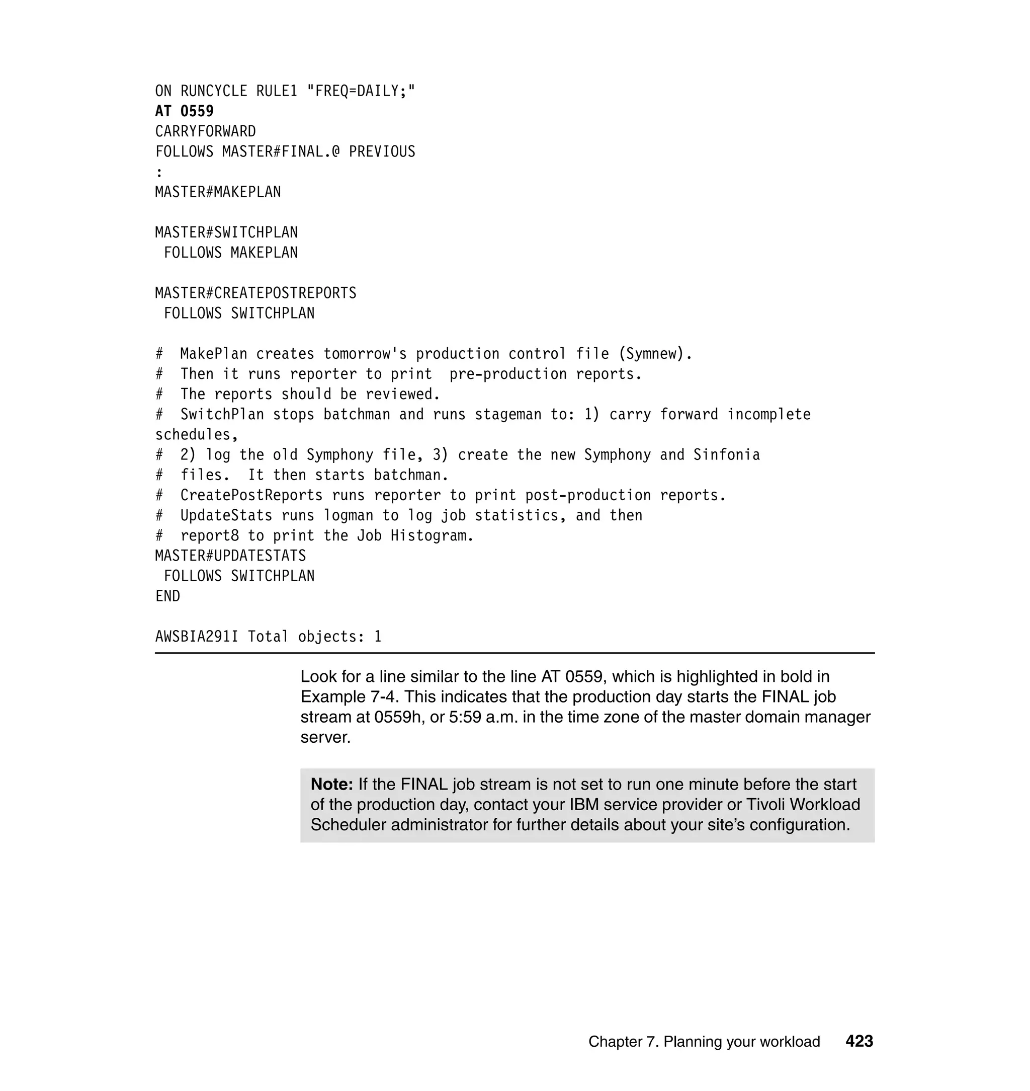 ON RUNCYCLE RULE1 "FREQ=DAILY;"
AT 0559
CARRYFORWARD
FOLLOWS MASTER#FINAL.@ PREVIOUS
:
MASTER#MAKEPLAN

MASTER#SWITCHPLAN
 FOLLOWS MAKEPLAN

MASTER#CREATEPOSTREPORTS
 FOLLOWS SWITCHPLAN

# MakePlan creates tomorrow's production control file (Symnew).
# Then it runs reporter to print pre-production reports.
# The reports should be reviewed.
# SwitchPlan stops batchman and runs stageman to: 1) carry forward incomplete
schedules,
# 2) log the old Symphony file, 3) create the new Symphony and Sinfonia
# files. It then starts batchman.
# CreatePostReports runs reporter to print post-production reports.
# UpdateStats runs logman to log job statistics, and then
# report8 to print the Job Histogram.
MASTER#UPDATESTATS
 FOLLOWS SWITCHPLAN
END

AWSBIA291I Total objects: 1

                    Look for a line similar to the line AT 0559, which is highlighted in bold in
                    Example 7-4. This indicates that the production day starts the FINAL job
                    stream at 0559h, or 5:59 a.m. in the time zone of the master domain manager
                    server.

                     Note: If the FINAL job stream is not set to run one minute before the start
                     of the production day, contact your IBM service provider or Tivoli Workload
                     Scheduler administrator for further details about your site’s configuration.




                                                           Chapter 7. Planning your workload   423
 