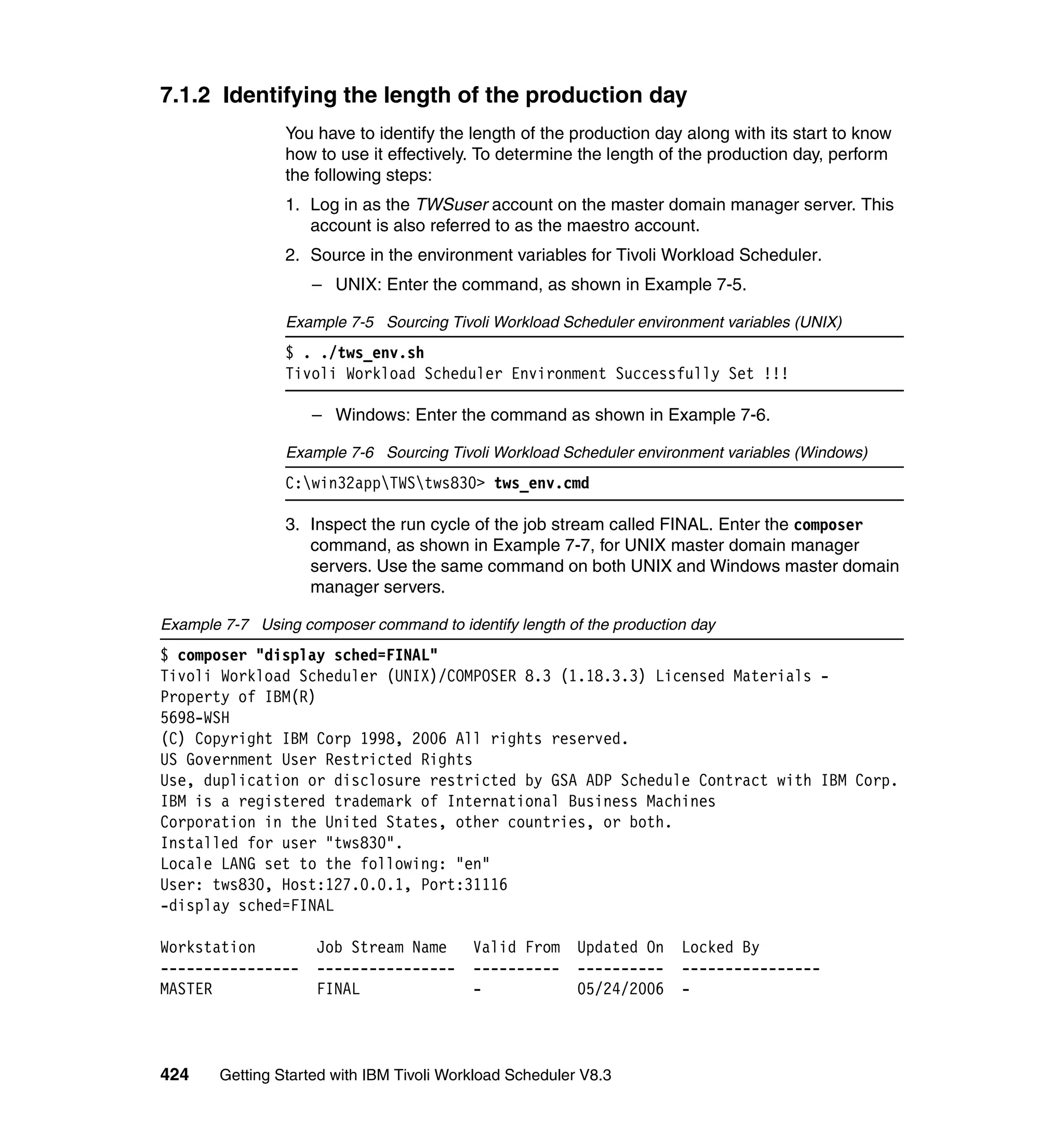 7.1.2 Identifying the length of the production day
                 You have to identify the length of the production day along with its start to know
                 how to use it effectively. To determine the length of the production day, perform
                 the following steps:
                 1. Log in as the TWSuser account on the master domain manager server. This
                    account is also referred to as the maestro account.
                 2. Source in the environment variables for Tivoli Workload Scheduler.
                    – UNIX: Enter the command, as shown in Example 7-5.

                 Example 7-5 Sourcing Tivoli Workload Scheduler environment variables (UNIX)
                 $ . ./tws_env.sh
                 Tivoli Workload Scheduler Environment Successfully Set !!!

                    – Windows: Enter the command as shown in Example 7-6.

                 Example 7-6 Sourcing Tivoli Workload Scheduler environment variables (Windows)
                 C:win32appTWStws830> tws_env.cmd

                 3. Inspect the run cycle of the job stream called FINAL. Enter the composer
                    command, as shown in Example 7-7, for UNIX master domain manager
                    servers. Use the same command on both UNIX and Windows master domain
                    manager servers.

Example 7-7 Using composer command to identify length of the production day
$ composer "display sched=FINAL"
Tivoli Workload Scheduler (UNIX)/COMPOSER 8.3 (1.18.3.3) Licensed Materials -
Property of IBM(R)
5698-WSH
(C) Copyright IBM Corp 1998, 2006 All rights reserved.
US Government User Restricted Rights
Use, duplication or disclosure restricted by GSA ADP Schedule Contract with IBM Corp.
IBM is a registered trademark of International Business Machines
Corporation in the United States, other countries, or both.
Installed for user "tws830".
Locale LANG set to the following: "en"
User: tws830, Host:127.0.0.1, Port:31116
-display sched=FINAL

Workstation          Job Stream Name       Valid From     Updated On   Locked By
----------------     ----------------      ----------     ----------   ----------------
MASTER               FINAL                 -              05/24/2006   -



424     Getting Started with IBM Tivoli Workload Scheduler V8.3
 
