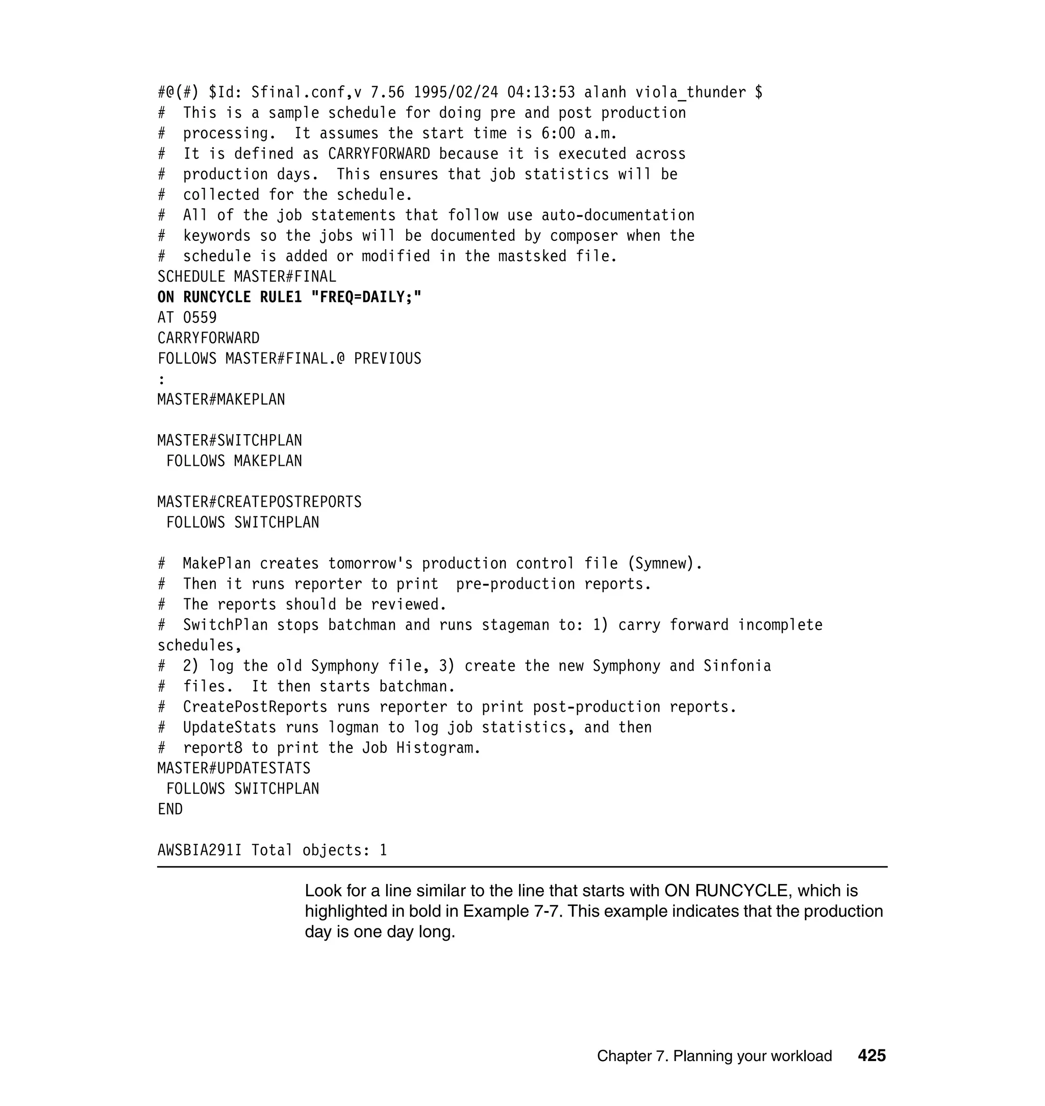 #@(#) $Id: Sfinal.conf,v 7.56 1995/02/24 04:13:53 alanh viola_thunder $
# This is a sample schedule for doing pre and post production
# processing. It assumes the start time is 6:00 a.m.
# It is defined as CARRYFORWARD because it is executed across
# production days. This ensures that job statistics will be
# collected for the schedule.
# All of the job statements that follow use auto-documentation
# keywords so the jobs will be documented by composer when the
# schedule is added or modified in the mastsked file.
SCHEDULE MASTER#FINAL
ON RUNCYCLE RULE1 "FREQ=DAILY;"
AT 0559
CARRYFORWARD
FOLLOWS MASTER#FINAL.@ PREVIOUS
:
MASTER#MAKEPLAN

MASTER#SWITCHPLAN
 FOLLOWS MAKEPLAN

MASTER#CREATEPOSTREPORTS
 FOLLOWS SWITCHPLAN

# MakePlan creates tomorrow's production control file (Symnew).
# Then it runs reporter to print pre-production reports.
# The reports should be reviewed.
# SwitchPlan stops batchman and runs stageman to: 1) carry forward incomplete
schedules,
# 2) log the old Symphony file, 3) create the new Symphony and Sinfonia
# files. It then starts batchman.
# CreatePostReports runs reporter to print post-production reports.
# UpdateStats runs logman to log job statistics, and then
# report8 to print the Job Histogram.
MASTER#UPDATESTATS
 FOLLOWS SWITCHPLAN
END

AWSBIA291I Total objects: 1

                    Look for a line similar to the line that starts with ON RUNCYCLE, which is
                    highlighted in bold in Example 7-7. This example indicates that the production
                    day is one day long.




                                                           Chapter 7. Planning your workload   425
 
