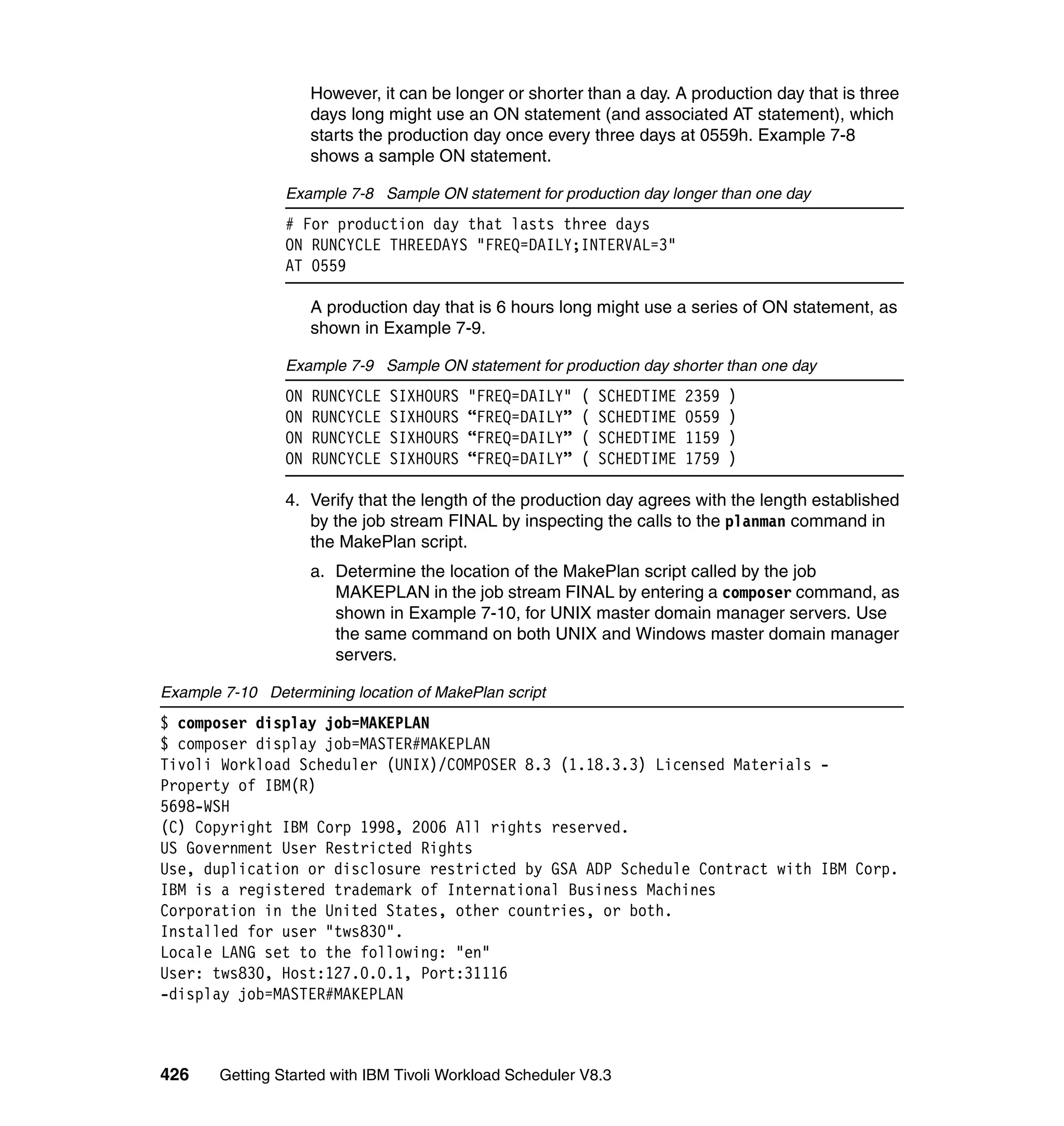However, it can be longer or shorter than a day. A production day that is three
                      days long might use an ON statement (and associated AT statement), which
                      starts the production day once every three days at 0559h. Example 7-8
                      shows a sample ON statement.

                 Example 7-8 Sample ON statement for production day longer than one day
                 # For production day that lasts three days
                 ON RUNCYCLE THREEDAYS "FREQ=DAILY;INTERVAL=3"
                 AT 0559

                      A production day that is 6 hours long might use a series of ON statement, as
                      shown in Example 7-9.

                 Example 7-9 Sample ON statement for production day shorter than one day
                 ON   RUNCYCLE   SIXHOURS   "FREQ=DAILY"   (   SCHEDTIME   2359   )
                 ON   RUNCYCLE   SIXHOURS   “FREQ=DAILY”   (   SCHEDTIME   0559   )
                 ON   RUNCYCLE   SIXHOURS   “FREQ=DAILY”   (   SCHEDTIME   1159   )
                 ON   RUNCYCLE   SIXHOURS   “FREQ=DAILY”   (   SCHEDTIME   1759   )

                 4. Verify that the length of the production day agrees with the length established
                    by the job stream FINAL by inspecting the calls to the planman command in
                    the MakePlan script.
                      a. Determine the location of the MakePlan script called by the job
                         MAKEPLAN in the job stream FINAL by entering a composer command, as
                         shown in Example 7-10, for UNIX master domain manager servers. Use
                         the same command on both UNIX and Windows master domain manager
                         servers.

Example 7-10 Determining location of MakePlan script
$ composer display job=MAKEPLAN
$ composer display job=MASTER#MAKEPLAN
Tivoli Workload Scheduler (UNIX)/COMPOSER 8.3 (1.18.3.3) Licensed Materials -
Property of IBM(R)
5698-WSH
(C) Copyright IBM Corp 1998, 2006 All rights reserved.
US Government User Restricted Rights
Use, duplication or disclosure restricted by GSA ADP Schedule Contract with IBM Corp.
IBM is a registered trademark of International Business Machines
Corporation in the United States, other countries, or both.
Installed for user "tws830".
Locale LANG set to the following: "en"
User: tws830, Host:127.0.0.1, Port:31116
-display job=MASTER#MAKEPLAN



426     Getting Started with IBM Tivoli Workload Scheduler V8.3
 