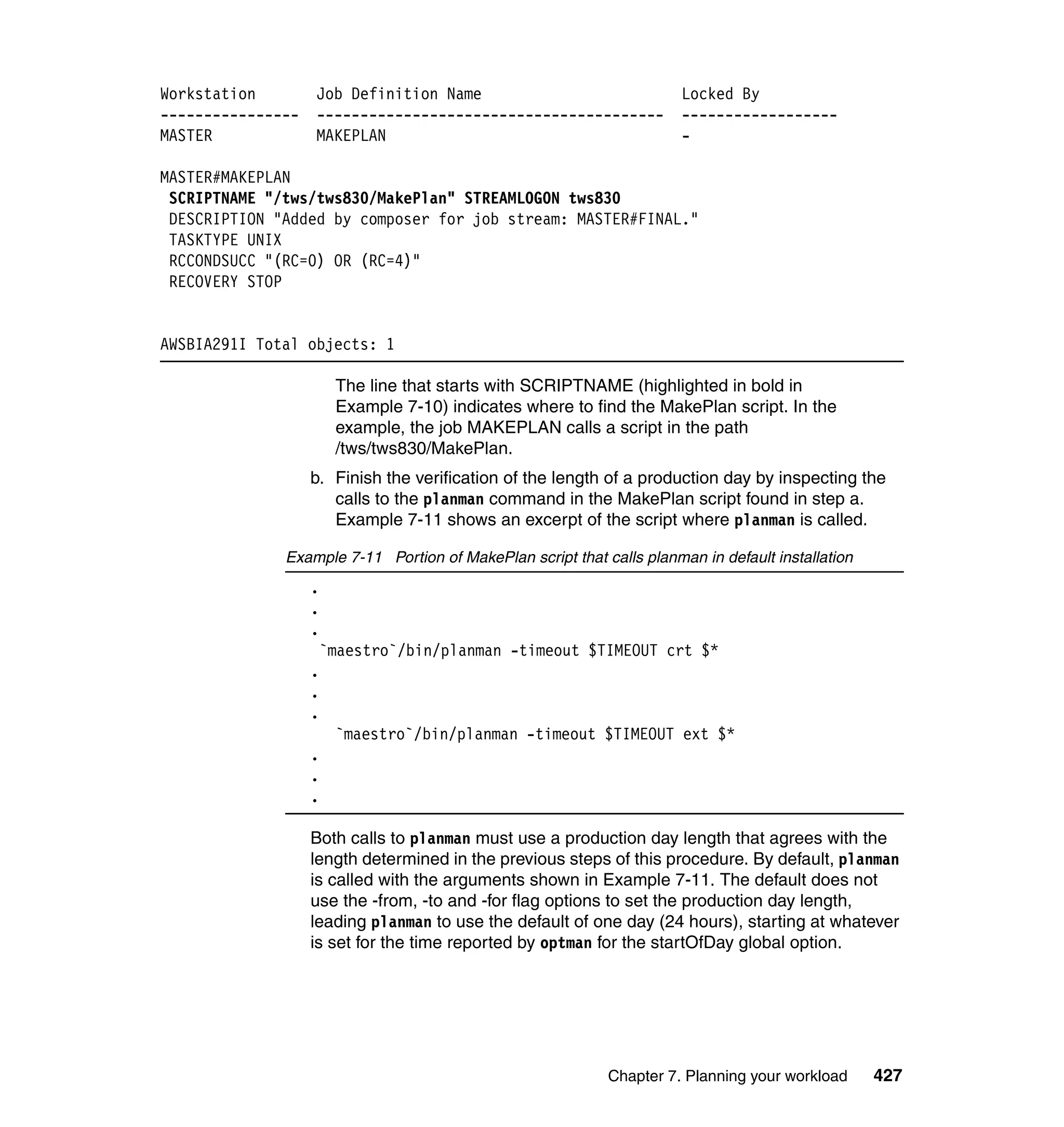 Workstation        Job Definition Name                                 Locked By
----------------   ----------------------------------------            ------------------
MASTER             MAKEPLAN                                            -

MASTER#MAKEPLAN
 SCRIPTNAME "/tws/tws830/MakePlan" STREAMLOGON tws830
 DESCRIPTION "Added by composer for job stream: MASTER#FINAL."
 TASKTYPE UNIX
 RCCONDSUCC "(RC=0) OR (RC=4)"
 RECOVERY STOP


AWSBIA291I Total objects: 1

                       The line that starts with SCRIPTNAME (highlighted in bold in
                       Example 7-10) indicates where to find the MakePlan script. In the
                       example, the job MAKEPLAN calls a script in the path
                       /tws/tws830/MakePlan.
                   b. Finish the verification of the length of a production day by inspecting the
                      calls to the planman command in the MakePlan script found in step a.
                      Example 7-11 shows an excerpt of the script where planman is called.

              Example 7-11 Portion of MakePlan script that calls planman in default installation
                   .
                   .
                   .
                    `maestro`/bin/planman -timeout $TIMEOUT crt $*
                   .
                   .
                   .
                       `maestro`/bin/planman -timeout $TIMEOUT ext $*
                   .
                   .
                   .

                   Both calls to planman must use a production day length that agrees with the
                   length determined in the previous steps of this procedure. By default, planman
                   is called with the arguments shown in Example 7-11. The default does not
                   use the -from, -to and -for flag options to set the production day length,
                   leading planman to use the default of one day (24 hours), starting at whatever
                   is set for the time reported by optman for the startOfDay global option.




                                                            Chapter 7. Planning your workload      427
 