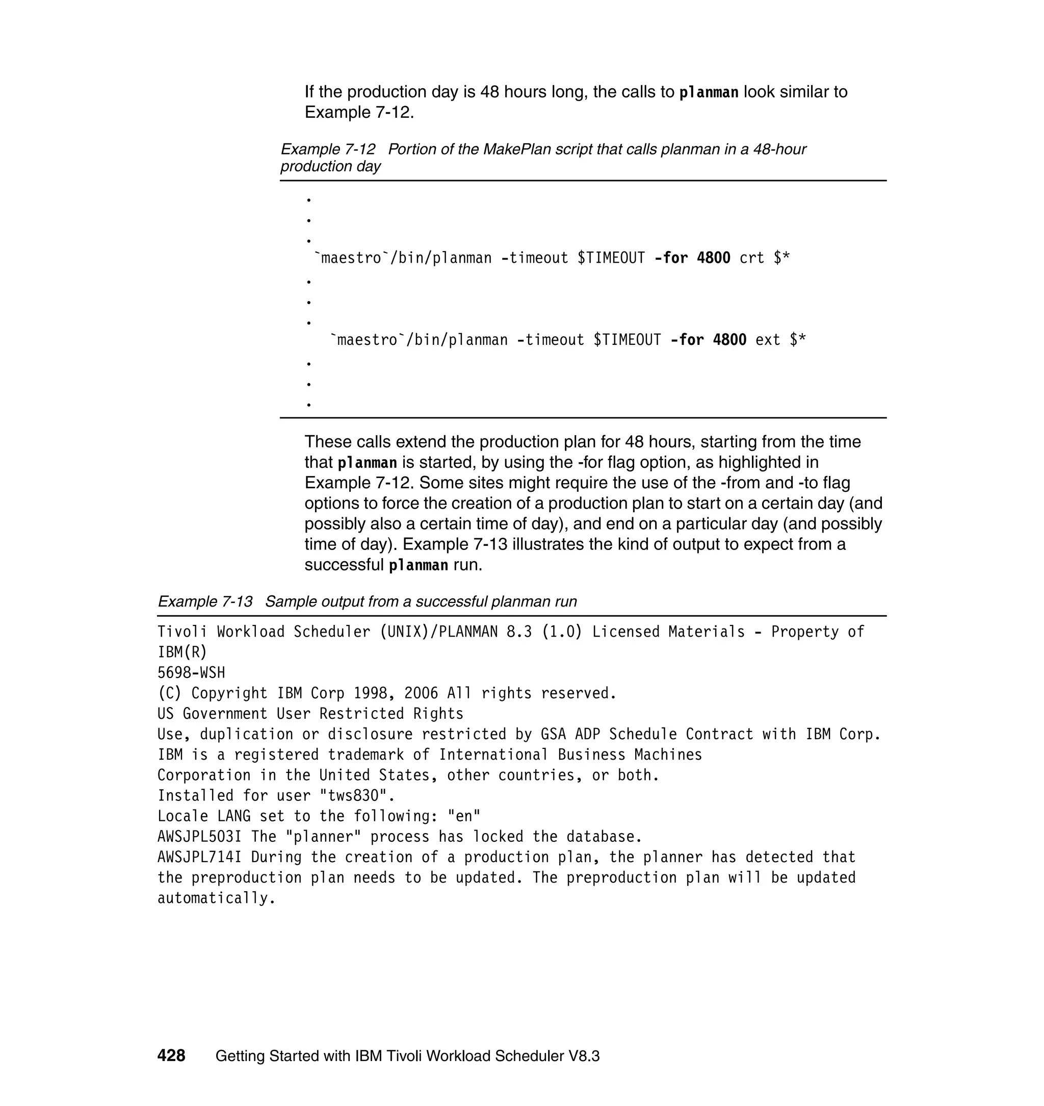If the production day is 48 hours long, the calls to planman look similar to
                   Example 7-12.

                Example 7-12 Portion of the MakePlan script that calls planman in a 48-hour
                production day
                   .
                   .
                   .
                    `maestro`/bin/planman -timeout $TIMEOUT -for 4800 crt $*
                   .
                   .
                   .
                      `maestro`/bin/planman -timeout $TIMEOUT -for 4800 ext $*
                   .
                   .
                   .

                   These calls extend the production plan for 48 hours, starting from the time
                   that planman is started, by using the -for flag option, as highlighted in
                   Example 7-12. Some sites might require the use of the -from and -to flag
                   options to force the creation of a production plan to start on a certain day (and
                   possibly also a certain time of day), and end on a particular day (and possibly
                   time of day). Example 7-13 illustrates the kind of output to expect from a
                   successful planman run.

Example 7-13 Sample output from a successful planman run
Tivoli Workload Scheduler (UNIX)/PLANMAN 8.3 (1.0) Licensed Materials - Property of
IBM(R)
5698-WSH
(C) Copyright IBM Corp 1998, 2006 All rights reserved.
US Government User Restricted Rights
Use, duplication or disclosure restricted by GSA ADP Schedule Contract with IBM Corp.
IBM is a registered trademark of International Business Machines
Corporation in the United States, other countries, or both.
Installed for user "tws830".
Locale LANG set to the following: "en"
AWSJPL503I The "planner" process has locked the database.
AWSJPL714I During the creation of a production plan, the planner has detected that
the preproduction plan needs to be updated. The preproduction plan will be updated
automatically.




428    Getting Started with IBM Tivoli Workload Scheduler V8.3
 