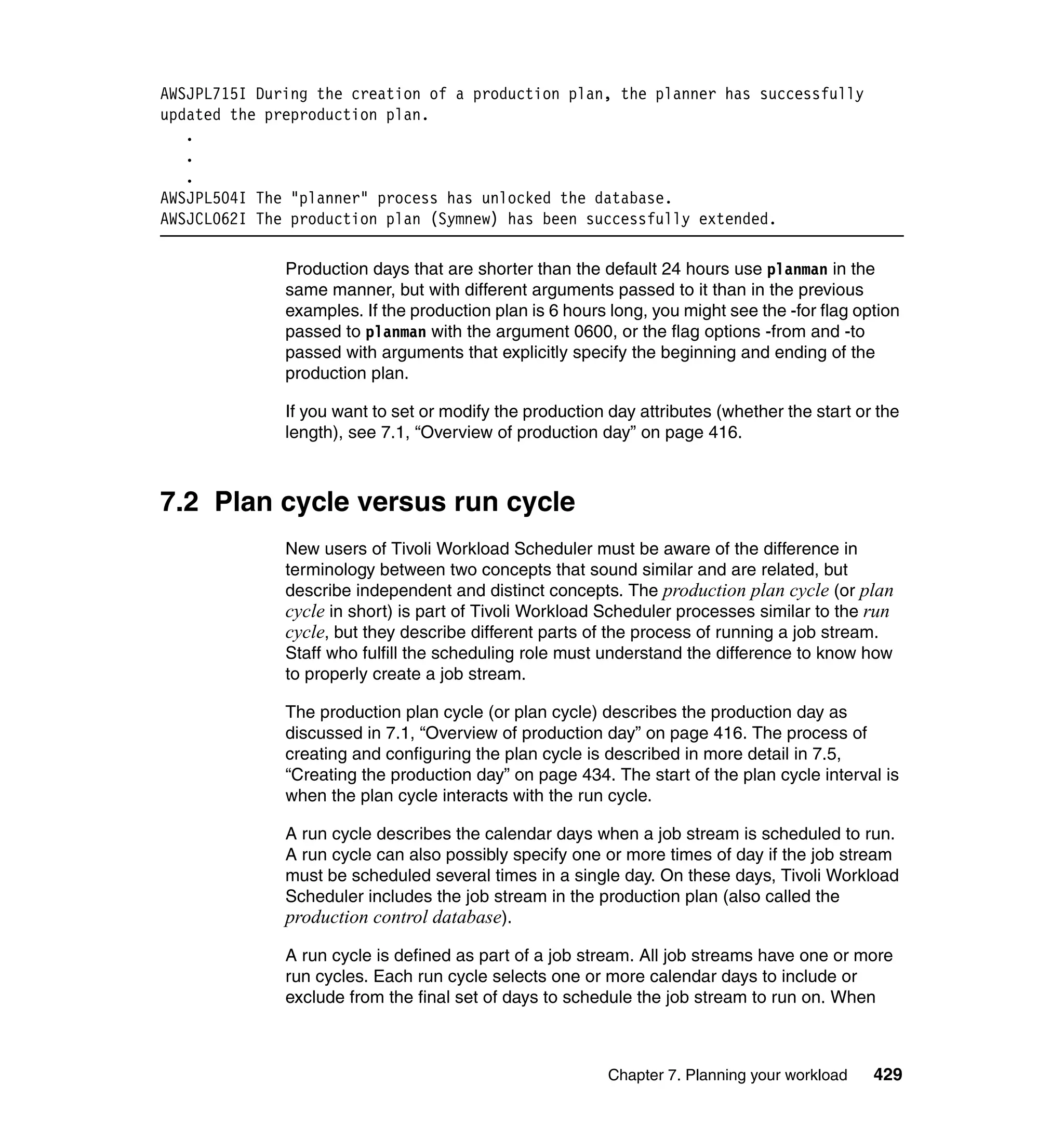 AWSJPL715I During the creation of a production plan, the planner has successfully
updated the preproduction plan.
   .
   .
   .
AWSJPL504I The "planner" process has unlocked the database.
AWSJCL062I The production plan (Symnew) has been successfully extended.

              Production days that are shorter than the default 24 hours use planman in the
              same manner, but with different arguments passed to it than in the previous
              examples. If the production plan is 6 hours long, you might see the -for flag option
              passed to planman with the argument 0600, or the flag options -from and -to
              passed with arguments that explicitly specify the beginning and ending of the
              production plan.

              If you want to set or modify the production day attributes (whether the start or the
              length), see 7.1, “Overview of production day” on page 416.



7.2 Plan cycle versus run cycle
              New users of Tivoli Workload Scheduler must be aware of the difference in
              terminology between two concepts that sound similar and are related, but
              describe independent and distinct concepts. The production plan cycle (or plan
              cycle in short) is part of Tivoli Workload Scheduler processes similar to the run
              cycle, but they describe different parts of the process of running a job stream.
              Staff who fulfill the scheduling role must understand the difference to know how
              to properly create a job stream.

              The production plan cycle (or plan cycle) describes the production day as
              discussed in 7.1, “Overview of production day” on page 416. The process of
              creating and configuring the plan cycle is described in more detail in 7.5,
              “Creating the production day” on page 434. The start of the plan cycle interval is
              when the plan cycle interacts with the run cycle.

              A run cycle describes the calendar days when a job stream is scheduled to run.
              A run cycle can also possibly specify one or more times of day if the job stream
              must be scheduled several times in a single day. On these days, Tivoli Workload
              Scheduler includes the job stream in the production plan (also called the
              production control database).

              A run cycle is defined as part of a job stream. All job streams have one or more
              run cycles. Each run cycle selects one or more calendar days to include or
              exclude from the final set of days to schedule the job stream to run on. When



                                                          Chapter 7. Planning your workload   429
 