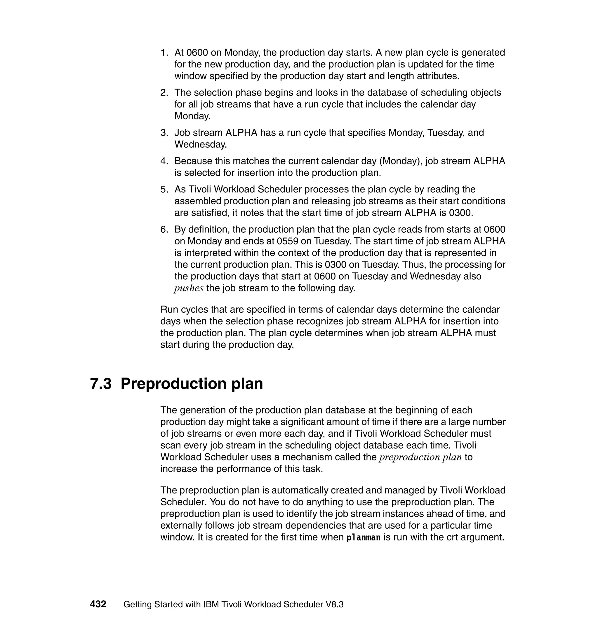 1. At 0600 on Monday, the production day starts. A new plan cycle is generated
                  for the new production day, and the production plan is updated for the time
                  window specified by the production day start and length attributes.
               2. The selection phase begins and looks in the database of scheduling objects
                  for all job streams that have a run cycle that includes the calendar day
                  Monday.
               3. Job stream ALPHA has a run cycle that specifies Monday, Tuesday, and
                  Wednesday.
               4. Because this matches the current calendar day (Monday), job stream ALPHA
                  is selected for insertion into the production plan.
               5. As Tivoli Workload Scheduler processes the plan cycle by reading the
                  assembled production plan and releasing job streams as their start conditions
                  are satisfied, it notes that the start time of job stream ALPHA is 0300.
               6. By definition, the production plan that the plan cycle reads from starts at 0600
                  on Monday and ends at 0559 on Tuesday. The start time of job stream ALPHA
                  is interpreted within the context of the production day that is represented in
                  the current production plan. This is 0300 on Tuesday. Thus, the processing for
                  the production days that start at 0600 on Tuesday and Wednesday also
                  pushes the job stream to the following day.
               Run cycles that are specified in terms of calendar days determine the calendar
               days when the selection phase recognizes job stream ALPHA for insertion into
               the production plan. The plan cycle determines when job stream ALPHA must
               start during the production day.



7.3 Preproduction plan
               The generation of the production plan database at the beginning of each
               production day might take a significant amount of time if there are a large number
               of job streams or even more each day, and if Tivoli Workload Scheduler must
               scan every job stream in the scheduling object database each time. Tivoli
               Workload Scheduler uses a mechanism called the preproduction plan to
               increase the performance of this task.

               The preproduction plan is automatically created and managed by Tivoli Workload
               Scheduler. You do not have to do anything to use the preproduction plan. The
               preproduction plan is used to identify the job stream instances ahead of time, and
               externally follows job stream dependencies that are used for a particular time
               window. It is created for the first time when planman is run with the crt argument.




432   Getting Started with IBM Tivoli Workload Scheduler V8.3
 