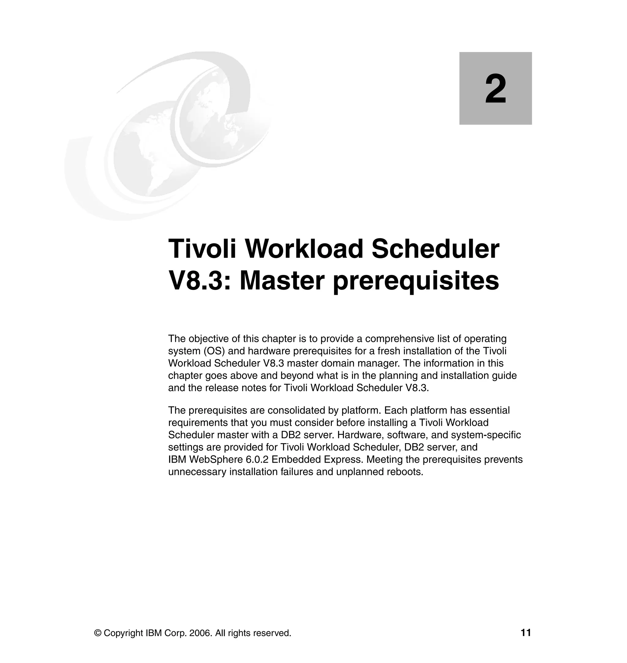 2


    Chapter 2.   Tivoli Workload Scheduler
                 V8.3: Master prerequisites
                 The objective of this chapter is to provide a comprehensive list of operating
                 system (OS) and hardware prerequisites for a fresh installation of the Tivoli
                 Workload Scheduler V8.3 master domain manager. The information in this
                 chapter goes above and beyond what is in the planning and installation guide
                 and the release notes for Tivoli Workload Scheduler V8.3.

                 The prerequisites are consolidated by platform. Each platform has essential
                 requirements that you must consider before installing a Tivoli Workload
                 Scheduler master with a DB2 server. Hardware, software, and system-specific
                 settings are provided for Tivoli Workload Scheduler, DB2 server, and
                 IBM WebSphere 6.0.2 Embedded Express. Meeting the prerequisites prevents
                 unnecessary installation failures and unplanned reboots.




© Copyright IBM Corp. 2006. All rights reserved.                                                 11
 