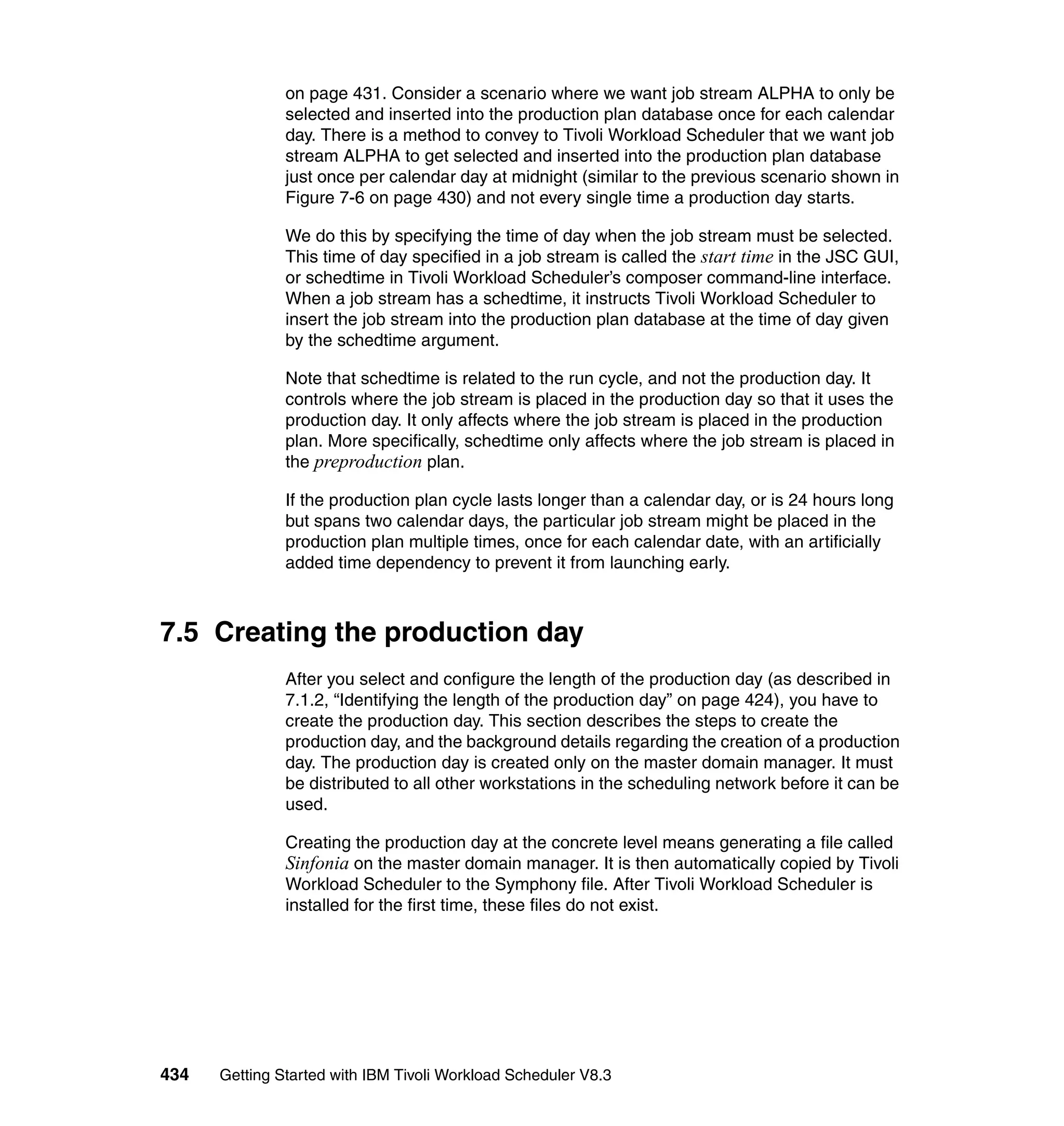 on page 431. Consider a scenario where we want job stream ALPHA to only be
               selected and inserted into the production plan database once for each calendar
               day. There is a method to convey to Tivoli Workload Scheduler that we want job
               stream ALPHA to get selected and inserted into the production plan database
               just once per calendar day at midnight (similar to the previous scenario shown in
               Figure 7-6 on page 430) and not every single time a production day starts.

               We do this by specifying the time of day when the job stream must be selected.
               This time of day specified in a job stream is called the start time in the JSC GUI,
               or schedtime in Tivoli Workload Scheduler’s composer command-line interface.
               When a job stream has a schedtime, it instructs Tivoli Workload Scheduler to
               insert the job stream into the production plan database at the time of day given
               by the schedtime argument.

               Note that schedtime is related to the run cycle, and not the production day. It
               controls where the job stream is placed in the production day so that it uses the
               production day. It only affects where the job stream is placed in the production
               plan. More specifically, schedtime only affects where the job stream is placed in
               the preproduction plan.

               If the production plan cycle lasts longer than a calendar day, or is 24 hours long
               but spans two calendar days, the particular job stream might be placed in the
               production plan multiple times, once for each calendar date, with an artificially
               added time dependency to prevent it from launching early.



7.5 Creating the production day
               After you select and configure the length of the production day (as described in
               7.1.2, “Identifying the length of the production day” on page 424), you have to
               create the production day. This section describes the steps to create the
               production day, and the background details regarding the creation of a production
               day. The production day is created only on the master domain manager. It must
               be distributed to all other workstations in the scheduling network before it can be
               used.

               Creating the production day at the concrete level means generating a file called
               Sinfonia on the master domain manager. It is then automatically copied by Tivoli
               Workload Scheduler to the Symphony file. After Tivoli Workload Scheduler is
               installed for the first time, these files do not exist.




434   Getting Started with IBM Tivoli Workload Scheduler V8.3
 