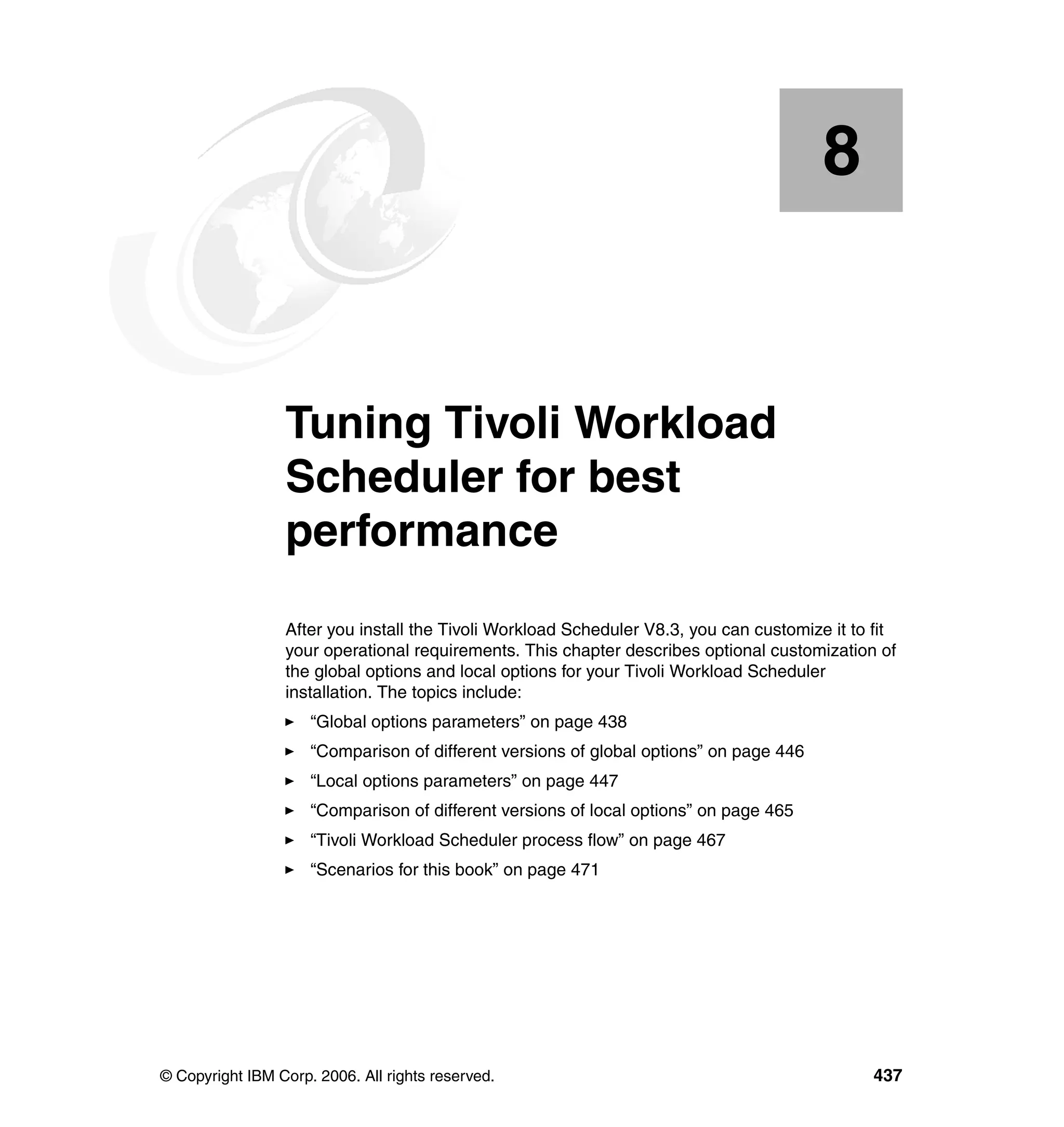 8


    Chapter 8.   Tuning Tivoli Workload
                 Scheduler for best
                 performance
                 After you install the Tivoli Workload Scheduler V8.3, you can customize it to fit
                 your operational requirements. This chapter describes optional customization of
                 the global options and local options for your Tivoli Workload Scheduler
                 installation. The topics include:
                     “Global options parameters” on page 438
                     “Comparison of different versions of global options” on page 446
                     “Local options parameters” on page 447
                     “Comparison of different versions of local options” on page 465
                     “Tivoli Workload Scheduler process flow” on page 467
                     “Scenarios for this book” on page 471




© Copyright IBM Corp. 2006. All rights reserved.                                              437
 