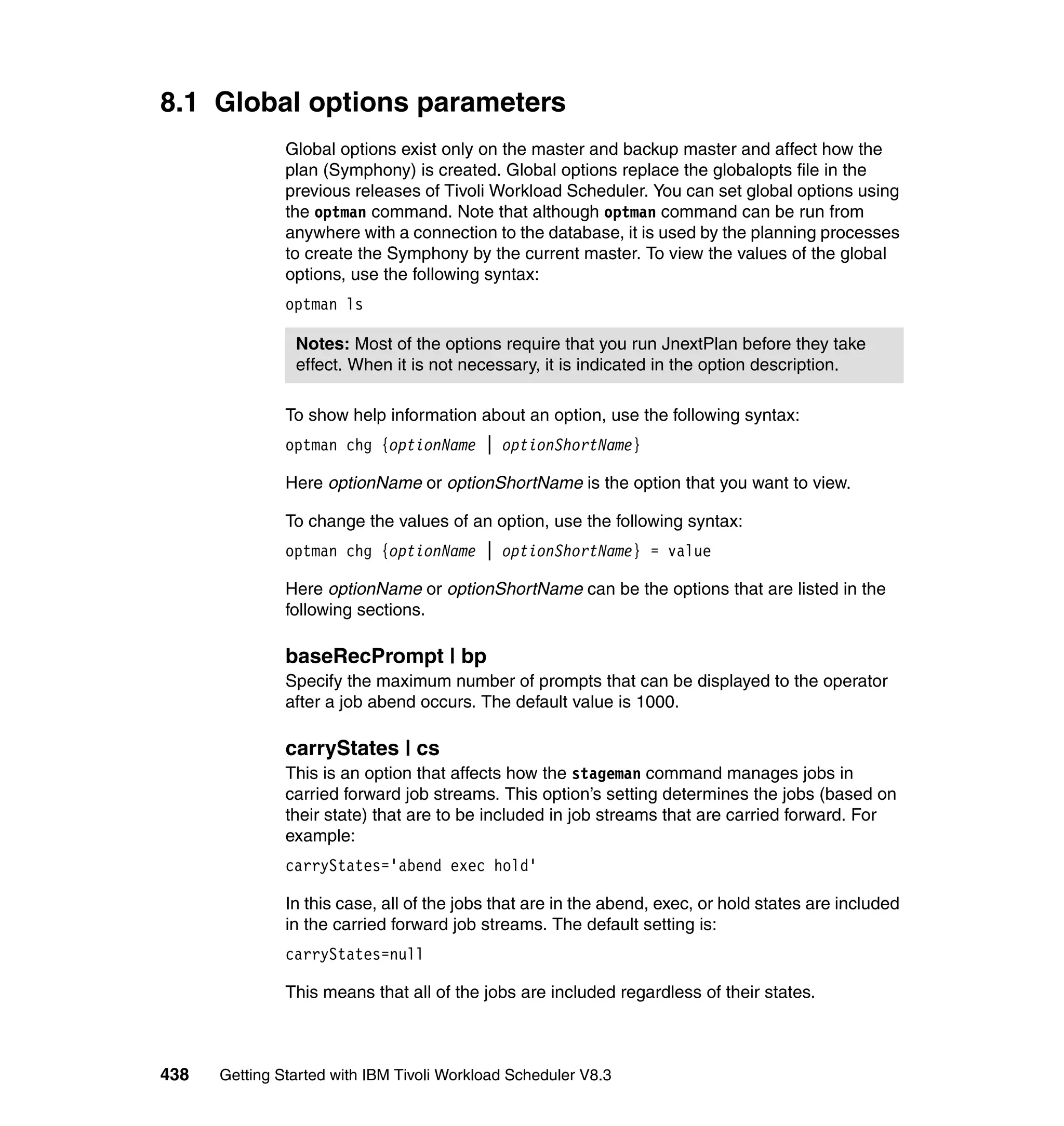 8.1 Global options parameters
               Global options exist only on the master and backup master and affect how the
               plan (Symphony) is created. Global options replace the globalopts file in the
               previous releases of Tivoli Workload Scheduler. You can set global options using
               the optman command. Note that although optman command can be run from
               anywhere with a connection to the database, it is used by the planning processes
               to create the Symphony by the current master. To view the values of the global
               options, use the following syntax:
               optman ls

                Notes: Most of the options require that you run JnextPlan before they take
                effect. When it is not necessary, it is indicated in the option description.

               To show help information about an option, use the following syntax:
               optman chg {optionName | optionShortName}

               Here optionName or optionShortName is the option that you want to view.

               To change the values of an option, use the following syntax:
               optman chg {optionName | optionShortName} = value

               Here optionName or optionShortName can be the options that are listed in the
               following sections.

               baseRecPrompt | bp
               Specify the maximum number of prompts that can be displayed to the operator
               after a job abend occurs. The default value is 1000.

               carryStates | cs
               This is an option that affects how the stageman command manages jobs in
               carried forward job streams. This option’s setting determines the jobs (based on
               their state) that are to be included in job streams that are carried forward. For
               example:
               carryStates='abend exec hold'

               In this case, all of the jobs that are in the abend, exec, or hold states are included
               in the carried forward job streams. The default setting is:
               carryStates=null

               This means that all of the jobs are included regardless of their states.



438   Getting Started with IBM Tivoli Workload Scheduler V8.3
 