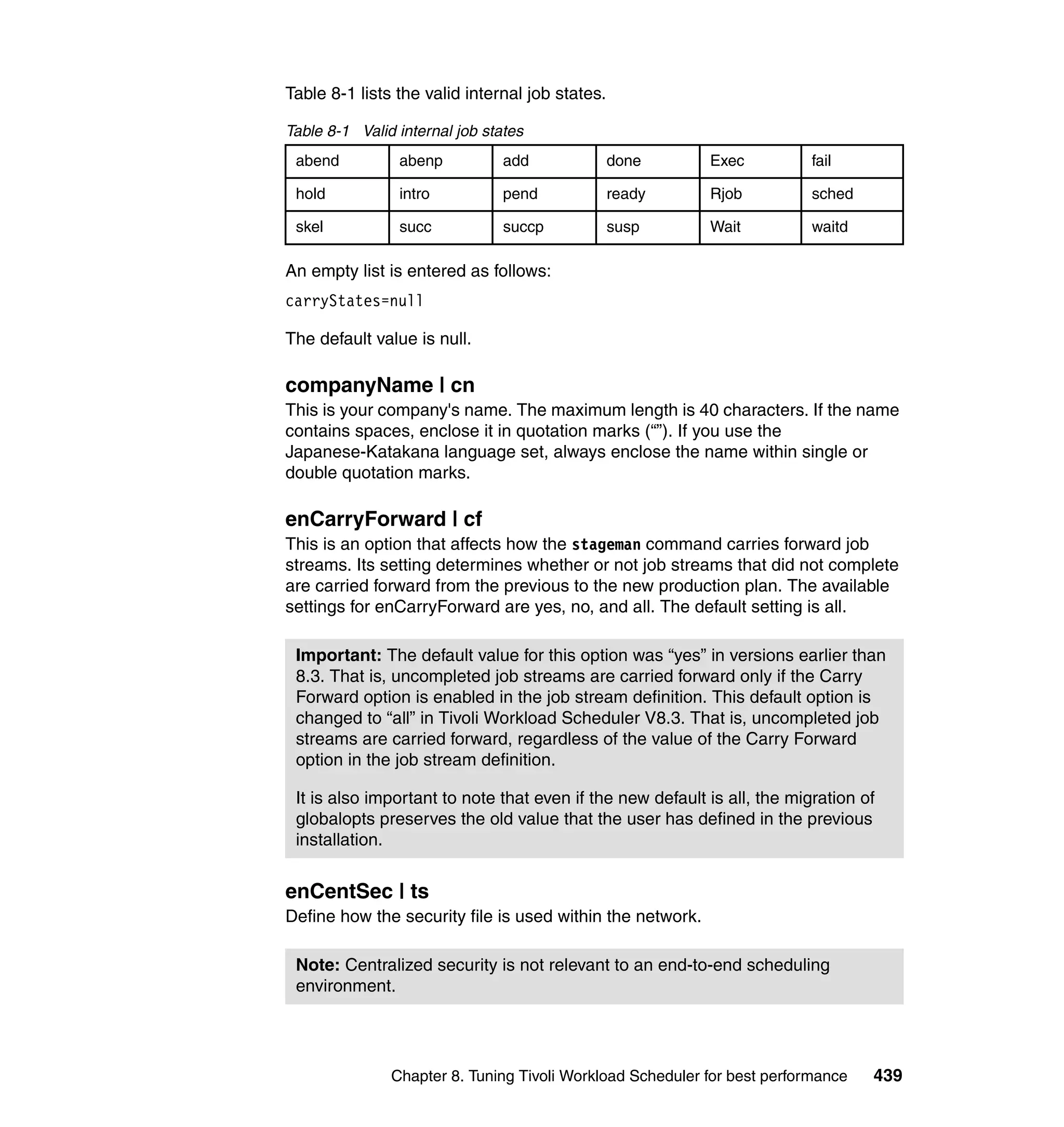 Table 8-1 lists the valid internal job states.

Table 8-1 Valid internal job states
 abend          abenp           add              done      Exec           fail

 hold           intro           pend             ready     Rjob           sched

 skel           succ            succp            susp      Wait           waitd

An empty list is entered as follows:
carryStates=null

The default value is null.

companyName | cn
This is your company's name. The maximum length is 40 characters. If the name
contains spaces, enclose it in quotation marks (“”). If you use the
Japanese-Katakana language set, always enclose the name within single or
double quotation marks.

enCarryForward | cf
This is an option that affects how the stageman command carries forward job
streams. Its setting determines whether or not job streams that did not complete
are carried forward from the previous to the new production plan. The available
settings for enCarryForward are yes, no, and all. The default setting is all.

 Important: The default value for this option was “yes” in versions earlier than
 8.3. That is, uncompleted job streams are carried forward only if the Carry
 Forward option is enabled in the job stream definition. This default option is
 changed to “all” in Tivoli Workload Scheduler V8.3. That is, uncompleted job
 streams are carried forward, regardless of the value of the Carry Forward
 option in the job stream definition.

 It is also important to note that even if the new default is all, the migration of
 globalopts preserves the old value that the user has defined in the previous
 installation.


enCentSec | ts
Define how the security file is used within the network.

 Note: Centralized security is not relevant to an end-to-end scheduling
 environment.




               Chapter 8. Tuning Tivoli Workload Scheduler for best performance   439
 