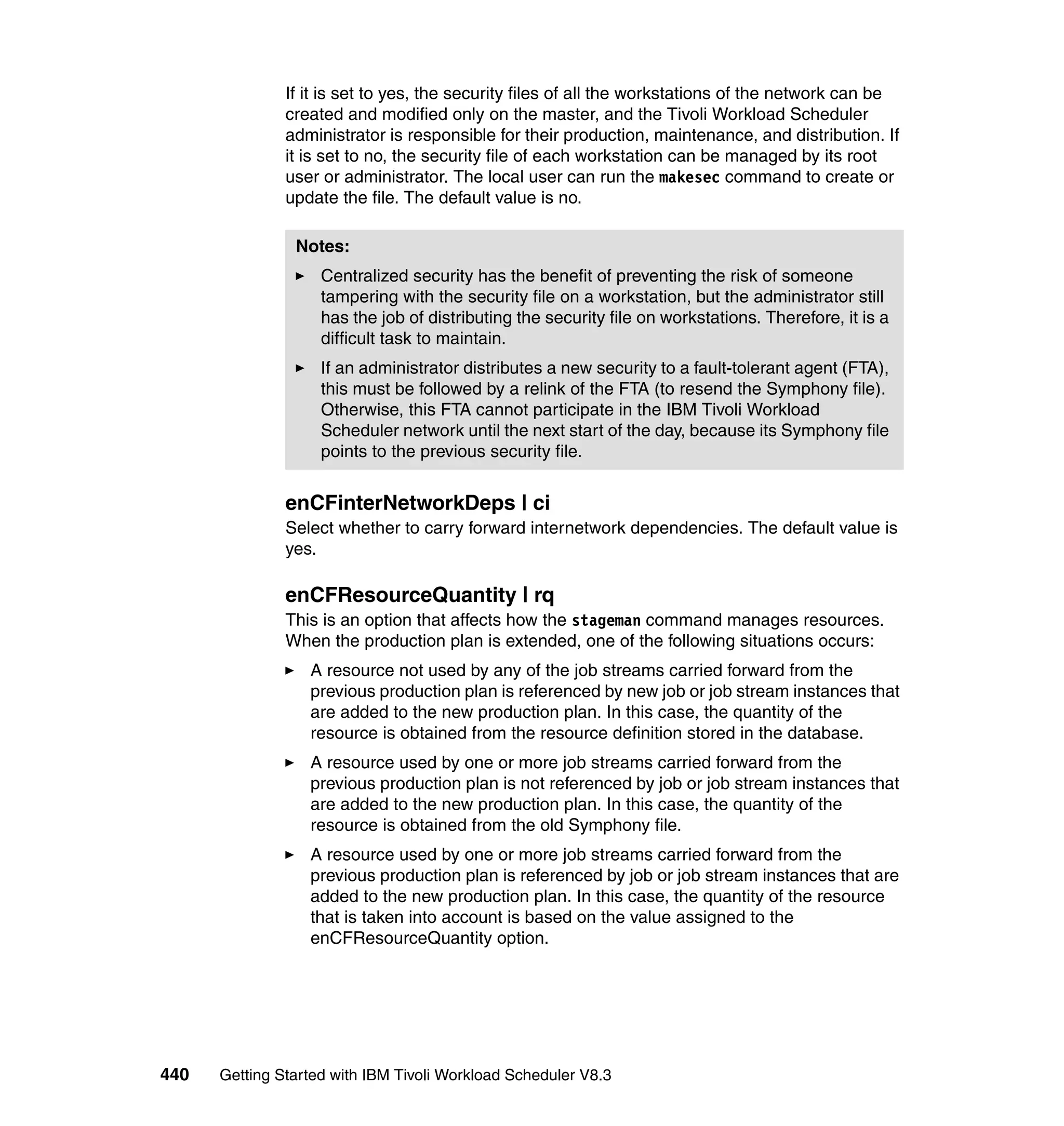 If it is set to yes, the security files of all the workstations of the network can be
               created and modified only on the master, and the Tivoli Workload Scheduler
               administrator is responsible for their production, maintenance, and distribution. If
               it is set to no, the security file of each workstation can be managed by its root
               user or administrator. The local user can run the makesec command to create or
               update the file. The default value is no.

                Notes:
                    Centralized security has the benefit of preventing the risk of someone
                    tampering with the security file on a workstation, but the administrator still
                    has the job of distributing the security file on workstations. Therefore, it is a
                    difficult task to maintain.
                    If an administrator distributes a new security to a fault-tolerant agent (FTA),
                    this must be followed by a relink of the FTA (to resend the Symphony file).
                    Otherwise, this FTA cannot participate in the IBM Tivoli Workload
                    Scheduler network until the next start of the day, because its Symphony file
                    points to the previous security file.


               enCFinterNetworkDeps | ci
               Select whether to carry forward internetwork dependencies. The default value is
               yes.

               enCFResourceQuantity | rq
               This is an option that affects how the stageman command manages resources.
               When the production plan is extended, one of the following situations occurs:
                  A resource not used by any of the job streams carried forward from the
                  previous production plan is referenced by new job or job stream instances that
                  are added to the new production plan. In this case, the quantity of the
                  resource is obtained from the resource definition stored in the database.
                  A resource used by one or more job streams carried forward from the
                  previous production plan is not referenced by job or job stream instances that
                  are added to the new production plan. In this case, the quantity of the
                  resource is obtained from the old Symphony file.
                  A resource used by one or more job streams carried forward from the
                  previous production plan is referenced by job or job stream instances that are
                  added to the new production plan. In this case, the quantity of the resource
                  that is taken into account is based on the value assigned to the
                  enCFResourceQuantity option.




440   Getting Started with IBM Tivoli Workload Scheduler V8.3
 
