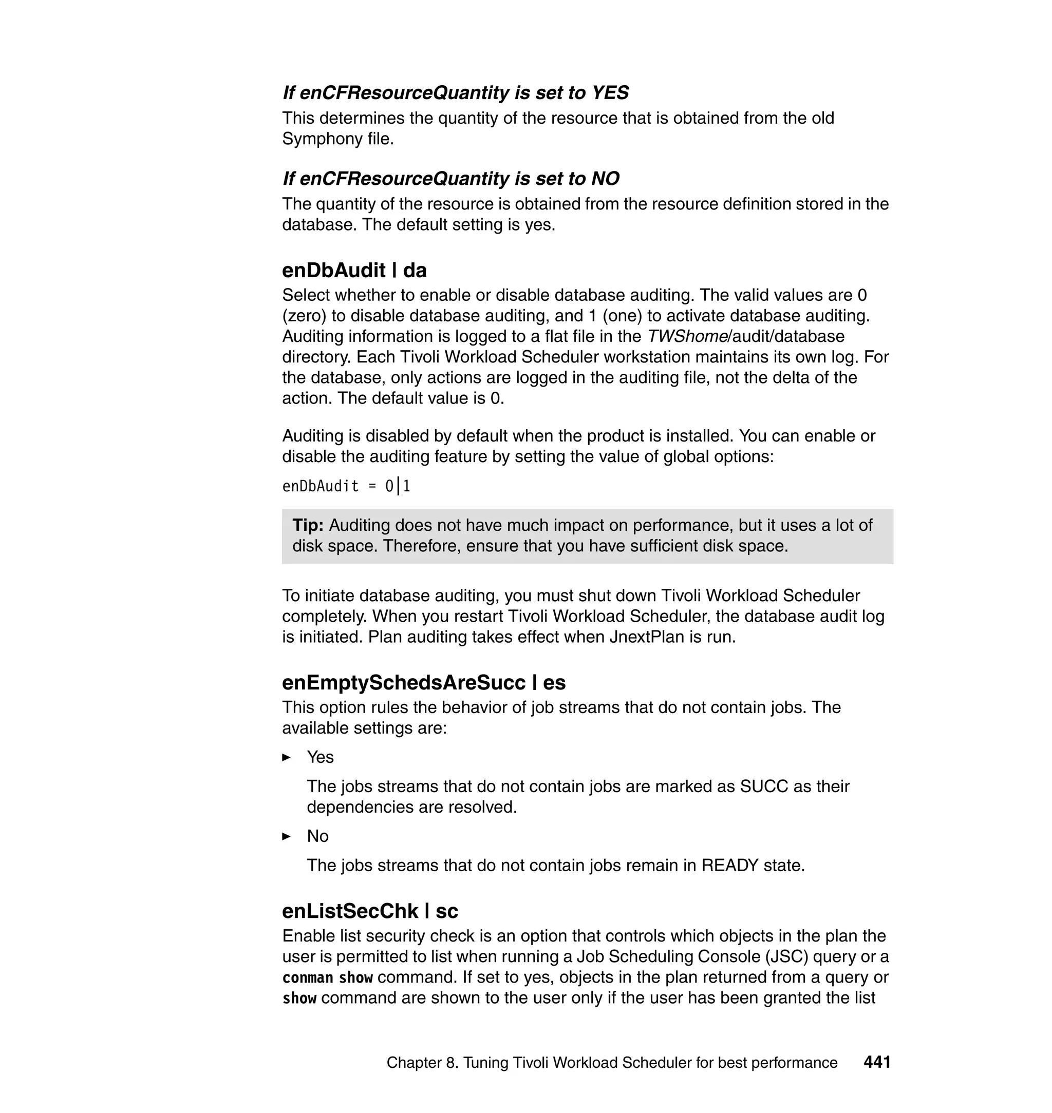 If enCFResourceQuantity is set to YES
This determines the quantity of the resource that is obtained from the old
Symphony file.

If enCFResourceQuantity is set to NO
The quantity of the resource is obtained from the resource definition stored in the
database. The default setting is yes.

enDbAudit | da
Select whether to enable or disable database auditing. The valid values are 0
(zero) to disable database auditing, and 1 (one) to activate database auditing.
Auditing information is logged to a flat file in the TWShome/audit/database
directory. Each Tivoli Workload Scheduler workstation maintains its own log. For
the database, only actions are logged in the auditing file, not the delta of the
action. The default value is 0.

Auditing is disabled by default when the product is installed. You can enable or
disable the auditing feature by setting the value of global options:
enDbAudit = 0|1

 Tip: Auditing does not have much impact on performance, but it uses a lot of
 disk space. Therefore, ensure that you have sufficient disk space.

To initiate database auditing, you must shut down Tivoli Workload Scheduler
completely. When you restart Tivoli Workload Scheduler, the database audit log
is initiated. Plan auditing takes effect when JnextPlan is run.

enEmptySchedsAreSucc | es
This option rules the behavior of job streams that do not contain jobs. The
available settings are:
   Yes
   The jobs streams that do not contain jobs are marked as SUCC as their
   dependencies are resolved.
   No
   The jobs streams that do not contain jobs remain in READY state.

enListSecChk | sc
Enable list security check is an option that controls which objects in the plan the
user is permitted to list when running a Job Scheduling Console (JSC) query or a
conman show command. If set to yes, objects in the plan returned from a query or
show command are shown to the user only if the user has been granted the list


              Chapter 8. Tuning Tivoli Workload Scheduler for best performance   441
 