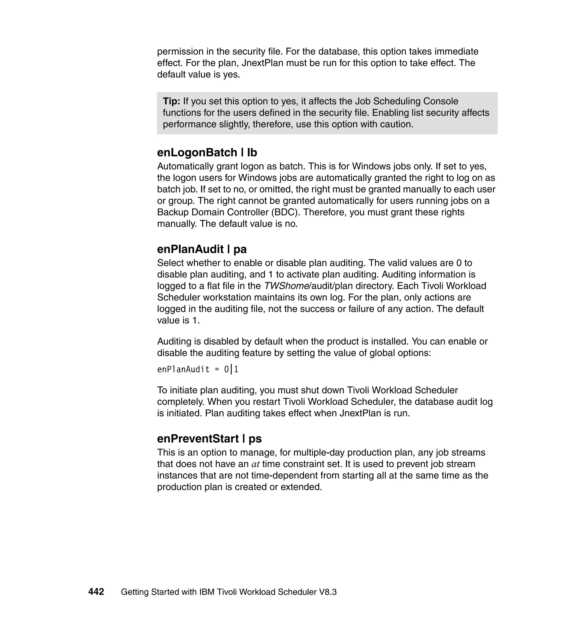 permission in the security file. For the database, this option takes immediate
               effect. For the plan, JnextPlan must be run for this option to take effect. The
               default value is yes.

                Tip: If you set this option to yes, it affects the Job Scheduling Console
                functions for the users defined in the security file. Enabling list security affects
                performance slightly, therefore, use this option with caution.


               enLogonBatch | lb
               Automatically grant logon as batch. This is for Windows jobs only. If set to yes,
               the logon users for Windows jobs are automatically granted the right to log on as
               batch job. If set to no, or omitted, the right must be granted manually to each user
               or group. The right cannot be granted automatically for users running jobs on a
               Backup Domain Controller (BDC). Therefore, you must grant these rights
               manually. The default value is no.

               enPlanAudit | pa
               Select whether to enable or disable plan auditing. The valid values are 0 to
               disable plan auditing, and 1 to activate plan auditing. Auditing information is
               logged to a flat file in the TWShome/audit/plan directory. Each Tivoli Workload
               Scheduler workstation maintains its own log. For the plan, only actions are
               logged in the auditing file, not the success or failure of any action. The default
               value is 1.

               Auditing is disabled by default when the product is installed. You can enable or
               disable the auditing feature by setting the value of global options:
               enPlanAudit = 0|1

               To initiate plan auditing, you must shut down Tivoli Workload Scheduler
               completely. When you restart Tivoli Workload Scheduler, the database audit log
               is initiated. Plan auditing takes effect when JnextPlan is run.

               enPreventStart | ps
               This is an option to manage, for multiple-day production plan, any job streams
               that does not have an at time constraint set. It is used to prevent job stream
               instances that are not time-dependent from starting all at the same time as the
               production plan is created or extended.




442   Getting Started with IBM Tivoli Workload Scheduler V8.3
 