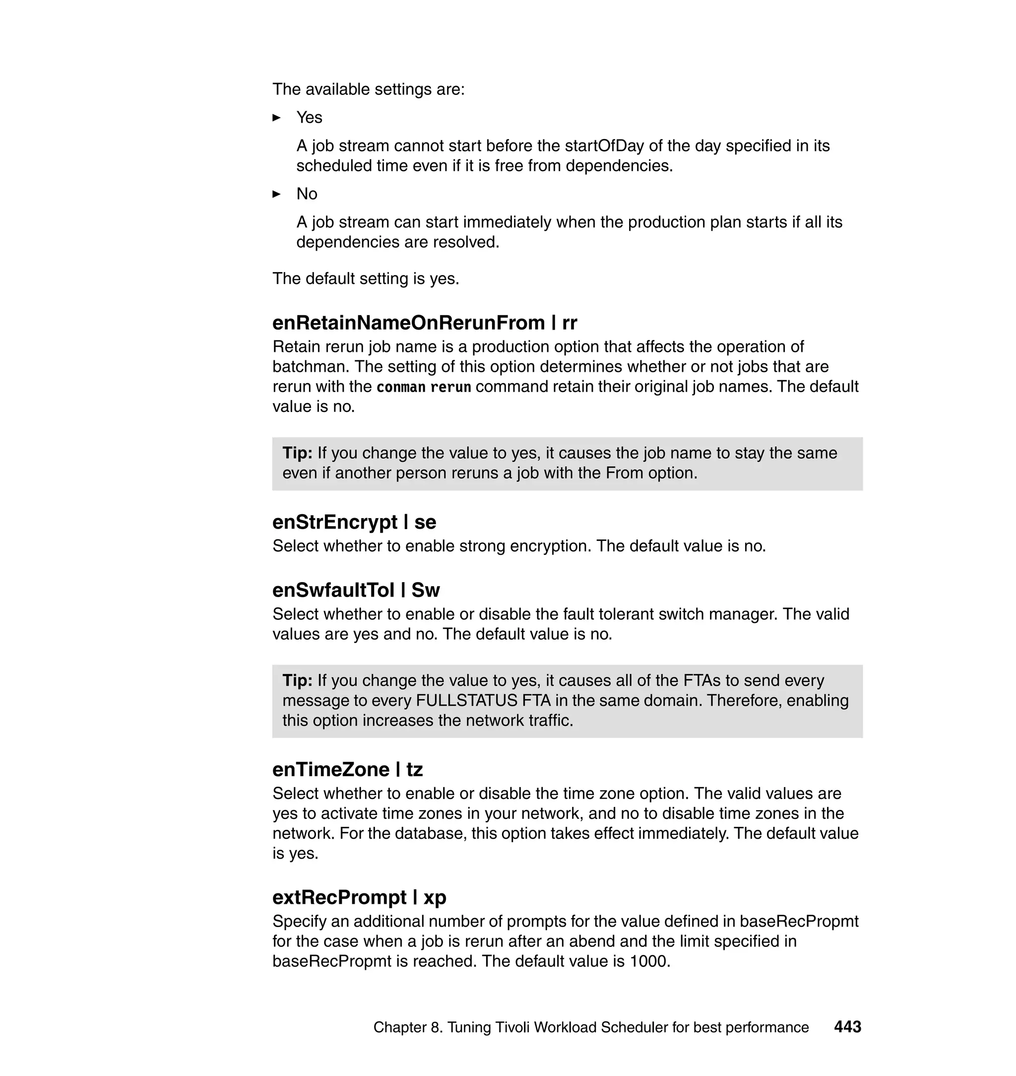 The available settings are:
   Yes
   A job stream cannot start before the startOfDay of the day specified in its
   scheduled time even if it is free from dependencies.
   No
   A job stream can start immediately when the production plan starts if all its
   dependencies are resolved.

The default setting is yes.

enRetainNameOnRerunFrom | rr
Retain rerun job name is a production option that affects the operation of
batchman. The setting of this option determines whether or not jobs that are
rerun with the conman rerun command retain their original job names. The default
value is no.

 Tip: If you change the value to yes, it causes the job name to stay the same
 even if another person reruns a job with the From option.


enStrEncrypt | se
Select whether to enable strong encryption. The default value is no.

enSwfaultTol | Sw
Select whether to enable or disable the fault tolerant switch manager. The valid
values are yes and no. The default value is no.

 Tip: If you change the value to yes, it causes all of the FTAs to send every
 message to every FULLSTATUS FTA in the same domain. Therefore, enabling
 this option increases the network traffic.


enTimeZone | tz
Select whether to enable or disable the time zone option. The valid values are
yes to activate time zones in your network, and no to disable time zones in the
network. For the database, this option takes effect immediately. The default value
is yes.

extRecPrompt | xp
Specify an additional number of prompts for the value defined in baseRecPropmt
for the case when a job is rerun after an abend and the limit specified in
baseRecPropmt is reached. The default value is 1000.


              Chapter 8. Tuning Tivoli Workload Scheduler for best performance   443
 
