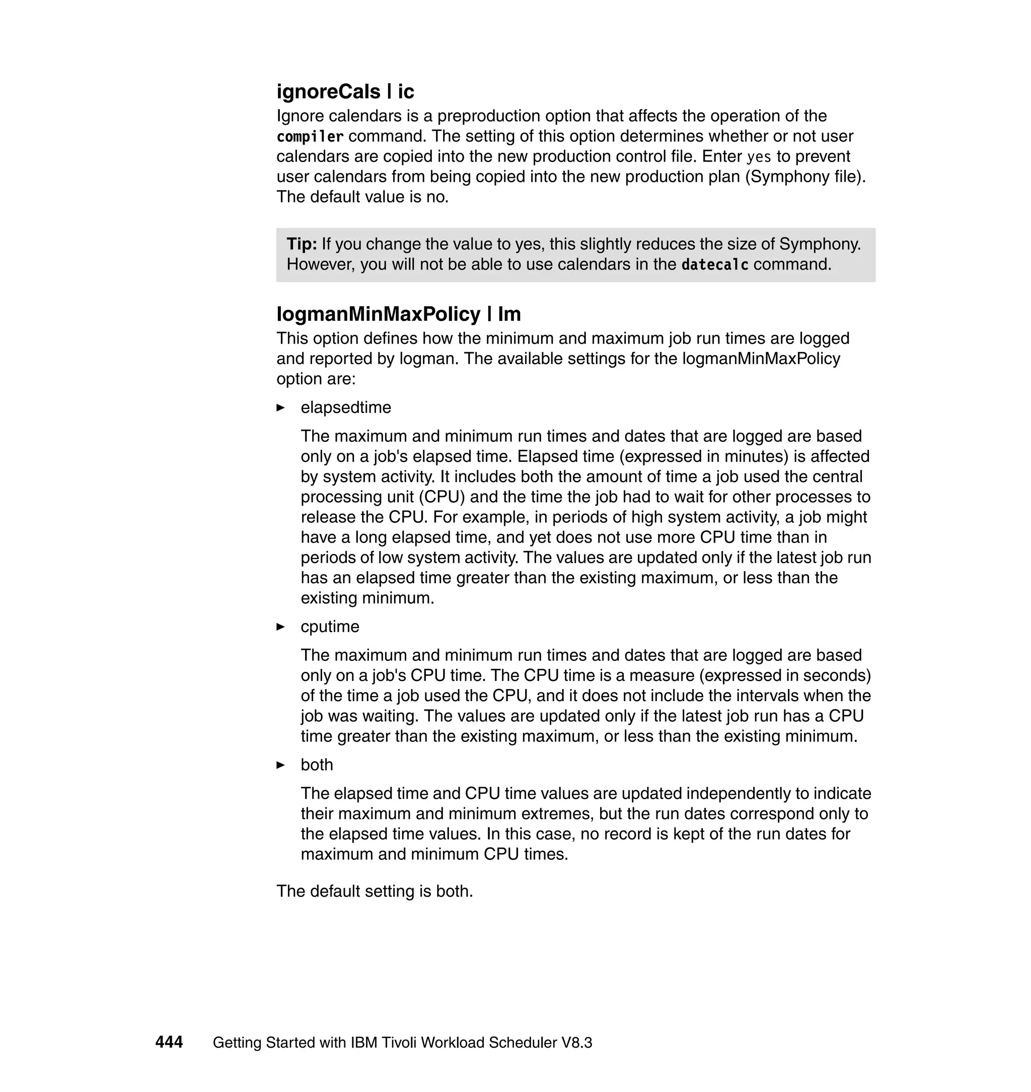 ignoreCals | ic
               Ignore calendars is a preproduction option that affects the operation of the
               compiler command. The setting of this option determines whether or not user
               calendars are copied into the new production control file. Enter yes to prevent
               user calendars from being copied into the new production plan (Symphony file).
               The default value is no.

                Tip: If you change the value to yes, this slightly reduces the size of Symphony.
                However, you will not be able to use calendars in the datecalc command.


               logmanMinMaxPolicy | lm
               This option defines how the minimum and maximum job run times are logged
               and reported by logman. The available settings for the logmanMinMaxPolicy
               option are:
                  elapsedtime
                  The maximum and minimum run times and dates that are logged are based
                  only on a job's elapsed time. Elapsed time (expressed in minutes) is affected
                  by system activity. It includes both the amount of time a job used the central
                  processing unit (CPU) and the time the job had to wait for other processes to
                  release the CPU. For example, in periods of high system activity, a job might
                  have a long elapsed time, and yet does not use more CPU time than in
                  periods of low system activity. The values are updated only if the latest job run
                  has an elapsed time greater than the existing maximum, or less than the
                  existing minimum.
                  cputime
                  The maximum and minimum run times and dates that are logged are based
                  only on a job's CPU time. The CPU time is a measure (expressed in seconds)
                  of the time a job used the CPU, and it does not include the intervals when the
                  job was waiting. The values are updated only if the latest job run has a CPU
                  time greater than the existing maximum, or less than the existing minimum.
                  both
                  The elapsed time and CPU time values are updated independently to indicate
                  their maximum and minimum extremes, but the run dates correspond only to
                  the elapsed time values. In this case, no record is kept of the run dates for
                  maximum and minimum CPU times.

               The default setting is both.




444   Getting Started with IBM Tivoli Workload Scheduler V8.3
 