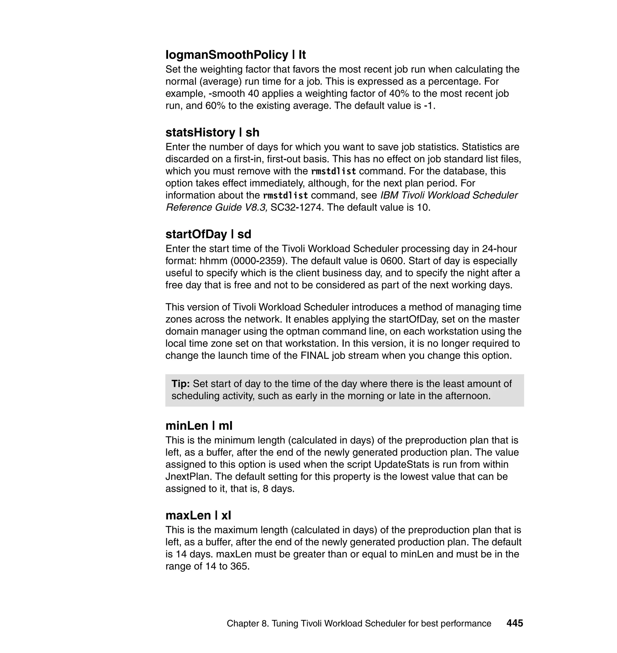 logmanSmoothPolicy | lt
Set the weighting factor that favors the most recent job run when calculating the
normal (average) run time for a job. This is expressed as a percentage. For
example, -smooth 40 applies a weighting factor of 40% to the most recent job
run, and 60% to the existing average. The default value is -1.

statsHistory | sh
Enter the number of days for which you want to save job statistics. Statistics are
discarded on a first-in, first-out basis. This has no effect on job standard list files,
which you must remove with the rmstdlist command. For the database, this
option takes effect immediately, although, for the next plan period. For
information about the rmstdlist command, see IBM Tivoli Workload Scheduler
Reference Guide V8.3, SC32-1274. The default value is 10.

startOfDay | sd
Enter the start time of the Tivoli Workload Scheduler processing day in 24-hour
format: hhmm (0000-2359). The default value is 0600. Start of day is especially
useful to specify which is the client business day, and to specify the night after a
free day that is free and not to be considered as part of the next working days.

This version of Tivoli Workload Scheduler introduces a method of managing time
zones across the network. It enables applying the startOfDay, set on the master
domain manager using the optman command line, on each workstation using the
local time zone set on that workstation. In this version, it is no longer required to
change the launch time of the FINAL job stream when you change this option.

 Tip: Set start of day to the time of the day where there is the least amount of
 scheduling activity, such as early in the morning or late in the afternoon.


minLen | ml
This is the minimum length (calculated in days) of the preproduction plan that is
left, as a buffer, after the end of the newly generated production plan. The value
assigned to this option is used when the script UpdateStats is run from within
JnextPlan. The default setting for this property is the lowest value that can be
assigned to it, that is, 8 days.

maxLen | xl
This is the maximum length (calculated in days) of the preproduction plan that is
left, as a buffer, after the end of the newly generated production plan. The default
is 14 days. maxLen must be greater than or equal to minLen and must be in the
range of 14 to 365.




               Chapter 8. Tuning Tivoli Workload Scheduler for best performance     445
 