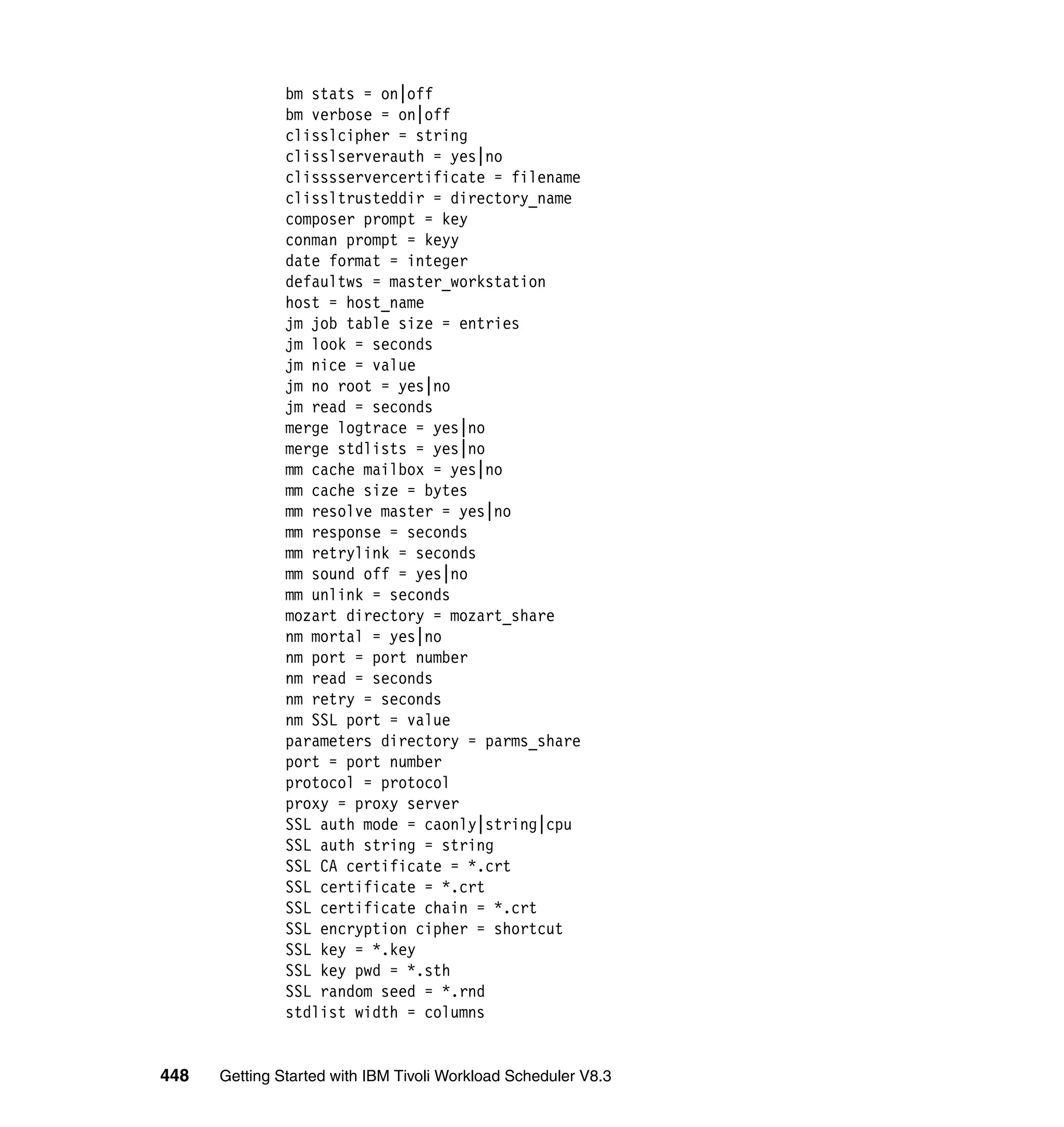 bm stats = on|off
               bm verbose = on|off
               clisslcipher = string
               clisslserverauth = yes|no
               clisssservercertificate = filename
               clissltrusteddir = directory_name
               composer prompt = key
               conman prompt = keyy
               date format = integer
               defaultws = master_workstation
               host = host_name
               jm job table size = entries
               jm look = seconds
               jm nice = value
               jm no root = yes|no
               jm read = seconds
               merge logtrace = yes|no
               merge stdlists = yes|no
               mm cache mailbox = yes|no
               mm cache size = bytes
               mm resolve master = yes|no
               mm response = seconds
               mm retrylink = seconds
               mm sound off = yes|no
               mm unlink = seconds
               mozart directory = mozart_share
               nm mortal = yes|no
               nm port = port number
               nm read = seconds
               nm retry = seconds
               nm SSL port = value
               parameters directory = parms_share
               port = port number
               protocol = protocol
               proxy = proxy server
               SSL auth mode = caonly|string|cpu
               SSL auth string = string
               SSL CA certificate = *.crt
               SSL certificate = *.crt
               SSL certificate chain = *.crt
               SSL encryption cipher = shortcut
               SSL key = *.key
               SSL key pwd = *.sth
               SSL random seed = *.rnd
               stdlist width = columns


448   Getting Started with IBM Tivoli Workload Scheduler V8.3
 